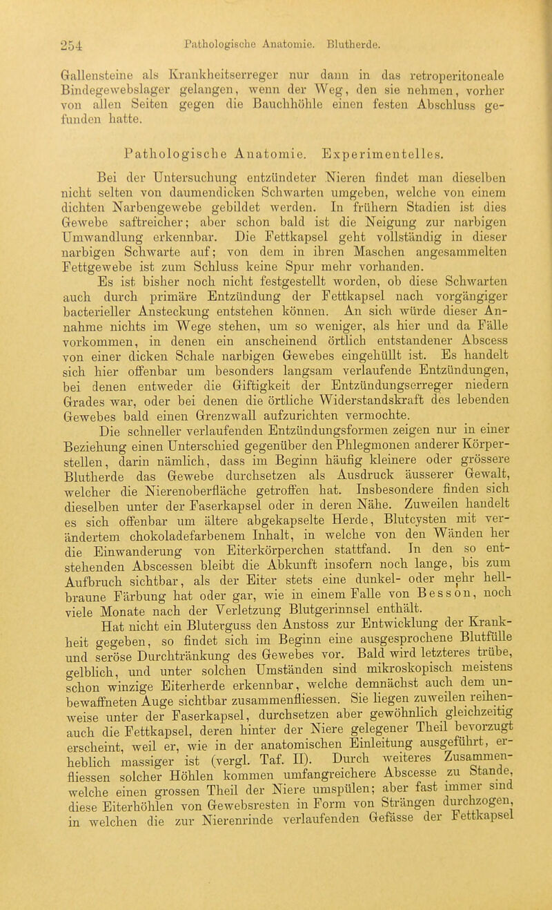 Gallensteine als Krankheitserreger nur dann in das retroperitoneale Bindegewebslager gelangen, wenn der Weg, den sie nehmen, vorher von allen Seiten gegen die Bauchhöhle einen festen Abschluss ge- funden hatte. Pathologische Anatomie. Experimentelles. Bei der Untersuchung entzündeter Nieren findet man dieselben nicht selten von daumendicken Schwarten umgeben, welche von einem dichten Narbengewebe gebildet werden. In frühern Stadien ist dies Gewebe saftreicher; aber schon bald ist die Neigung zur narbigen Umwandlung erkennbar. Die Fettkapsel geht vollständig in dieser nai'bigen Schwarte auf; von dem in ihren Maschen angesammelten Fettgewebe ist zum Schluss keine Spur mehr vorhanden. Es ist bisher noch nicht festgestellt worden, ob diese Schwarten auch durch primäre Entzündung der Fettkapsel nach, vorgängiger bacterieller Ansteckung entstehen können. An sich würde dieser An- nahme nichts im Wege stehen, um so weniger, als hier und da Fälle vorkommen, in denen ein anscheinend örtlich entstandener Abscess von einer dicken Schale narbigen Gewebes eingehüllt ist. Es handelt sich hier offenbar um besonders langsam verlaufende Entzündungen, bei denen entweder die Giftigkeit der Entzündungserreger niedern Grades war, oder bei denen die örtliche Widerstandskraft des lebenden Gewebes bald einen Grenzwall aufzurichten vermochte. Die schneller verlaufenden Entzündungsformen zeigen nur in einer Beziehung einen Unterschied gegenüber den Phlegmonen anderer Körper- stellen, darin nämlich, dass im Beginn häufig kleinere oder grössere Blutherde das Gewebe durchsetzen als Ausdruck äusserer Gewalt, welcher die Nierenoberfläche getroffen hat. Insbesondere finden sich dieselben unter der Faserkapsel oder in deren Nähe. Zuweilen handelt es sich offenbar um ältere abgekapselte Herde, Bhitcysten mit ver- ändertem chokoladefarbenem Inhalt, in welche von den Wänden her die Einwanderung von Eiterkörperchen stattfand. In den so ent- stehenden Abscessen bleibt die Abkunft insofern noch lange, bis zum Aufbruch sichtbar, als der Eiter stets eine dunkel- oder mehr hell- braune Färbung hat oder gar, wie in einem Falle von Besson, noch viele Monate nach der Verletzung Blutgerinnsel enthält. Hat nicht ein Bluterguss den Anstoss zur Entwicklung der Krank- heit gegeben, so findet sich im Beginn eine ausgesprochene Blutfülle und seröse Durchtränkung des Gewebes vor. Bald wird letzteres trübe, gelbHch, und unter solchen Umständen sind mikroskopisch meistens schon winzige Eiterherde erkennbar, welche demnächst auch dem un- bewaffneten Auge sichtbar zusammenfliessen. Sie liegen zuweilen reihen- weise unter der Faserkapsel, durchsetzen aber gewöhnlich gleichzeitig auch die Fettkapsel, deren hinter der Niere gelegener Theil bevorzugt erscheint, weil er, wie in der anatomischen Einleitung ausgeführt, er- heblich massiger ist (vergl. Taf. II). Durch weiteres Zusammen- fliessen solcher Höhlen kommen umfangreichere Abscesse zu Stande, welche einen grossen Theil der Niere umspülen; aber fast immer smd diese Eiterhöhlen von Gewebsresten in Form von Strängen durchzogen, in welchen die zur Nierenrinde verlaufenden Gefässe der iettkapsei