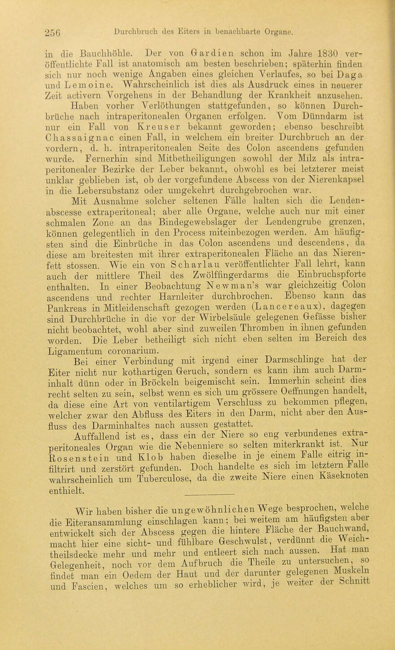 in die Bauchhöhle. Der von Gar dien schon im Jahre 1830 ver- öffentlichte Fall ist anatomisch am besten beschriehen; späterhin finden sich nur noch w^enige Angaben eines gleichen Verlaufes, so bei Daga undLenioine. Wahrscheinlich ist dies als Ausdruck eines in neuerer Zeit activern Vorgehens in der Behandlung der Krankheit anzusehen. Haben vorher Verlöthungen stattgefunden, so können Durch- brüche nach intraperitonealen Organen erfolgen. Vom Dünndarm ist nur ein Fall von Kreuser bekannt geworden; ebenso beschreibt Chassaignac einen Fall, in welchem ein breiter Durchbruch an der vordem, d. h. intraperitonealen Seite des Colon ascendens gefunden wurde. Fernerhin sind Mitbetheiligungen sowohl der Milz als intra- peritonealer Bezirke der Leber bekannt, obwohl es bei letzterer meist unklar geblieben ist, ob der vorgefundene Abscess von der Nierenkapsel in die Leb er Substanz oder umgekehrt durchgebrochen war. Mit Ausnahme solcher seltenen Fälle halten sich die Lenden- abscesse extraperitoneal; aber alle Organe, welche auch nur mit einer schmalen Zone an das Bindegewebslager der Lendengrube grenzen, können gelegentlich in den Process miteinbezogen werden. Am häufig- sten sind die Einbrüche in das Colon ascendens und descendens, da diese am breitesten mit ihrer extraperitonealen Fläche an das Nieren- fett stossen. Wie ein von Schar lau veröffentlichter Fall lehrt, kann auch der mittlere Theil des Zwölffingerdarms die Einbruchspforte enthalten. In einer Beobachtung Newman's war gleichzeitig Colon ascendens und rechter Harnleiter durchbrochen. Ebenso kann das Pankreas in Mitleidenschaft gezogen werden (Lancereaux), dagegen sind Durchbrüche in die vor der Wirbelsäule gelegenen Gefässe bisher nicht beobachtet, wohl aber sind zuweilen Thromben in ihnen gefunden worden. Die Leber betheiligt sich nicht eben selten im Bereich des Ligamentum coronarium. Bei einer Verbindung mit irgend einer Darmschlinge hat der Eiter nicht nur kothartigen Geruch, sondern es kann ihm auch Darm- inhalt dünn oder in Bröckeln beigemischt sein. Immerhin scheint dies recht selten zu sein, selbst wenn es sich um grössere Oeffnungen handelt, da diese eine Art von ventilartigem Verschluss zu bekommen pflegen, welcher zwar den Abfluss des Eiters in den Darm, nicht aber den Aus- fluss des Darminhaltes nach aussen gestattet. Auffallend ist es, dass ein der Niere so eng verbundenes extra- peritoneales Organ wie die Nebenniere so selten miterkrankt ist. Nur Rosenstein und Kl ob haben dieselbe in je einem Falle eitrig in- filtrirt und zerstört gefunden. Doch handelte es sich im letztern b alle wahrscheinUch um Tuberculose, da die zweite Niere emen Käseknoten enthielt. Wir haben bisher die ungewöhnlichen Wege besprochen, welche die Eiteransammlung einschlagen kann; bei weitem am häufigsten aber entwickelt sich der Abscess gegen die hintere Fläche der Bauckwand, macht hier eine sieht- und fühlbare Geschwulst, verdünnt die Weich- theilsdecke mehr und mehr und entleert sich nach aussen. Hat man Gelegenheit, noch vor dem Aufbruch die Theile zu untersuchen so findet man ein Oedem der Haut und der darunter gelegenen Muskeln und Fascien, welches um so erheblicher wird, je weiter der bchnitt