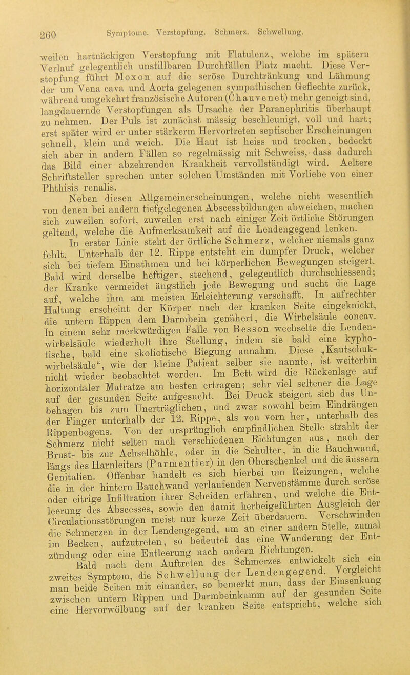 weilen hartnäckigen Verstopfung mit Flatulenz, welche im spätem Verlauf gelegentlich unstillbaren Durchfällen Platz macht. Diese Ver- stopfung führt Moxon auf die seröse Durchtränkung und Lähmung der um Vena cava und Aorta gelegenen sympathischen Geflechte zurück, während umgekehrt französische Autoren (Chau ve net) mehr geneigt sind, langdauernde Verstopfungen als Ursache der Paranephritis überhaupt zu nehmen. Der Puls ist zunächst mässig beschleunigt, voll und hart; erst später wird er unter stärkerm Hervortreten septischer Erscheinungen schnell, klein und weich. Die Haut ist heiss und trocken, bedeckt sich aber in andern Fällen so regelmässig mit Schweiss, -dass dadurch das Bild einer abzehrenden Krankheit vervollständigt wird. Aeltere Schriftsteller sprechen unter solchen Umständen mit Vorliebe von einer Phthisis renalis. Neben diesen Allgemeinerscheinungen, welche nicht wesentlich von denen bei andern tiefgelegenen Abscessbildungen abweichen, machen sich zuweilen sofort, zuweilen erst nach einiger Zeit örtliche Störungen o-eltend, welche die Aufmerksamkeit auf die Lendengegend lenken.  In erster Linie steht der örtliche Schmerz, welcher niemals ganz fehlt. Unterhalb der 12. Rippe entsteht ein dumpfer Druck, welcher sich bei tiefem Einathmen und bei körperlichen Bewegungen steigert. Bald wird derselbe heftiger, stechend, gelegentlich durchschiessend; der Kranke vermeidet ängstlich jede Bewegung und sucht die Lage auf welche ihm am meisten Erleichterung verschafft. In aufrechter Haltung erscheint der Körper nach der kranken Seite eingeknickt, die untern Rippen dem Darmbein genähert, die Wirbelsäule concav. In einem sehr merkwürdigen Falle vonBesson wechselte die Lenden- wirbelsäule wiederholt ihre Stellung, indem sie bald eine kypho- tische, bald eine skoliotische Biegung annahm. Diese „Kautschuk- wirbelsäule, wie der kleine Patient selber sie nannte, ist weiterhin nicht wieder beobachtet worden. Im Bett wird die Rückenlage auf horizontaler Matratze am besten ertragen; sehr viel seltener die Lage auf der gesunden Seite aufgesucht. Bei Druck steigert sieb das Un- behagen bis zum Unerträglichen, und zwar sowohl beim Eindrangen der Finger unterhalb der 12. Rippe, als von vom her unterhalb des Rippenbogens. Von der ursprünghch empfindlichen Stelle strahlt der Schmerz nicht selten nach verschiedenen Richtungen aus nach der Brust- bis zur Achselhöhle, oder in die Schulter, m die Bauchwand, längs des Harnleiters (Parmentier) in den Oberschenkel und die äussern Genitalien. Offenbar handelt es sich hierbei um Reizungen, welche die in der hintern Bauchwand verlaufenden Nervenstämme durch seröse oder eitrige Infiltration ihrer Scheiden erfahren, und welche die Ent- leerung des Abscesses, sowie den damit herbeigeführten Ausgleich der Circuktionsstörungen meist nur kurze Zeit überdauern Ve^chwin^^^^^ die Schmerzen in der Lendengegend, um an einer andern Stelk'^^^^_^ im Becken, aufzutreten, so bedeutet das eine Wanderung der Ent- zündung oder eine Entleerung nach andern Richtungen. llu nach dem Auftreten des Schmerzes entwickelt sich em .weites Symptom, die Schwellung der Lendengegend Veig^^^^^^^ man beide Seiten mit einander, so bemerkt man, dass Emsenkuu zwischen untem Rippen und Darmbeinkamm auf d^r gesunden Seite eine Hervorwölbung auf der kranken Seite entspricht, welche sich