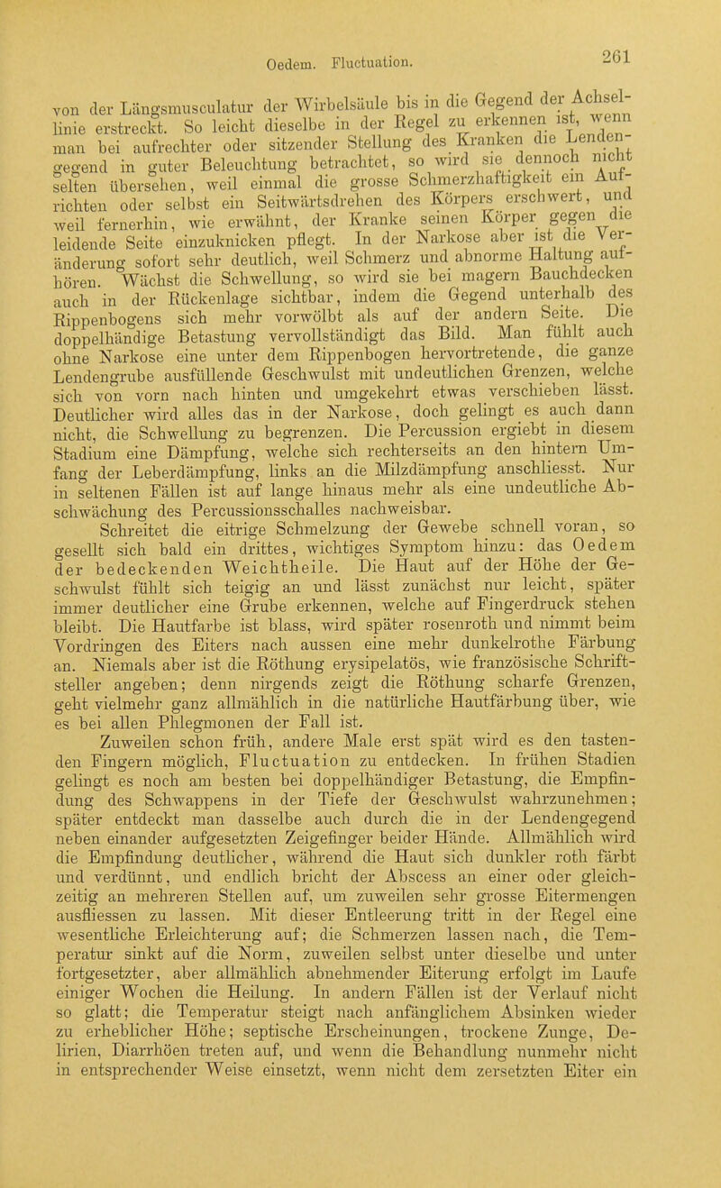 Oedem. Fluctuation. von der Längsmusculatur der Wirbelsäule bis m die Gegend der Achsel linie erstreckt. So leicht dieselbe in der Kegel zu erkennen ^^t, wenn man bei aufrechter oder sitzender Stellung des Kranken die Lenden gegend in guter Beleuchtung betrachtet, so wird sie dennoch nicht selten übersehen, weil einmal die grosse Schmerzhaftigkeit em Auf- richten oder selbst ein Seitwärtsdrehen des Körpers erschwert, und weil fernerhin, wie erwähnt, der Kranke seinen Körper gegen die leidende Seite einzuknicken pflegt. In der Narkose aber ist die Ver- änderung sofort sehr deutlich, weil Schmerz und abnorme Haltung aut- hören Wächst die Schwellung, so wird sie bei magern Bauchdecken auch in der Rückenlage sichtbar, indem die Gegend unterhalb des Rippenbogens sich mehr vorwölbt als auf der andern Seite. Die doppelhändige Betastung vervollständigt das Bild. Man fühlt auch ohne Narkose eine unter dem Rippenbogen hervortretende, die ganze Lendengrube ausfüllende Geschwulst mit undeutlichen Grenzen, welche sich von vorn nach hinten und umgekehrt etwas verschieben lässt. Deutlicher wird alles das in der Narkose, doch gelingt es auch dann nicht, die Schwellung zu begrenzen. Die Percussion ergiebt in diesem Stadium eine Dämpfung, welche sich rechterseits an den hintern Um- fang der Leberdämpfung, links an die Milzdämpfung anschliesst. Nur in seltenen Fällen ist auf lange hinaus mehr als eine undeutliche Ab- schwächung des Percussionsschalles nachweisbar. Schreitet die eitrige Schmelzung der Gewebe schnell voran, so gesellt sich bald ein drittes, wichtiges Symptom hinzu: das Oedem der bedeckenden Weichtheile. Die Haut auf der Höhe der Ge- schwulst fühlt sich teigig an und lässt zunächst nur leicht, später immer deutlicher eine Grube erkennen, welche auf Pingerdruck stehen bleibt. Die Hautfarbe ist blass, wird später rosenroth und nimmt beim Vordringen des Eiters nach aussen eine mehr dunkelrothe Färbung an. Niemals aber ist die Röthung erysipelatös, wie französische Schrift- steller angeben; denn nirgends zeigt die Röthung scharfe Grenzen, geht vielmehr ganz allmählich in die natürliche Hautfärbung über, wie es bei allen Phlegmonen der Fall ist. Zuweilen schon früh, andere Male erst spät wird es den tasten- den Fingern möglich, Fluctuation zu entdecken. Li frühen Stadien gelingt es noch am besten bei doppelhändiger Betastung, die Empfin- dung des Schwappens in der Tiefe der Geschwulst wahrzunehmen; später entdeckt man dasselbe auch durch die in der Lendengegend neben einander aufgesetzten Zeigefinger beider Hände. Allmählich wird die Empfindung deutlicher, während die Haut sich dunkler roth färbt und verdünnt, und endlich bricht der Abscess an einer oder gleich- zeitig an mehreren Stellen auf, um zuweilen sehr grosse Eitermengen ausfliessen zu lassen. Mit dieser Entleerung tritt in der Regel eine wesentliche Erleichterung auf; die Schmerzen lassen nach, die Tem- peratur sinkt auf die Norm, zuweilen selbst unter dieselbe und unter fortgesetzter, aber allmählich abnehmender Eiterung erfolgt im Laufe einiger Wochen die Heilung. In andern Fällen ist der Verlauf nicht so glatt; die Temperatur steigt nach anfänglichem Absinken wieder zu erheblicher Höhe; septische Erscheinungen, trockene Zunge, De- lirien, Diarrhöen treten auf, und wenn die Behandlung nunmehr nicht in entsprechender Weise einsetzt, wenn nicht dem zersetzten Eiter ein