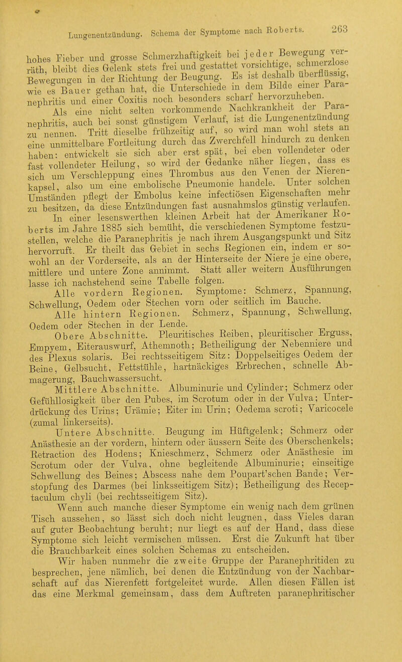 hohes rieber und grosse Sclimerzliaftigkeit bei j e d e r Bewegung ver- S ble bt dies Gelenk stets frei und gestattet vorsicbtjge Beweo-uno-en in der Eiclitung der Beugung. Es ist deshalb überflüssig, w^es Bauer gethan hat, lie Unterschiede in dem Bilde einer Para- nephritis und efner Coxitis noch besonders scharf ^'^'^^'''iff'^^^^. Als eine nicht selten vorkommende Nachkrankheit dei iaia nephritis, auch bei sonst günstigem Verlauf, ist die Lungenentzündung zu nennen Tritt dieselbe frühzeitig auf, so wird man wohl stets an eine unmittelbare Fortleitung durch das Zwerchfell hindurch zu denken haben- entwickelt sie sich aber erst spät, bei eben vollendeter oder fast vollendeter Heilung, so wird der Gedanke näher hegen, dass es sich um Verschleppung eines Thrombus aus den Venen der Wieren- kapsel also um eine embolische Pneumonie handele. Unter solchen Umständen pflegt der Embolus keine infectiösen Eigenschaften mehr zu besitzen, da diese Entzündungen fast ausnahmslos günstig verlaufen. In einer lesenswerthen kleinen Arbeit hat der Amerikaner Ko- berts im Jahre 1885 sich bemüht, die verschiedenen Symptome festzu- steüen, welche die Paranephritis je nach ihrem Ausgangspunkt und Sitz hervorruft. Er theilt das Gebiet in sechs Regionen ein, indem er so- wohl an der Vorderseite, als an der Hinterseite der Niere je eine obere, mittlere und untere Zone annimmt. Statt aller weitern Ausführungen lasse ich nachstehend seine Tabelle folgen. Alle vordem Regionen. Symptome: Schmerz, Spannung, Schwellung, Oedem oder Stechen vorn oder seitlich im Bauche. Alle hintern Regionen. Schmerz, Spannung, Schwellung, Oedem oder Stechen in der Lende. Obere Abschnitte. Pleuritisches Reiben, pleuritischer Erguss, Empyem, Eiterauswurf, Athemnoth; Betheiligung der Nebenniere und des Plexus solaris. Bei rechtsseitigem Sitz: Doppelseitiges Oedem der Beine, Gelbsucht, Fettstühle, hartnäckiges Erbrechen, schnelle Ab- magerung, Bauchwassersucht. Mittlere Abschnitte. Albuminurie und Cylinder; Schmerz oder Gefühllosigkeit über den Pubes, im Scrotum oder in der Vulva; Unter- drückung des Urins; Urämie; Eiter im Urin; Oedema scroti; Varicocele (zumal linkerseits). Untere Abschnitte. Beugung im Hüftgelenk; Schmerz oder Anästhesie an der vordem, hintern oder äussern Seite des Oberschenkels; Retraction des Hodens; Knieschmerz, Schmerz oder Anästhesie^ im Scrotum oder der Vulva, ohne begleitende Albuminurie; einseitige Schwellung des Beines; Abscess nahe dem Poupart'schen Bande; Ver- stopfung des Darmes (bei linksseitigem Sitz); Betheiligung des Recep- taculum chyli (bei rechtsseitigem Sitz). Wenn auch manche dieser Symptome ein wenig nach dem grünen Tisch aussehen, so lässt sich doch nicht leugnen, dass Vieles daran auf guter Beobachtung beruht; nur liegt es auf der Hand, dass diese Symptome sich leicht vermischen müssen. Erst die Zukunft hat über die Brauchbarkeit eines solchen Schemas zu entscheiden. Wir haben nunmehr die zweite Gruppe der Paranephritiden zu besprechen, jene nämlich, bei denen die Entzündung von der Nachbar- schaft auf das Nierenfett fortgeleitet wurde. Allen diesen Fällen ist das eine Merkmal gemeinsam, dass dem Auftreten paranephritischer