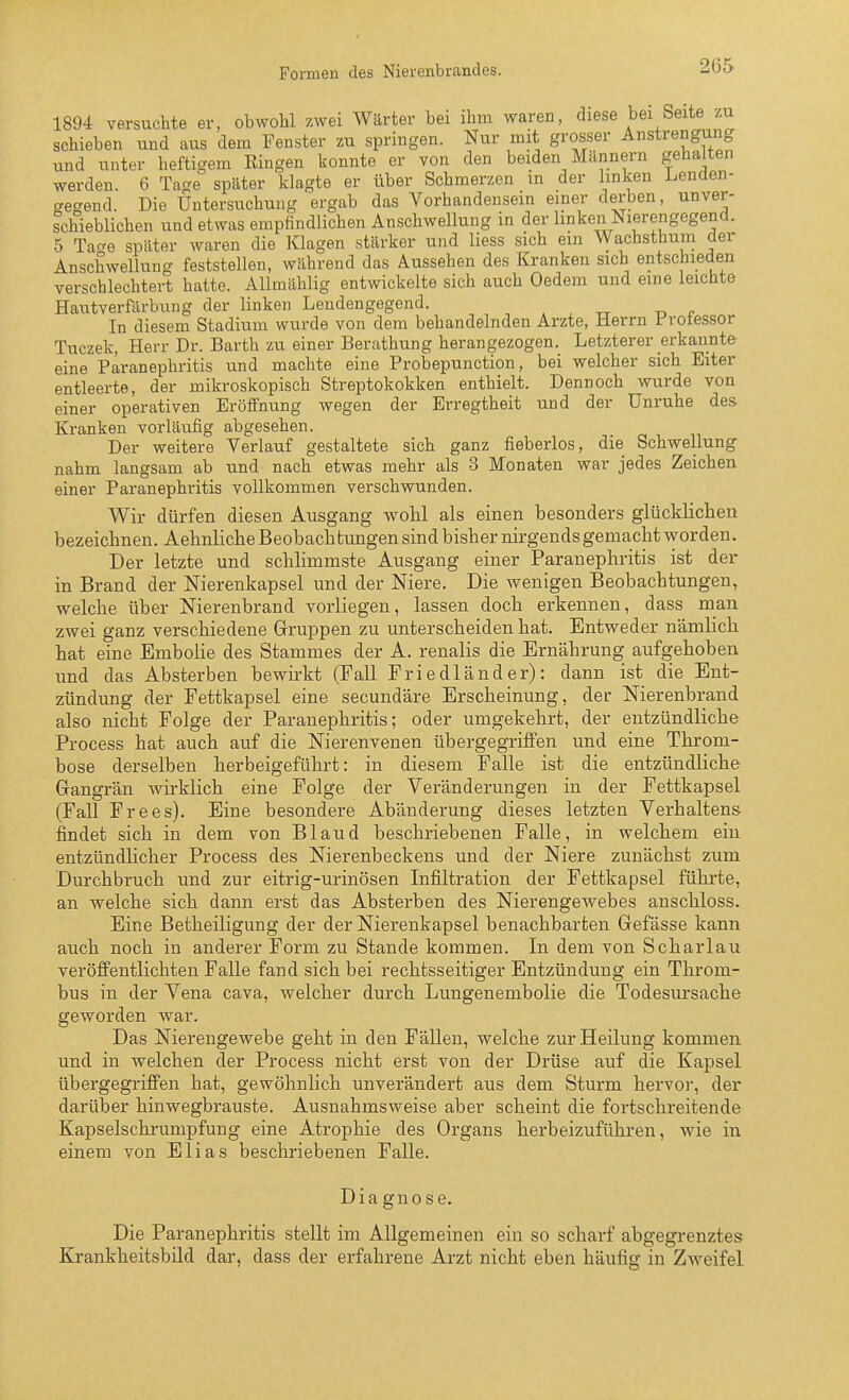 Formen des Nierenbrandes. 26S 1894 versuchte er, obwohl zwei Wärter bei ihm waren, diese bei Seite zu schieben und aus dem Fenster zu springen. Nur mit grosser Anstrengung und unter heftigem Ringen konnte er von den beiden Miinnern gehalten werden. 6 Tage später klagte er über Schmerzen in der linken Lenden- tregend. Die Untersuchung ergab das Vorhandensein einer derben, unver- schieblichen und etwas empfindlichen Anschwellung in der linken Nierengegend. 5 Tacre später waren die Klagen stärker und liess sich em Wachsthum der Anschwellung feststellen, während das Aussehen des Kranken sich entschieden verschlechtert hatte. AUmählig entwickelte sich auch Oedem und eine leichte Hautverfärbung der linken Lendengegend. In diesem Stadium wurde von dem behandelnden Arzte, Herrn Frotessor Tuezek, Herr Dr. Barth zu einer Berathung herangezogen. Letzterer erkannte eine Paranephritis und machte eine Probepunction, bei welcher sich Eiter entleerte, der mikroskopisch Streptokokken enthielt. Dennoch wurde von einer operativen Eröffnung wegen der Erregtheit und der Unruhe des Kranken vorläufig abgesehen. Der weitere Verlauf gestaltete sich ganz fieberlos, die Schwellung nahm langsam ab und nach etwas mehr als 3 Monaten war jedes Zeichen einer Paranephritis vollkommen verschwunden. Wir dürfen diesen Ausgang wolil als einen besonders glücklichen bezeichnen. Aehnliche Beobacla tungen sind bisher nirgends gemacht worden. Der letzte und schhmmste Ausgang einer Paranephritis ist der in Brand der Nierenkapsel und der Niere. Die wenigen Beobachtungen, welche über Nierenbrand vorliegen, lassen doch erkennen, dass man zwei ganz verschiedene Gruppen zu unterscheiden hat. Entweder nämlich hat eine Embolie des Stammes der A. renalis die Ernährung aufgehoben imd das Absterben bewirkt (Fall Friedländer): dann ist die Ent- zündung der Fettkapsel eine secundäre Erscheinung, der Nierenbrand also nicht Folge der Paranephritis; oder umgekehrt, der entzündliche Process hat auch auf die Nierenvenen übergegriffen und eine Throm- bose derselben herbeigeführt: in diesem Falle ist die entzündliche Gangrän wirklich eine Folge der Veränderungen in der Fettkapsel (Fall Frees). Eine besondere Abänderung dieses letzten Verhaltens findet sich in dem von Bland beschriebenen Falle, in welchem ein entzündlicher Process des Nierenbeckens und der Niere zunächst zum Durchbruch und zur eitrig-urinösen Infiltration der Fettkapsel führte, an welche sich dann erst das Absterben des Nierengewebes anschloss. Eine Betheiligung der der Nierenkapsel benachbarten Gefässe kann auch noch in anderer Form zu Stande kommen. In dem von Scharlau veröffentlichten Falle fand sich bei rechtsseitiger Entzündung ein Throm- bus in der Vena cava, welcher durch Lungenembolie die Todesursache geworden war. Das Nierengewebe geht in den Fällen, welche zur Heilung kommen und in welchen der Process nicht erst von der Drüse auf die Kapsel übergegriffen hat, gewöhnlich unverändert aus dem Sturm hervor, der darüber hinwegbrauste. Ausnahmsweise aber scheint die fortschreitende Kapselschrumpfung eine Atrophie des Organs herbeizuführen, wie in einem von Elias beschriebenen Falle. Diagnose. Die Paranephritis stellt im Allgemeinen ein so scharf abgegrenztes Krankheitsbild dar, dass der erfahrene Ai-zt nicht eben häufig in Zweifel