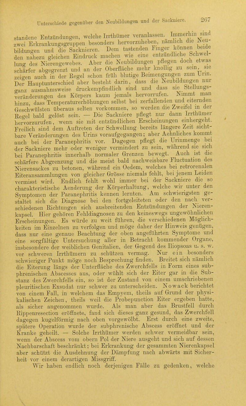 Unterschiede gegenüber den Neubildungen und der Sackniere. 2G7 standene Entzündungen, welche Irrthümer veranlassen.^ Immerhin sind zwei Erkrankungsgruppen besonders hervorzuheben, nam ich die Neu- bildungen und die Sacknieren. Dem tastenden Finger können beide den nahezu gleichen Eindruck machen wie eine entzündhche bchwel- luno- des Nierengewebes. Aber die Neubildungen pflegen doch etwas schärfer abgegrenzt und an der Oberfläche mehr knollig zu sem sie zeigen auch in der Regel schon früh blutige Beimengungen zum Urm. De? Hauptunterschied aber besteht darin, dass die Neubildungen nur aanz ausnahmsweise druckempfindlich sind und dass sie bteiiungs- veränderungen des Körpers kaum jemals hervorrufen. Nimmt man hinzu, dass Temperaturerhöhungen selbst bei zerfallenden und eiternden Geschwülsten überaus selten vorkommen, so werden die Zweifel m der Reo-el bald gelöst sein. — Die Sackniere pflegt nur dann Irrthümer hervorzurufen, wenn sie mit entzündlichen Erscheinungen einhergeht. Ereilich sind dem Auftreten der Schwellung bereits längere Zeit sicht- bare Veränderungen des Urins voraufgegangen; aber Aehnliches kommt auch bei der Paranephritis vor. Dagegen pflegt die Unnmenge bei der Sackniere mehr oder weniger vermindert zu sein, während sie sich bei Paranephritis innerhalb normaler Grenzen beAvegt. Auch ist die schärfere Abgrenzung und die meist bald nachweisbare Fluctuation des Nierensackes zu betonen, während ein Oedem, welches bei retrorenalen Eiteransammlungen von gleicher Grösse niemals fehlt, bei jenem Leiden vermisst wird. Endlich fehlt wohl immer bei der Sackniere die so charakteristische Aenderung der Körperhaltung, welche wir unter den Symptomen der Paranephritis kennen lernten. Am schwierigsten ge- staltet sich die Diagnose bei den fortgeleiteten oder den nach ver- schiedenen Richtungen sich ausbreitenden Entzündungen der Nieren- kapsel. Hier gehören Fehldiagnosen zu den keineswegs ungewöhnlichen Erscheinungen. Es würde zu weit führen, die verschiedenen Möglich- keiten im Einzelnen zu verfolgen und möge daher der Hinweis genügen, dass nur eine genaue Beachtung der oben angeführten Symptome und eine sorgfältige Untersuchung aller in Betracht kommender Organe, insbesondere der weiblichen Genitalien, der Gegend des Iliopsoas u. s. w. vor schweren Irrthümern zu schützen vermag. Nm- ein_ besonders schwieriger Punkt möge noch Besprechung finden. Breitet sich nämlich die Eiterung längs der Unterfiäche des Zwerchfells in Forni eines sub- phrenischen Abscesses aus, oder Avühlt sich der Eiter gar in die Sub- stanz des Zwerchfells ein, so ist der Zustand von einem umschriebenen pleuritischen Exsudat nur schwer zu unterscheiden. Nowack berichtet von einem Fall, in welchem das Empyem, theils auf Grund der physi- kalischen Zeichen, theils weil die Probepunction Eiter ergeben hatte, als sicher angenommen wurde. Als man aber das Brustfell durch Rippeuresection eröfi'nete, fand sich dieses ganz gesund, das Zwerchfell dagegen kugelförmig nach oben vorgewölbt. Erst durch eine zweite, spätere Operation wurde der subphrenische Abscess eröffnet und der Kranke geheilt. — Solche Irrthümer werden schwer vermeidbar sein, wenn der Abscess vom obern Pol der Niere ausgeht und sich auf dessen Nachbarschaft beschränkt; bei Erkrankung der gesammten Niereiikapsel aber schützt die Ausdehnung der Dämpfung nach abwärts mit Sicher- heit vor einem derartigen MissgrifiF. Wir haben endlich noch derjenigen Fälle zu gedenken, welche