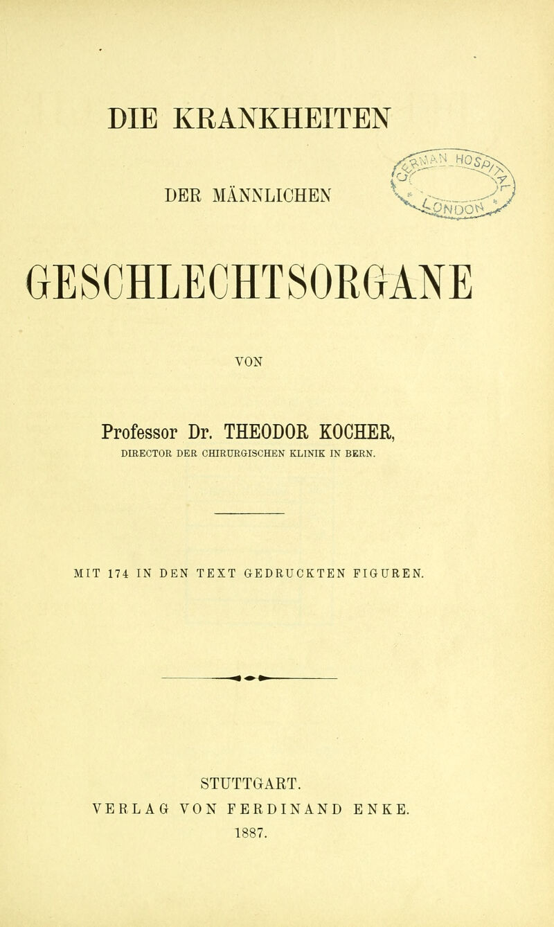 DIE KRANKHEITEN DER MÄNNLICHEN GESCHLECHTSORGANE VON Professor Dr. THEODOR KOCHER, DmECTOR DER CHIRURGISCHEN KLINIK IN BERN. MIT 174 IN DEN TEXT GEDRUCKTEN FIGUREN. VERLAG STUTTGART. VON FERDINAND 1887. ENKE.