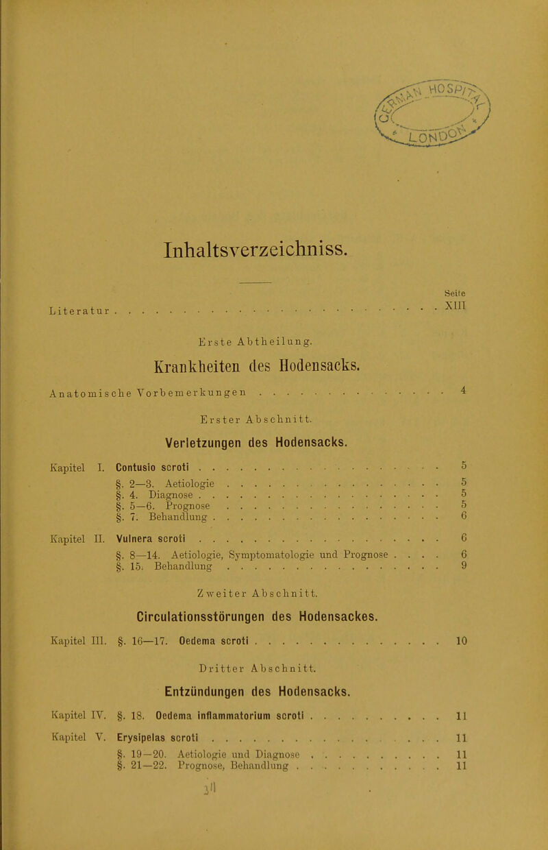 Inhaltsverzeichniss. Seite Literatur ^'^^ Erste Abtheilung. Krankheiten des Hodensacks. Anatomische Vorbemerkungen 4 Erster Abschnitt. Verletzungen des Hodensacks. Kapitel I. Contusio scroti 5 §. 2—3. Aetiologie 5 §. 4. Diagnose 5 §. 5—6. Prognose 5 §. 7. Behandlung 6 Kapitel II. Vulnera scroti 6 §. 8—14. Aetiologie, Symptomatologie und Prognose .... 6 §. 15. Behandlung 9 Zweiter Abschnitt. Circulationsstörungen des Hodensackes. Kapitel III. §. 16—17. Oedema scroti 10 Dritter Abschnitt. Entzündungen des Hodensacks. Kapitel IV. §. 18. Oedema inflammatorium soroti 11 Kapitel V. Erysipelas scroti 11 §. 19—20. Aetiologie und Diagnose 11 §. 21—22. Prognose, Behandlung 11