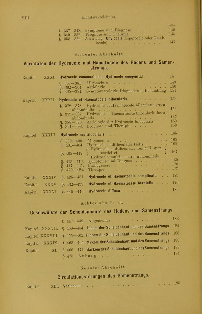 Seite §. 337—348. Syniptomo und Diagnose MO §. 349—352. Prognose und Therapie 14ö §. 353—356. Anhang: Chylocele (Liporocele oder Galak- tocele) 147 Siebenter Abschnitt. Varietäten der Hydrocele und Hämatocele des Hodens und Samen- strangs. Kapitel XXXI. Hydrocele communicans (Hydrocele congenita) 14 §. 357—361. Allgemeines 149 §. 362-364. Aetiologie 150 §. 365—371. Symptomatologie, Diagnose und Behandlung 151 Kapitel XXXII. Hydrocele et Haematocele bilocularis 153 §. 372—378. Hydrocele et Haematocele bilocularis extra- abdominalis ■. ■ ■ §. 379—387. Hydrocele et Haematocele bilocularis intra- abdominalis 1^'' §. 388—393. Aetiologie der Hydrocele bilocularis ... 160 §. 394-398. Prognose und Therapie 163 Kapitel XXXHl. Hydrocele multilocularis 165 §. 399—400. Allgemeines • 165 §. 401—404. Hydrocele multilocularis testis lo5 ( Hydrocele multilocularis funiculi sper- ^ §. 405—412. \ matici et . ( 167 ' Hydrocele multilocularis abdominalis ; §. 413—416. Symptome und Diagnose 169 §. 417—421. Pathogenese l'O |. 422—424. Therapie 1''-^ Kapitel XXXIV. §. 425-431. Hydrocele et Haematocele complicata . 173 Kapitel XXXV. §. 432—439. Hydrocele et Haematocele hernialis ... 176 Kapitel XXXVI. §. 440-446. Hydrocele diffusa ISO Achter Abschnitt. Geschwülste der Scheidenhäute des Hodens und Samenstrangs. §. 447—449. Allgemeines Kapitel XXXVH. §.450-454. Lipom der Sciieidenhaut und des Samenstrangs 184 Kapitel XXXVIII. §. 455-462. Fibrom der Scheidenhaut und des Samenstrangs 186 Kapitel XXXIX. §. 463-465. Myxom der Scheidenhaut und des Samenstrangs 188 Kapitel XL. §. 466-474. Sarkom der Scheidenhaut und desSamenstrangs 189 §.475. Anhang Neunter Abschnitt. Circulationsstörungen des Samenstrangs. ... 195 Kapitel XLI. Varicocele