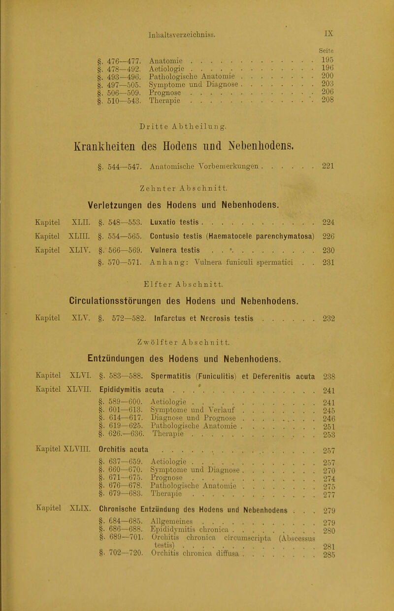 Seite §. 476—477. Anatomie 195 §. 478—492. Aetiologie 190 §. 493—496. Pathologische Anatomie 200 §. 497—505. Symptome und Diagnose 203 §. 506—509. Prognose 206 §. 510—54.3. Therapie .208 Dritte Abtheilung. Krankheiten des Hodens und Nebenhodens. §. 544—547. Anatomisclie Vorbemerkungen 221 Zehnter Abschnitt. Verletzungen des Hodens und Nebenhodens. Eapitel XLH. §. 548—553. Luxatio testis 224 Kapitel XLIII. §. 554—565. Contusio testis (Haematocele parenchymatosa) 226 Kapitel XLIV. §. 566—569. Vulnera testis . . ' 230 §. 570—571. Anhang: Vulnera funiculi spermatici . . 231 Elfter Abschnitt. Circulationsstörungen des Hodens und Nebenhodens. Kapitel XLV. §. 572—582. Infarctus et Necrosis testis 232 Zwölfter Abschnitt. Entzündungen des Hodens und Nebenhodens. Kapitel XLVI. §. 583—588. Spermatitis (Funiculitis) et Deferenitis acuta 238 Kapitel XLVII. Epididymitis acuta ... * 241 §. 589—600. Aetiologie 241 §. 601—613. Symptome und Verlauf 245 §. 614—617. Diagnose und Prognose 246 §. 619—625. Pathologische Anatomie 251 §. 626.-636. Therapie 253 Kapitel XLVIII. Orchitis acuta 2-57 §. 637—659. Aetiologie 257 §. 660—670. Symptome und Diagnose 270 §. 671—675. Prognose 274 §. 676—678. Pathologische Anatomie 275 §. 679—683. Therapie 077 Kapitel XLIX. Ciironische Entzündung des Hodens und Nebenhodens . . . 279 §. 684—685. Allgemeines 279 §. 686—688. F^pididymitis chronica 280 §. 689—701. Orchitis chronica circumscripta (Abscessus testis) 281 §. 702—720. Orchitis chronica diffusa 285