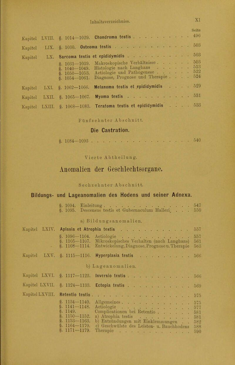 Kapitel LIX. Kapitel LX. Kapitel LXI. Kapitel LXII. Kapitel LXIH. §. 1080. Sarcoma §. 1031- §. 1040- §. 1050- §. 1054- §. 1062- §. 1065- §. 1068- Inhaltsverzeicliuiss. Seite -1029. Chondroma testis 496 Osteoma testis testis et epididymidis 503 -1039. Makroskopische Verhältnisse 503 -1049. Histologie nach Langhans 513 -1053. Aetiologie und Pathogenese 522 -1061. Diagnose, Prognose und Therapie .... 524 ■1066. IVIelanoma testis et epididymidis .... 529 -1067. IVlyoma testis 531 -1083. Teratoma testis et epididymidis .... 533 Fünfzehnter Abschnitt. Die Castration. §. 1084—1093 540 Vierte Abtheilung. Anomalien der Gesclilechtsorgane. Bildungs- Sechzehnter Abschnitt. und Lageanomalien des Hodens und seiner Adnexa. §. 1094. Einleitung 547 §. 1095. Descensus testis et Gubemaculum Halleri^ . . . 550 a) ßildungsanomallen. Kapitel LXIV. Aplasia et Atrophia testis 557 §. 1096—1104. Aetiologie 557 §. 1105—1107. Miki-oskopisches Verhalten (nach Langhans) 561 §. 1108—1114. Entwickelung, Diagnose, Prognose U.Therapie 563 §. 1115—1116. Hyperplasia testis 566 b) L a g e a n 0 m a 1 i e n. §. 1117—1123. Inversio testis 566 §. 1124—1133. Ectopia testis 569 Retentio testis 575 §. 1134—1140. Allgemeines . .575 §. 1141—1148. Aetiologie 577 §• 1149. Coinplicationen bei Retentio .... .581 §. 11.50—1152. a) Atrophia testis 581 §. 1153—1163. b) Entzündungen mit Einklemmungen . . 582 §. 1164—1170. c) Geschwülste des Leisten- u. Bauchhodens 588 §. 1171—1179. Therapie 59O Kapitel LXV. Kapitel LXVL Kapitel LXVII. Kapitel LXVIII.