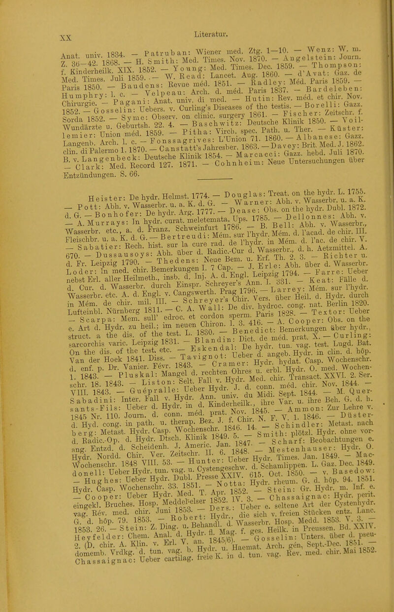 . i. • 1QQA Pntruban- Wiener med. Ztg. 1-10. — Wenz: W. m. f ^  TAsbf -Ii Smith: äed. Times. Nov. 1870. - Angelstein: Journ. ,^^.1 MV YTX 18^2 - Young: Med. Times. Dec. 1859. - Thompson: i. Kanderheük XIX 185^ W Read Lancet. Aug. 1860. - d'Avat: Gaz. de ?n1;T8T - Baudens: R^vue m^^^^^ 1851. - Radley: Med. Paris 1859. - Paris 1850. - f^^^^^^J^ß^u. Arch. d. med. Paris 1837. ~ Bardeleben: 1 emier: Union med. 1859. — i'itna. viion. b^cu A 1 hanese• Gazz. of'r.l°Se'^t™Ä la'rCor„h:[m: NeueVt»sucto.ge. übe. Entzündungen. S. 66. Heister: ^ehydr Heimst 1774 - o^f/^^jT,^,-Ä'.'u. a. K. -Pott: Abb. V Wasserbr. u. a. K. d G. _J ^^i^^^.'J-ti^e bydr. Dubl. 1872. d G. _Bonhofer: De bydr. Arg. 1777. — -^f ^'f-«^ _ „n o nn e s • Abb. v. - A. Murrays: In bydr. curat, meletemata Ups. ' ^^.<^l^°i^^,^^^atserbr., Wassei-br. etc. a d Franz /el^weinfui. ^8 - B. B e U A,^^^^^_ Fleiscbbr. u. a. K. t^- —^^'^i'^,1 Vbvdr in Mem. d. l'ac. de chir. V. _ Sabatier: Rech, bist sur la ^^V. ,/ Cu d WaLX Aetzmittel. A. 670. - Dussausoys: Abb. über ^- Radic-Gm d. Wasserdi i. _ j^. j^,^ ^ d Fr. Leipzig 1790. - Thedens: Neue Bern u J\2.J. R ^^^^^^^^^ Loder: In med. ?hir. Bemerkungen I. 7 Gap J^^iie- _ ^^^^^^^ ^^^^^ nebst ErL aller Heilmeth., insb d. ; ^^^'^^^^^^ Keat: Fälle d. S. Cur. d. Wasserbl^ ^^^^^^ ^mspr. Schrger s Ann^L d3L Wasserbr. etc. A. d. Engl v. ^angswertb Piag 1795 i^ ai y ^^^^^ in Mem. de chir. mil III. - \chrey ei s Cbn Vers übe ^^^^ ^y^^^ ^^^^^ Lufteinbl. Nürnberg 1811. - G. A W all. ^^J^^^^ ^^^S. - Textor: Ueber - Scarpa: Mem. suU' edroc. et cordon speim _^aiis ^»-g ^n the e. Art d. Hydr zu beil.; im ff-Chiron^ 1^3. 416 A^Oo^^l^ ^^.^^..^ struct. a the dis. of the test. If^^;  ^f)^„J''^e med prat. X.-Gurling: sarcorchis varic. Leipzig 1831.  ^ ^^^^^^/^^^^^^^ test. Lugd. Bat. On the dis. of the test. etc. - ^^ken dal. iJe nya^ b ^^.^ ^ Van der Hoek 1841. Diss.  T^^^S ^^me^ Hydr^hydat^Casp. Wocbenscbi-. d. enf. p. Dr. Vanier. Fevr. 1843. - ^^^?':,7eÄl Hydr. 0. med. Wocben- 1. 1843.' - Pl^^k^lvMangel d. re bten mnes^u^^ 2. Ser. sehr. 18. 1843. - Liston: t- F«ll v. Hjdi mea^ ^^.^ ^^^^ ^g^^ _ VIII 1843. — Guepralle: Ueber Hydr. J. ci. conn. _ Quer- Jabadin : Inter. Fall v. Hydr. Ann. univ du Midi. Sept. 1844 ^^^^ «ants-Fils: Ueber d. Hydr. m ,c. J^^f ^845 A Zur Lehre v. 1845 Nr. 110. Journ. d. conn. ^^d^^l>rat. Nov 1«4Ö. ^ ^ __ j^^^^ d. Hyd. cong. in path u. therap. B^z. J- ^^i- Schindler: Metast. nach berg: Metast. Hydr Casp. Wochenschr. 1846. U. ö ^^^^^ d. Ridic.-Op. d. Hydr. Dtsch. Khnik 1849. 5 ^^^g^j^^^^f: Beobachtungen e. ang. Entzd. d. Scheidenh. J Americ^ ^ß 1848 _ Mestenh auser : Hydr 0. Hydr. Nordd. Chir. Ver. Zeitscbr. II. 6- l«*»; ^. j^^. i849. - Mac- W'ocbenschr. 1848 VIII 53. - H^.^^^^^^X^ d Schamlippen. L. Gaz. Dec. 1849. d 0 n e 11: Ueber Hydr. tun. vag. u. Cystengescmv. u. 11^ _ ^ g ^ s e d o w: -Hughes: Ueber Hjdr.Dubl. Presse XXIV. 615^ Oct.J«_ g^i. Hydr. Casp. Wo^tLenschr 33. 1851. - N^ ^ .^^ q,, Hydr. m Inf. e. _ Cooper: Ueber Hydr. Med. 1. Api. löö^. _ ch^gsaignac: Hydr. perit. eingekl. Bruches. Hosp Meddel^lsei 1852 IV 3. ^^^^^^^ Cy,tenbydr. vag Rev. med. chir. Juni 1853. - ücrs.. ueo ^^..^^.^^^ Lanc. G d. hop. 79. 1853. - Robert: Hydi., me sic^ ^8^3 y 3 r853. 26. - Stein: ^-^^fS- ^^J^f^,^^^^^^^^ Preussen. Bd XXIV. Hey fei der: Chem. Anal. d. ^ydi. H. Mag. ^- Unters, über d. pseu- 2 (D chir. A. Klin. v. Erl. V. an. J845/6). - Go gept-Dec. 1851. - doiiemb. Vrdkg.-d tun. vag b. gj. - Haen at. Aich. g^^_, ehir. Mai 1852.