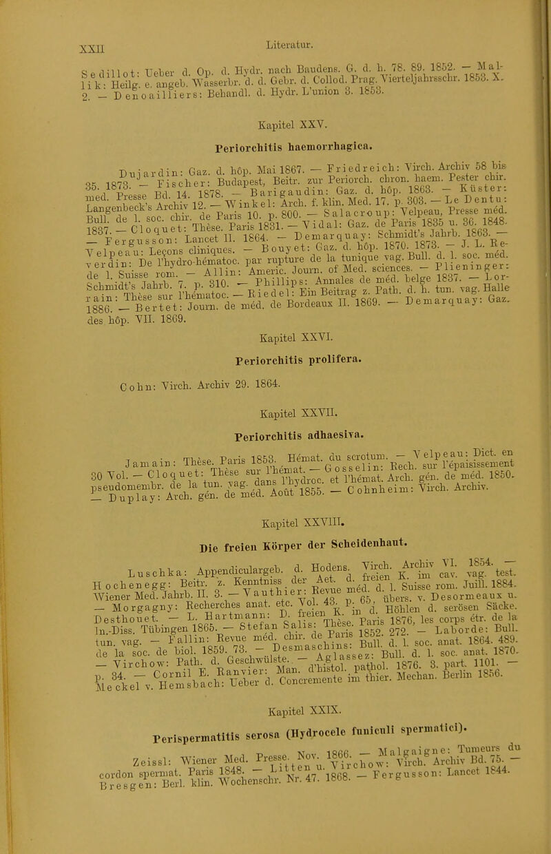 Qn.i,-iin + . TTflior fl Ob d Hvdr. nach BaudenK. G. d, h. 78. 89. 1852. - Mal- H kVHeüg. ^t^eb'wiss^-L^d. d. GeLr. cL CoUod^P.ag., Yievteljaln.scln-. 1853. X. 2. - Denoailliers: Behandl. d. Hydr. L union 3. l&oo. Kapitel XXV. Periorchitis haemorrhagica. Dui ardin: Gaz. d. höp. Mai 1867. - Friedreicli: 7ii-ch. Archiv 58 Mb 35 1873 - Fischer: Budapest, Beitr. z.r Periorch f7°^lt.t'er: 1 -D ■ n -Rrl ^A 1878 — Barigaudm: Gaz. d. hop. 18Gö. — Jiufetei. T ■ rrtVA^^hk 12 - Winkel: Arch. f. klin. Med. 17. p. 303. - Le Dentu : Äet oÄ.'de P.ririo.%. 800. - Salacroup: Yelpean Presse m d. S -Cloquet: These. Paris 1831. - Vidal: Gaz. de Paris 1835 n. 3(;^ 1848- _ FergussVn: Lancet II. 1864. - Demarquay: Schmidts^JahrL.^1863.^- vS^n These st VhLSoi: - uledell Ein Beitrag z. Path. d. h. tun. vag. Ha^lle 1886 BerUt Jonm de i.ed. de Bordeaux II. 1869. - Demarquay: Gaz. des hop. VII. 1869. Kapitel XXVI. Periorchitis prolifera. Cohn: Virch. Archiv 29. 1864. Kapitel XXVII. Periorchitis adhaesira. T o-.. T1.P«P Paris 1853. Hemat. du scrotum. - Velpe au: Biet, en Kapitel XXVIII. Die freien Körper der Scheidenhaut. Luschka: Appendiculargeb. d. Hode.s^ S K^l^ clv. vafte^^: H ochenegg: Beitr. z. Ke^intniss der Aei d. üeie ^ ^^.^^^ ^^.^^^ ^^^^ Wiener Med. Jahrb. IL 3. — V autüier . xvev ü^ers. v. Desormeaux u. _ Morgagny: Recherches anat. etc. J° • f^ Pj^f ^nlhlen d. serösen Säcke. Desthouet. - Hartniann: Jf^^f\i^eVa,is 1876, les corps etr. de la In.-Diss. Tübingen 1865. - Stefan S^lis. These, fans ^^^^.^^^ b^h, tun vag. - Fallin: Revue med chir. de Paus löö^ ^i^- ^gg^ Kapitel XXIX. Perlspe™.tltls scrosa (Hydrocelc f<.»lc»li sperrnntid). Zei..U Wiener Med. P«se N». «CO - Hn>?ai.»-,Ä - ^^oäei^oi'Kr«-!^ - Fev.nseo,. L.«e, 1844.