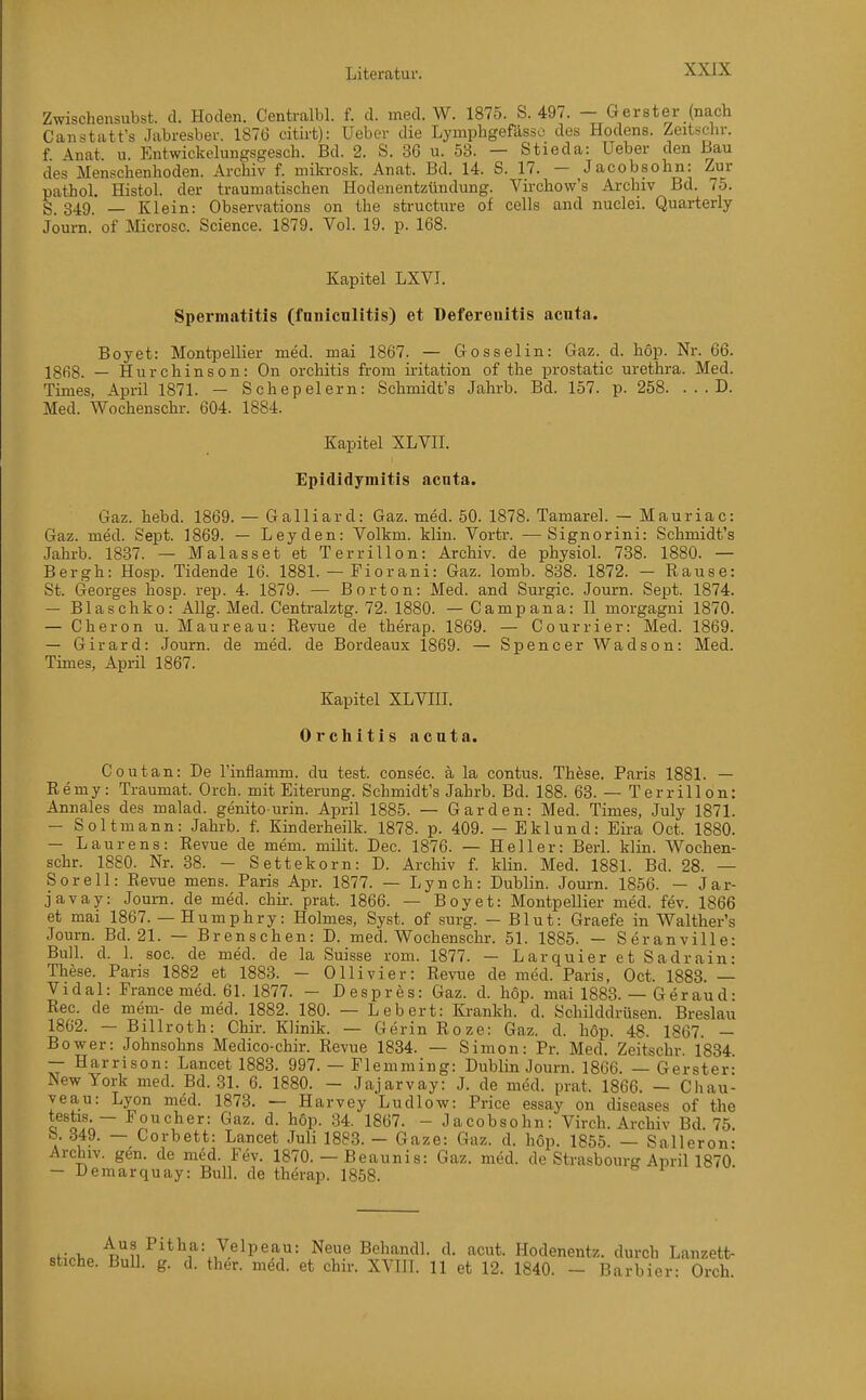 Zwischensubst. d. Hoden. Centralbl. f. d. med. W. 1875. S. 497. - Gerster (nach Canstatt's Jabresber. 1876 citirt): Uebcr die Lymphgefdsso des Hodens. Zeitschr. f Anat u. Entwickelungsgesch. Bd. 2. S. 36 u. 53. — Stieda: Ueber den Bau des Menschenhoden. Archiv f. nüki-osk. Anat. Bd. 14. S. 17. — Jacobsohn: Zur pathol. Histol. der traumatischen Hodenentzündung. Virchow's Ai-chiv Bd. 75. S. 349. — Klein: Observations on the structiire of cells and nuclei. Quarterly Journ. of Microsc. Science. 1879. Vol. 19. p. 168. Kapitel LXVI. Spermatitis (fnniculitis) et üefereultis acnta. Boyet: Montpellier med. mai 1867. — Gosselin: Gaz. d. hop. Nr. 66. 1863. _ Hurchinson: On Orchitis from mtation of the prostatic Urethra. Med. Times, April 1871. — Schepelern: Schmidt's Jahrb. Bd. 157. p. 258. . . . D. Med. Wochenschr. 604. 1884. Kapitel XLVII. Epididymitis acnta. Gaz. hebd. 1869. — Galliard: Gaz. med. 50. 1878. Tamarel. — Mauriac: Gaz. med. Sept. 1869. — Leyden: Volkm. klin. Vortr. — Signorini: Schmidt's Jahrb. 1837. — Malasset et Terrillon: Archiv, de physiol. 738. 1880. — Bergh: Hosp. Tidende 16. 1881. — Fiorani: Gaz. lomb. 838. 1872. - Rause: St. Georges hosp. rep. 4. 1879. — Bor ton: Med. and Surgic. Journ. Sept. 1874. — Blaschko: Allg. Med. Centralztg. 72. 1880. — Campana: II morgagni 1870. — Cheron u. Maureau: Revue de therap. 1869. — Courrier: Med. 1869. — Girard: Journ. de med. de Bordeaux 1869. — Spencer Wadson: Med. Times, April 1867. Kapitel XLVIII. Orchitis acuta. C out an: De l'inflamm. du test. consec. ä la contus. These. Paris 1881. — Remy: Traumat. Orch. mit Eiterung. Schmidt's Jahrb. Bd. 188. 63. — Terrillon: Annales des malad, genito-urin. April 1885. — Garden: Med. Times, July 1871. - Soltmann: Jahrb. f. Kinderheilk. 1878. p. 409. - Eklund: Eira Oct. 1880. — Laurens: Revue de mem. milit. Dec. 1876. — Heller: Berl. klin. Wochen- schr. 1880. Nr. 38. - Settekorn: D. Archiv f. klin. Med. 1881. Bd. 28. — Sorell: Revue mens. Paris Apr. 1877. — Lynch: Dublin. Journ. 1856. — Jar- javay: Journ. de med. chir. prat. 1866. — Boyet: Montpellier med. fev. 1866 et mai 1867. — Humphry: Holmes, Syst. of surg. — Blut: Graefe in Walther's Journ. Bd. 21. — Brenschen: D. med. Wochenschr. 51. 1885. — Seranville: Bull. d. 1. soc. de med. de la Suisse rom. 1877. — LarquieretSadrain: These. Paris 1882 et 1883. — Olli vi er: Revue de med. Paris, Oct. 1883. — Vidal: France med. 61. 1877. - Despres: Gaz. d. hop. mai 1883. — Geraud: Ree. de mem- de med. 1882. 180. — Lebert: Krankh. d. Schilddrüsen. Breslau 1862. — Billroth: Chir. Klinik. — Gerin Roze: Gaz. d. höp. 48. 1867. — Bower: Johnsohns Medico-chir. Revue 1834. — Simon: Pr. Med. Zeitschr. 1834 — Harrison: Lancet 1883. 997. — Flemming: Dublin Journ. 1866. — Gerster- New York med. Bd. 31. 6. 1880. - Jajarvay: J. de med. prat. 1866. - Chau- yeau: Lyon m^d. 1873. — Harvey Ludlow: Price essay on diseases of the testis. — Foucher: Gaz. d. höp. 34. 1867. - Jacobsohn: Virch. Archiv Bd 75 b. 349. — Corbett: Lancet Juli 1883. - Gaze: Gaz. d. hop. 1855. — Salleron- Archiv, gen. de med. Fev. 1870. — Beaunis: Gaz. med. de Strasbourg April 1870 - Demarquay: BuU. de therap. 1858. cf,-.;,. Aus Pitha: Velpeau: Neue Behandl. d. acut. Hodenentz. durch Lanzett- stiche. Bull. g. d. ther. med. et chir. XVIII. 11 et 12. 1840. - Barbier: Orch.