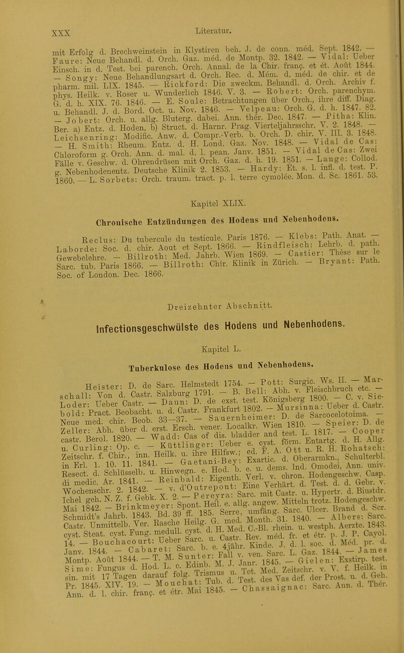 mit Erfolg cl. Brecliweinstein in Klystiren beh. .1. de conn med. Sept. 1842. — Faure: Neue Behandl. d. Orch. Gaz. med. de Montp^ 32. 1842. - V^dal; Uel^r Einsch in d. Test, bei parench. Orch. Annal. de la Chir. iran9. et et. Aout 1844. - Sono-y: Neue Behandlungsart d. Orch. Ree. d. Mem. d. med. de chir. et de Tiharm mil LIX 1845. — Rickford: Die zweckm. Behandl. d. Orch. Archiv f. phys Heilk. V. Roser u. Wunderlich 1846. V. 3. - Robert: Orch. parenchym. G. d. h. XIX. 76. 1846. - E. Soule: Betrachtungen über Orch ihre diff. Diag. u Behandl. J. d. Bord. Oct. u. Nov. 1846. - Velpeau: Orch. G. d. h 1847. 82.  Jobert: Orch. n. allg. Bluterg. dabei. Ann. ther. Dec. 1847. - Pitha: Elm. Ber. a) Entz. d. Hoden, b) Struct. d- Haiw Prag^Vieiieljahrsschr. V. 2^ 1^^^ Leichsenring: Modific. Anw. d. Compr.-Verb. b. Orch. D. chir. V. III. 3. 1848. - H SmithT Rhemn. Entz. d. H. Lond. Gaz. Nov. 1848. - Vidal de Gas: Chloroform g. Orch. Ann. d. mal. d. 1. pean. Janv. 1851. - Jidal de Gas: Zwei Fälle V Geschw. d. Ohrendrüsen mit Orch. Gaz. d. h. 19. If l. - Lange: CoUod. g. Nebenhodenentz. Deutsche Klinik 2. 1853. - Hardy: Et. s. 1. mfl d. te t. P. 1860. —L. Sorbets: Orch. träum, tract. p. 1. terre cymolee. Mon. d. bc. 1861. öö. Kapitel XLIX. Chrouische Eatzändungeu des Hodeus und Nebenhodeus. Reclus: Du tubercule du testicule. Paris 1876. - Klebs: Path. Anat. - Laborde- Soc d chir. Aout et Sept. 1866. - Rindfleisch: Lehrb d. path. Gewebelehre - Billroth: Med. Jahrb. Wien 1869. - Gastier: These sur le l^rc tub Paris 1866. - Billroth: Chir. Klinik in Zürich. - Bryant: Path. Soc. of London. Dec. 1866. Dreizehnter Abschnitt. Infectionsgeschwülste des Hodens und Nebenhodens. Kapitel L. Taberknlose des Hodens und Nebenhodens. Heister- D de Sarc. Helmstedt 1754. - Pott: Surgic. Ws IL - Mar- sch all Von d. Cast' Salzburg 1791. - B- Bfl: . Abh - FkÄch etc^- Wer:- Ueber Castr - Daun: D. de e^. tesi ^on^^^^ fj^^^^^^^ bold: Pract. Beobacht. ^. Castu F^ankf^^^^^ Sarcocelotoima. - SrlbÄe?terÄ. venil^Ä. Wien 1810 '^«pe^er: D. e ca^t^Berol. 1820. - Wadd: Gas ^^^^^^^^^ R Yllg. u. Curling: Op. c. - Ku^linger: Hebe e^ ^ r. g. Rohatsch: Zeitschr. f. Chir., mn Heilk. u. ihre Hilfsw oberarmkn., Schulterbl. in Erl. 1. 10. 11- 1841. - G^aetani-Bey. E^^rtu. 0^,^^:^ ^nn. miiv. Resect. d. Schlüsselb. ^- Hinw^^n. e. Hoch b. e. n- dems^ Hodengeschw. Casp. di medic. Ar. 1841. - Rembald ^i^^^^*'^-J^^V^V..-.. ^ Test. d. d. Gebr. v. Wochenschr. 2. 184| - ^VOutr<.pon : Eme J^^^^^^^^^^ d^ Ichel geh. N. Z. f. Gebk. X. r ei ey ^ ^^^^^ Hodengeschw. Mai 1842. -B^i^,^^y^/=nY 185 Serie umfö^ Sarc. Ulcer. Brand d. Scr. Schmidt's Jahrb. 1843. Bd. 39 ff. 185. berie, ^ ^g^^ _ Alb er s: Sarc. Castr. Unmittelb. Ver. Rasche Heilg- mech ^onth. öl i ^ ^^^^^ cyst. Steat. cyst. Fung. meduU. cyst. c . ^'-^^'^^i f^. et etr p. J. P. Cayol. 14. - Bouchacourt: Ueber Sarc u Casta^^y;^^™^ \_ i. ^oc. d. Med. pr. d. Janv. 1844. - Cabaret: Sarc. b e. 4 alu. Kin^^^^^ ^ ^^^^ _ ^^^^^ Montp. Aout 1844.-T. M. Sunter. Fall ^•JJ'^-_ Gielen: Exstirp. test. Sime: Fungus d. Hod. L. c ll^dinb. M J ^^^l ^. y. f. HeiUc^ m sin. mit 17 Tagen darauf ^ol?.Jusmus u. iet. ^ der Prost, n. d. Geh. ^t^'Wl^^^^ S.^^-'ctassaignac: Sarc. Ann. d. Ther.