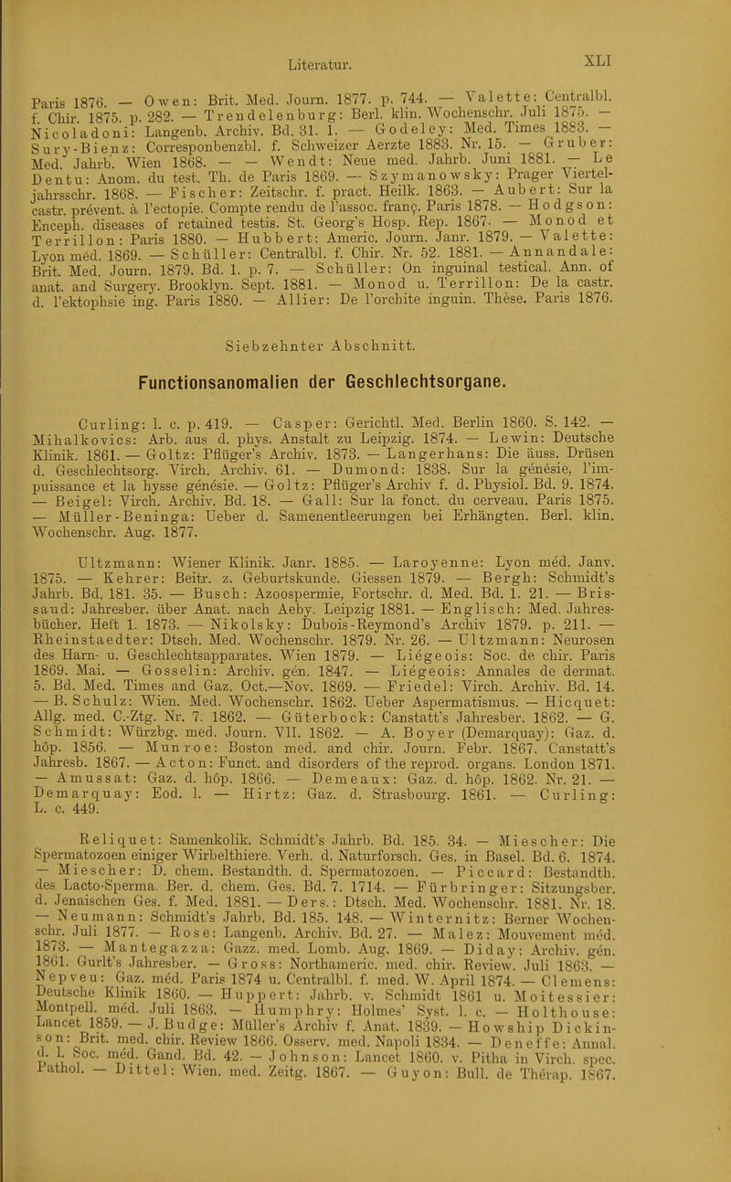 Paris 1876 — Owen: Brit. Med. Journ. 1877. p. 744. — Valette: Centi-albl. f Chir 1875 p 282. — Trendelenburg: Barl. klin. Wochenschr. Juh 187o. — Nicoladoni: Langenb. Archiv. Bd. 31. 1. — Godeley: Med. Times 1883. - Sury-Bienz: Corresponbenzbl. f. Schweizer Aerzte 1883. Nr. 15. — Grub er: Med Jahrb Wien 18Ö8. — — Wendt: Neue med. Jahi-b. Juni 1881. — Le Dentu- ^om. du test. Th. de Paris 1869. — Szymanowsky: Prager Viertel- jahrsschr. 1868. — Fischer: Zeitschr. f. pract. Heilk. 1863. - Aubert: Sur la castr. prevent. ä l'ectopie. Compte rendu de l'assoc. fran9. Paris 1878. -- Hodgson: Enceph. diseases of retained testis. St. Georg's Hosp. Rep. 1867. — Monod et Terrillon- Paris 1880. — Hubbert: Americ. Journ. Janr. 1879. — Valette: Lyon med. 1869. — Schüller: Centralbl. f. Chir. Nr. 52. 1881. — Annandale: Brit. Med. Journ. 1879. Bd. 1. p. 7. — Schüller: On inguinal testical. Ann. of anat. and Surgerj\ Brooklyn. Sept. 1881. - Monod u. Terrillon: De la castr. d. l'ektophsie ing. Paris 1880. — Allier: De l'orchite inguin. These. Paris 1876. Siebzehnter Abschnitt. Functionsanomalien der Geschlechtsorgane. Curling: \. c. p. 419. — Casper: Gerichtl. Med. Berlin 1860. S. 142. — Mihalkovics: Arb. aus d. phys. Anstalt zu Leipzig. 1874. — Lewin: Deutsche Klinik. 1861. — Goltz: Piiüger's Archiv. 1873. — Langerhans: Die äuss. Drüsen d. Geschlechtsorg. Vii-ch. Archiv. 61. — Dumond: 1838. Sur la genesie, l'im- puissance et la hysse genesie. — Goltz: Pflüger's Archiv f. d. Physiol. Bd. 9. 1874. — Beigel: Vii'ch. Ai-chiv. Bd. 18. — Gall: Sur la fonct. du cerveau. Paris 1875. — Müller - Beninga: Ueber d. Samenentleerungen bei Erhängten. Berl. klin. Wochenschr. Aug. 1877. Ultzmann: Wiener Klinik. Janr. 1885. — Laroyenne: Lyon med. Janv. 1875. — Kehrer: Beitr. z. Geburtskunde. Glessen 1879. — Bergh: Schmidt's Jahi-b. Bd. 181. 35. — Busch: Azoospermie, Fortschi-, d. Med. Bd. 1. 21. — Bris- saud: Jahresber. über Anat. nach Aeby. Leipzig 1881. — Englisch: Med. Jahres- bücher. Heft 1. 1873. — Nikolsky: Dubois-Reymond's Archiv 1879. p. 211. — Rheinstaedter: Dtsch. Med. Wochenschr. 1879. Nr. 26. — Ultzmann: Neurosen des Harn- u. Geschlechtsapparates. Wien 1879. — Liegeois: Soc. de chir. Paris 1869. Mai. — Gosselin: Archiv, gen. 1847. — Liegeois: Annales de dermat. 5. Bd. Med. Times and Gaz. Oct.—Nov. 1869. — Priedel: Virch. Archiv. Bd. 14. — B. Schulz: Wien. Med. Wochenschr. 1862. Ueber Aspermatismus. — Hicquet: Allg. med. C.-Ztg. Nr. 7. 1862. — Güter bock: Canstatt's Jahresber. 1862. — G. Schmidt: Wiü-zbg. med. Journ. VII. 1862. — A. Boy er (Demarquay): Gaz. d. hop. 1856. — M unroe: Boston med. and chir. Journ. Febr. 1867. Canstatt's Jahresb. 1867. — A c t o n: Funct. and disorders of the reprod. organs. London 1871. — Amussat: Gaz. d. hop. 1866. — Demeaux: Gaz. d. höp. 1862. Nr. 21. — Demarquay: Eod. 1. — Hirtz: Gaz. d. Strasbourg. 1861. — Curling: L. c. 449. Reliquet: Samenkolik. Schmidt's Jahrb. Bd. 185. 84. — Mi es eher: Die Spermatozoon einiger Wirbelthiere. Verh. d. Naturforsch. Ges. in Basel. Bd. 6. 1874. — Miescher: D. ehem. Bestandth. d. Spermatozoen. — Piccard: Bestandth. des Lacto-Sperma. Ber. d. ehem. Ges. Bd. 7. 1714. — Pürbringer: Sitzungsber. d. Jenaischen Ges. f. Med. 1881.— Ders.: Dtsch. Med. Wochenschr. 1881. Nr. 18. — Neumann: Schmidt's Jahrb. Bd. 185. 148. — Winternitz: Berner AVochen- sehr. Juli 1877. — Rose: Langenb. Archiv. Bd. 27. — Malez: Mouvemeut med. 1873. — Mantegazza: Gazz. med. Lomb. Aug. 1869. — Diday: Archiv, gen. 1861. Gurlt's Jahresber. — Gross: Northameric. med. chir. Review. Juli 1863. — Nepveu: Gaz. med. Paris 1874 u. Centralbl. f. med. W. April 1874. — Clemens: Deutsche Klinik 1860. — Huppert: Jahrb. v. Schmidt 1861 u. Moitessier: MontpeU. med. Juli 1863. - Humphry: Holmes' Syst. 1. c. - Holthouse- Lancet 1859. — J. Budge: Müller's Archiv f. Anat. 1839. - Howship Dickin- so: Bt. med. chir. Review 1866. Osserv. med. Napoli 1834. — Deneffe: Annal D }i , i'^- 42. - Johnson: Lancet 1860. v. Pitha in Virch. spec. Pathol. - Littel: Wien. med. Zeitg. 1867. — Guyon: Bull, de Therap. 1867.