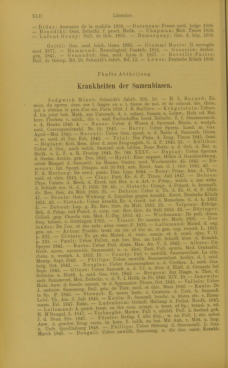 — Diday: Amiuaire de la syphilis 1858. — Doisneau: Presse med. beige 1808. — Benedikt: Gest. Zeitschr. f. pract. Heilk. — Cliapman: Med. Times 1859. — Lafout Gouzy: Bull, de ther. 18G1. — Demarquay: Gaz. d. höp. 18()5. Gritti: Gaz. med. lomb. Genn. 1883. — Giommi Mario: 11 raccoglio med. 1877. — Hammond: Neurological Contrib. 1881. — Gosselin: Archiv, gen' 1847. — Genaudet: Gaz. med. Lyon 0. 1807- — Reveille-Parise: Bull de therap. Bd. 10. Schmidt's Jahrb. Bd. 13. - Löwer: Deutsche Klinik 18G8. Fünfte Abtheilung. Kranklieiteu der Sainenblasen. Sedgwick Minot: Schmidt's Jahrb. 205. 16. — H. L. Bayard: Ex. micr. du sperm. dess. sur 1. linges ou s. 1. tissus de nat. et de colorat. div. them. qui a obtenu le prix d'or etc. Paris 1839. J. B. Bailüere. — Krügelstein: Ueber.s. d bis letzt bek. Meth. zur Untersch. d. v. männl. Samen a. Lemw., Holz od. Met. herr Flecken v. solch., die v. and. Farbestoffen herst. Zeitschr. Z. f. Staatsarzneik. V A Henke 1840. 4. — Nasse: Ueber d. Wesen d. Spermat. Rhem. u. westph. med. CorrespondenzbL Nr. 10. 1843. - Barry: Ueber Sperm. Lond. m. Gaz. April—Mai 1843. — Berruti: Ueber Gen. spont. u. d. Natur d. Samenth. Giom. d sc med di Tor Feb. 1842. - Tripl: Die Phän. d. Zeug. Times 1845. June. - Bec^lard: Krit. Bern, über d. neue Zeugungsth. G. d. P. 1845. 33. - Kolliker: Ueber°d. Ges., nach welch. Samenf. sich bilden. Neue Notiz, a. d. Geb. d. Nat. u. Heilk V. L. F. u. R. Froriep 1845. Nr. 789. XXXV. - Duplay: Ueber Sperma d. Greise. Archiv, gen. Dec. 1852. - Hyrtl: Eine unpaar Höhle d &esch echtsorg nebst Mangel d. Samenbl. im Manne. Oester, med. Wochenschr. 4-5. 1841 - D e- meaux: Int. Spont. Priapis. mit 30 Std. anh. Erect. Ann. d. 1. chir. 1841 42. - F. A. Herberg: De erect. penis. Diss. Lips. 1844. - Roux: Priap. Ann. d. Thei. med et chir 1815. 1. - Clay: Part. Er. d. P. Times.' Juli 184/ - Debron: Phys. Unters, d Äech. d. Erect. mit Bez. a. a. Art. y. Priap welch - nur -al^^ d. Schlafs erz. G. d. P. 1850. 39. 40. - Sistach: Gompr d. Pmput Ix faampfh. Er. Rev. ther. du Midi 1850. 21. - Debron: Ueber d. Th. d. ^r.^- d. P. 18o0 47 - Drösle: Gute Wirkung d. Lupulins gegen krankh^ Erect. Deutsche Klmik 1851 42 - Sistach: Ueber krankh. Er. d. Genit. bei d. Menschen. G. d. h. 1852. 3 - Debout- Lup. g. Er. Rev. ther. du Midi. 1852. 23. - Velpeau: Erfolgr. Beh. d Priap mit Punct. d. corp. cav. Rev. ther. du Midi 1852. 23. - ^^-g^ Collod. geg. Chorda ven. Med. C.-Ztg^ 1852 42. - Wichmann: De poU. dmin frpn tabps? c Göttino'en 1782. - Tissot: De onama etc. Morb 1800. — i>e* an% s De l%n e cfes autr. abus vener. P. 1835. - Lallemand: Malad d. org. LeS ur - Acton: Practic. treat. on dis. of the m: et gen. org. record L. 18öl Heils Anw. d. Seeale cornut. m d. Spenimtor Times Uct. lö4ö. v a mann. Erl. Iö4r/. J^^nKe. ajuuch „„„,„f „ f,-pnt of Sn • transl. a. ed. _Lallemand:A. pract. treat. on th^^^^- p'^n^^^ Pol d. Seebad geh. H. M'Dougal. L. 1847. - ^erhaeghe: Meikw. Fall nacüti. ro ^h^^^ J. d. Brüx. Fev. 1847. - Hörster: Rathg. f alle di^J., a Anw. d. geschw. Zeug. venn. Z- voHk^u b^^^^^^^^^ ^^^^ äari84t-t^:gaT ^ebe^ul^wi^S. u.%Ue dar. entst. Ki-ankh.