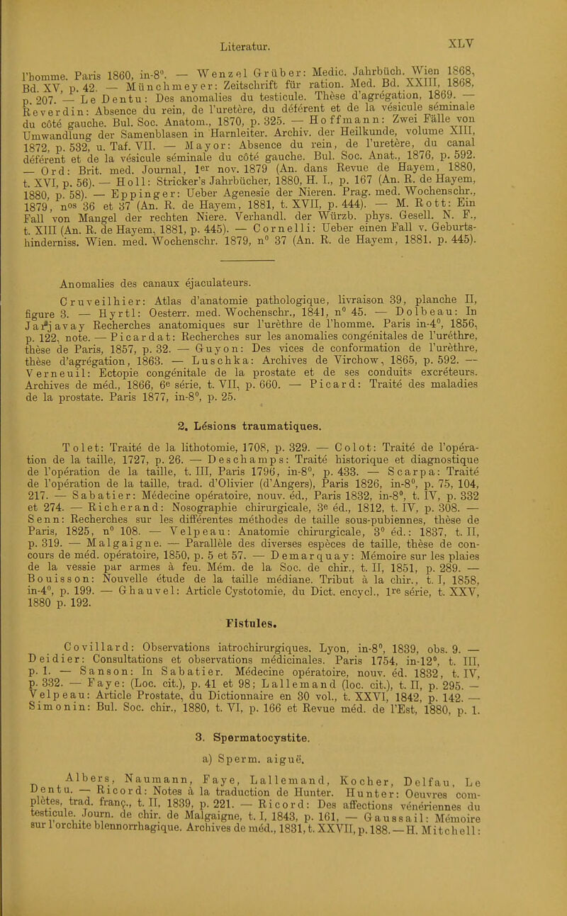 rbomme. Paris 1860, in-8. - Wenzel Gr üb er: Medic. Jabrbüch. Wien 1868, Bd XV p 42 — Müncbnieyer: Zeitscbrift für ration. Med. Bd. l»b», p 207 — Le Dentu: Des anomalies du testicule. These d'agregation, 1869. — Reve'rdin: Absence du rein, de l'uretere, du deferent et de la vesicule semmale du cöte gauche. Bul. Soc. Anatom., 1870, p. 325. — Ho ff mann: Zwei Fälle von Umwandlung der Samenblasen in Harnleiter. Archiv, der Heilkunde, volume Xill, 1872, p. 532, u. Taf. VII. — Mayor: Absence du rein, de l'uretere, du canal deferent et de la vesicule seminale du cote gauche. Bul. Soc. Anat., 1876, p. 592. — Ord- Brit med. Journal, 1er nov. 1879 (An. dans Revue de Hayem, 1880, t. XVI, p. 56). — Holl: Stricker's Jahrbücher, 1880, H. I., p. 167 (An. R. de Hayem, 1880 p 58) — Eppinger: Ueber Agenesie der Nieren. Prag. med. Wochenschr., 1879, nos 36 et 37 (An. R. de Hayem, 1881, t. XVII, p. 444). — M. Rott: Ein Fall von Mangel der rechten Niere. Verhandl. der Würzb. phys. Gesell. N. F., t. XIII (An. R. de Hayem, 1881, p. 445). — Cornelli: Ueber einen Fall v. Geburts- hinderniss. Wien. med. Wochenschr. 1879, n« 37 (An. R. de Hayem, 1881. p. 445). Anomalies des canaux ejaculateurs. Gruveilhier: Atlas d'anatomie pathologique, livraison 39, planche II, figure 3. — Hyrtl: Oesterr. med. Wochenschr., 1841, n 45. — Dolbeau: In Jai*javay Recherches anatomiques sur l'urethre de l'homme. Paris in^, 1856, p. 122, note. — Picardat: Recherches sur les anomalies congenitales de l'urethre, these de Paris, 1857, p. 32. — Guyon: Des vices de conformation de l'urethre, thfese d'agregation, 1863. — Luschka: Archives de Virchow, 1865, p. 592. — Verneuil: Ectopie congenitale de la prostate et de ses conduit? excreteurs. Archives de med., 1866, 6^ serie, t. VII, p. 660. — Picard: Traite des maladies de la prostate. Paris 1877, in-8'', p. 25. 3. Lesions traumatiques. Tolet: Traite de la lithotomie, 1708, p. 329. — Colot: Traite de l'opera- tion de la taille, 1727, p. 26. — Deschamps: Traite historique et diagnostique de l'operation de la taille, t. III, Paris 1796, in-8, p. 433. — Scarpa: Traite de l'operation de la taille, trad. d'Olivier (d'Angers), Paris 1826, in-8°, p. 75, 104, 217. — Sabatier: Medecine operatoire, nouv. ed., Paris 1832, in-8, t. IV, p. 332 et 274. — Rieh er and: Nosogi-aphie chirurgicale, 3© ed., 1812, t. IV, p. 308. — Senn: Recherches sur les differentes methodes de taille sous-pubiennes, these de Paris, 1825, n 108. — Velpe au: Anatomie chirurgicale, 3 ed.: 1837, t. II, p. 319. — Malgaigne. — Parallele des diverses especes de taille, these de con- cours de med. operatoire, 1850, p. 5 et 57. — D emar quay: Memoire sur les plaies de la vessie par armes ä feu. Mem. de la Soc. de chir., t. II, 1851, p. 289. — Bouisson: Nouvelle etude de la taille mediane. Tribut ä la chir., t. I, 1858, in-4, p. 199. — Ghauvel: Article Cystotomie, du Dict. encycl., Ire serie, t. XXV, 1880 p. 192. Fistnies. Covillard: Observations iatrochirurgiques. Lyon, in-S, 1839, obs. 9. — Deidier: Consultations et observations medicinales. Paris 1754, in-12*. t. III. p. 1. — Sanson: In Sabatier. Medecine operatoire, nouv. ed. 1832, t. IV p. 332. — Faye: (Loc. cii), p. 41 et 98; L allem and (loc. cit.), t. II, p. 295. - Velpe au: Article Prostate, du Dictionnaire en 30 vol., t. XXVI, 1842, p. 142 Simon in: Bul. Soc. chir., 1880, t. VI, p. 166 et Revue med. de l'Est,'l880, p. 1. 3. Spermatocystite. a) Sperm. aigue. Albers, Naumann, Faye, Lallemand, Kocher, Delfau, Le Dentu. — Ricord: Notes ä la traduction de Hunter. Hunter: Oeuvres com- pletes, trad. fran9., t. II, 1839, p. 221. - Ricord: Des affections veneriennes du testicule Journ. de chir. de Malgaigne, t. L 1843, p. 161, - Gaussail: Memoire sur 1 orchite blennorrhagique. Archives de med., 1831, t. XXVH, p. 188. —H. Mitchell •