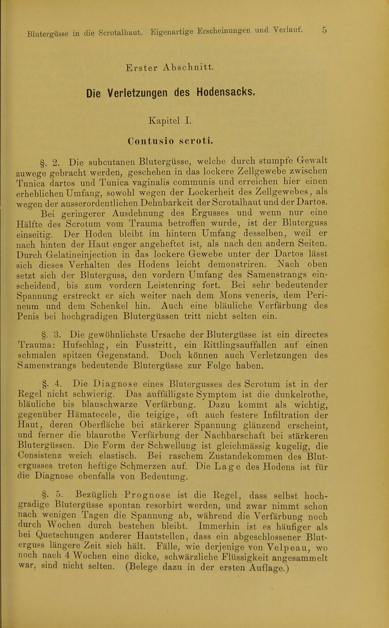 Blutergüsse in die Serotalhaut. Eigenartige Erscheinungen und Verlauf. Erster Abschnitt. Die Verletzungen des Hodensacks. Kapitel I. Coutiisio scroti. §. 2. Die subcutanen Blutergüsse, welche durch stumpfe Gewalt zuwege gebracht werden, geschehen in das lockere Zellgewebe zwischen Tunica dartos und Tunica vaginalis communis und erreichen hier einen erheblichen Umfang, sowohl wegen der Lockerheit des Zellgewebes, als wegen der ausserordentlichen Dehnbarkeit der Scrotalhaut und der Dartos. Bei geringerer Ausdehnung des Ergusses und wenn nur eine Hälfte des Scrotum vom Trauma betroffen wurde, ist der Bluterguss einseitig. Der Hoden bleibt im hintern Umfang desselben, weil er nach hinten der Haut enger angeheftet ist, als nach den andern Seiten. Durch Gelatineinjection in das lockere Gewebe unter der Dartos lässt sich dieses Verhalten des Hodens leicht demonstriren. Nach oben setzt sich der Bluterguss, den vordem Umfang des Samenstrangs ein- scheidend, bis zum vordem Leistenring fort. Bei sehr bedeutender Spannung erstreckt er sich weiter nach dem Möns veneris, dem Peri- neum und dem Schenkel hin. Auch eine bläuliche Verfärbung des Penis bei hochgradigen Blutergüssen tritt nicht selten ein. §. 3. Die gewöhnlichste Ursache der Blutergüsse ist ein directes Trauma: Hufschlag, ein Fusstritt, ein Rittlingsauffallen auf einen schmalen spitzen Gegenstand. Doch können auch Verletzungen des Samenstrangs bedeutende Blutergüsse zur Folge haben. §. 4. Die Diagnose eines Blutergusses des Scrotum ist in der Regel nicht schwierig. Das auffälligste Symptom ist die dunkelrothe, bläuliche bis blauschwarze Verfärbung. Dazu kommt als wichtig, gegenüber Hämatocele, die teigige, oft auch festere Infiltration der Haut, deren Oberfläche bei stärkerer Spannung glänzend erscheint, imd ferner die blaurothe Verfärbung der Nachbarschaft bei stärkeren Blutergüssen. Die Form der Schwellung ist gleichmässig kugelig, die Consistenz weich elastisch. Bei raschem Zustandekommen des Blut- ergusses treten heftige Schmerzen auf. Die Lage des Hodens ist für die Diagnose ebenfalls von Bedeutung. §. 5. Bezüglich Prognose ist die Regel, dass selbst hoch- gradige Blutergüsse spontan resorbirt werden, und zwar nimmt schon nach wenigen Tagen die Spannung ab, während die Verfärbung noch durch Wochen durch bestehen bleibt. Immerhin ist es häufiger als bei Quetschungen anderer Hautstellen, dass ein abgeschlossener Blut- erguss längere Zeit sich hält. Fälle, wie derjenige von Velpeau, wo noch nach 4 Wochen eine dicke, schwärzliche Flüssigkeit augesammelt war, sind nicht selten. (Belege dazu in der ersten Auflage.)