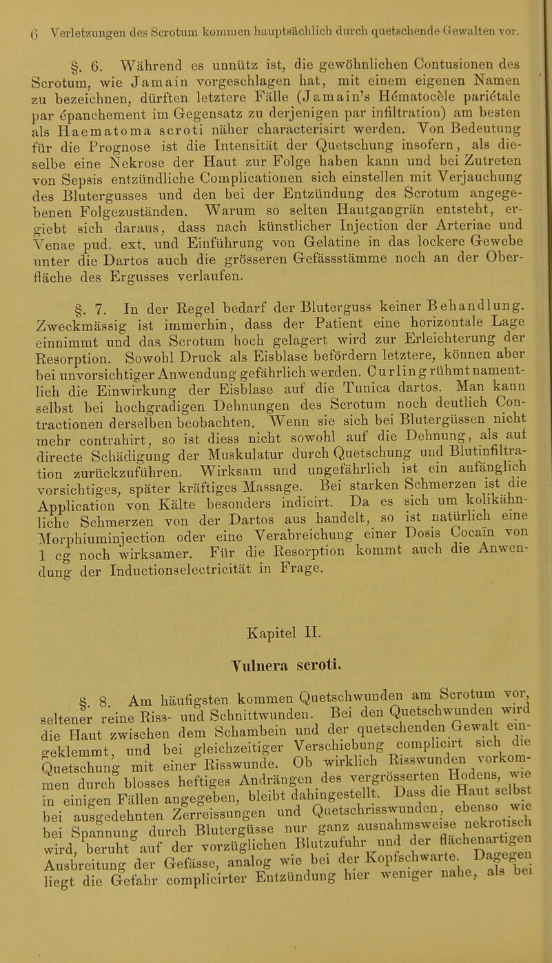 (3 Verletzungen des Scrotum kommen hauptsächlich durch quetschende Gewalten vor. §. 6. Während es unnütz ist, die gewöhnlichen Contusionen des Scrotum, wie Jamain vorgeschlagen hat, mit einem eigenen Namen zu bezeichnen, dürften letztere Fälle (Jamain's Hömatocfele parietale par (5panchement im Gegensatz zu derjenigen par Infiltration) am besten als Haematoma scroti näher characterisirt werden. Von Bedeutung für die Prognose ist die Intensität der Quetschung insofern, als die- selbe eine Nekrose der Haut zur Folge haben kann und bei Zutreten von Sepsis entzündliche Complicationen sich einstellen mit Verjauchung des Blutergusses und den bei der Entzündung des Scrotum angege- benen Folgezuständen. Warum so selten Hautgangrän entsteht, er- giebt sich daraus, dass nach künstlicher Injection der Arteriae und Venae pud. ext. und Einführung von Gelatine in das lockere Gewebe unter die Dartos auch die grösseren Gefässstämme noch an der Ober- fläche des Ergusses verlaufen. §. 7. In der Kegel bedarf der Blutergusä keiner Behandlung. Zweckmässig ist immerhin, dass der Patient eine horizontale Lage einnimmt und das Scrotum hoch gelagert wird zur Erleichterung der Resorption. Sowohl Druck als Eisblase befördern letztere, können aber bei unvorsichtiger Anwendung gefährlich werden. Curling rühmtnament- lich die Einwirkung der Eisblase auf die Tunica dartos. Man kann selbst bei hochgradigen Dehnungen des Scrotum noch deutlich Con- tractionen derselben beobachten. Wenn sie sich bei Blutergüssen nicht mehr contrahirt, so ist diess nicht sowohl auf die Dehnung, als auf directe Schädigung der Muskulatur durch Quetschung und Blutmfiltra- tion zurückzuführen. Wirksam und ungefährlich ist ein anfänglich vorsichtiges, später kräftiges Massage. Bei starken Schmerzen ist die Application von Kälte besonders indicirt. Da es sich um kolikahn- liche Schmerzen von der Dartos aus handelt, so ist natürlich eine Morphiuminjection oder eine Verabreichung einer Dosis Cocain von i cg noch wirksamer. Für die Kesorption kommt auch die Anwen- dung der Inductionselectricität in Frage. Kapitel II. Tiilnera scroti. 8 8 Am häufigsten kommen Quetschwunden am Scrotum vor seltener reine Riss- und Schnittwunden Bei den Q^^^ts^hwunden wird die Haut zwischen dem Schambein und der quetschenden Gewalt em- o-eklemmt und bei gleichzeitiger Verschiebung comphcirt sich die QueSng mit einer Risswunde. Ob wirklich Risswunden vorkom- men durch blosses heftiges Andrängen des -«^S^'ö^^'^ H r^elW Peinigen Fällen angegeben, bleibt dahingestellt. Dass die Haut selbst bei ^.dehnten ziFeissu^gen nnd Quetschrisswundon, ebe-o w^^^^^ bei Spannung durch Blutergüsse nur ganz ausnahmsweise nekiotisch wTrd,rrurt'auf der vorzü|lichen Blutzufuhr und -Jlf enartig^^^ Ausbreitung der Gefässe, analog wie bei der l^^P^«?^^^^'^^^; 1)^ liegt die Gefahr complicirter Entzündung hier weniger nahe, als bei