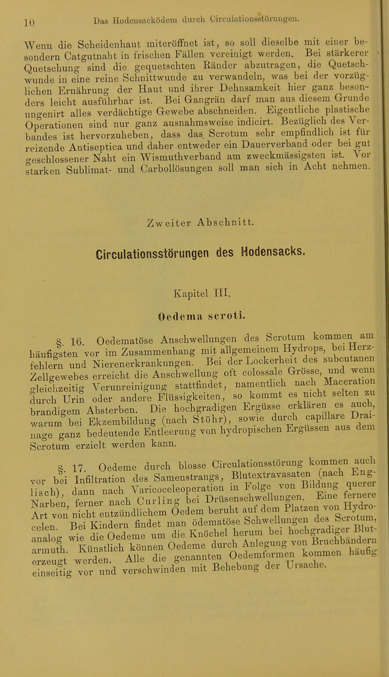 Das Hodeiisacködem durch Circulationsstöi-ungen. Wenn die Scheidenhaut miteröffnet ist, so soll dieselbe mit einer be- sondern Catgutnabt in frischen Fällen vereinigt werden. Bei stärkerer Quetschmig sind die gequetschten Ränder abzutragen, die Quetsch- wunde in eine reine Schnittwunde zu verwandeln, was bei der vorzüg- lichen Ernährung der Haut und ihrer Dehnsamkeit hier ganz beson- ders leicht ausführbar ist. Bei Gangrän darf man aus diesem Grunde ungenirt alles verdächtige Gewebe abschneiden. Eigentliche plastische Operationen sind nur ganz ausnahmsweise indicirt. Bezüglich des Ver- bandes ist hervorzuheben, dass das. Scrotum sehr empfindlich ist für reizende Antiseptica und daher entweder ein Dauerverband oder bei gut «beschlossener Naht ein Wismuthverband am zweckmässigsten ist. Vor starken Sublimat- und CarboUösungen soll man sich in Acht nehmen. Zweiter Abschnitt. Circulationsstörungen des Hodensacks. Kapitel III. Oedema scroti. a 16. Oedematöse Anschwellungen des Scrotum kommen am häufigsten vor im Zusammenhang mit allgemeinem Hydrops, bei Herz^ fehleni und Nierenerkrankungen. Bei der Lockerheit des subcutanen Zellgewebes erreicht die Anschwellung oft colossale Grösse und wenn rSzeitig Verunreinigung stattfindet, namentlich -^h Macei^tion durch Urin oder andere Flüssigkeiten, so kommt es nicht selten zu brandigem Absterben. Die hochgradigen Ergüsse erklaren es auch, warum bei Ekzembildung (nach Stöhr), sowie durch capillare Drai- Tge ganz bedeutende Entleerung von hydropischen Ergüssen aus dem Scrotum erzielt werden kann. 8 17 Oedeme durch blosse Circulationsstörung kommen aiicli vor bei Infiltration des Samenstrangs, .^l^^^^f ^^^^f liscW dann nach Varicoceleoperation m Folge von Bildung queiei Narbk ferner nach Curling bei Drüsenschwellungen Eine ernere Xrt von nTcht entzündlichem Öedem beruht auf dem Pl-^^-n von Hyd o- celen Bei Kindern findet man ödematöse Schwellungen des Scrotum, vor und verschwinden mit Behebung der Lraaehe.