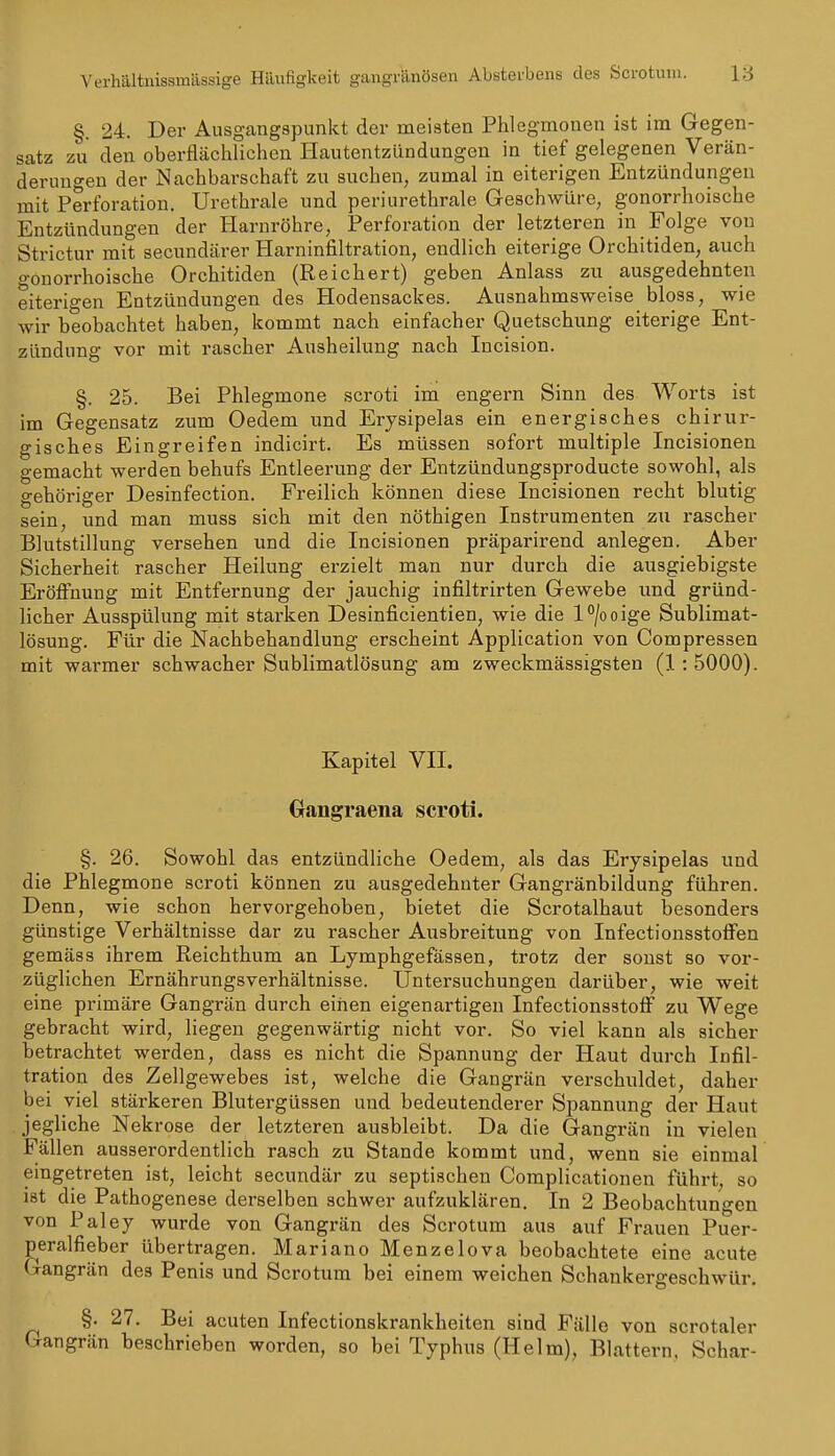 Verhältnissmässige Häufigkeit gangränösen Absterbens des Scrotum. IS §. 24. Der Ausgangspunkt der meisten Phlegmonen ist im Gegen- satz zu den oberflächlichen Hautentzündungen in tief gelegenen Verän- derungen der Nachbarschaft zu suchen, zumal in eiterigen Entzündungen mit Perforation. Urethrale und periurethrale Geschwüre, gonorrhoische Entzündungen der Harnröhre, Perforation der letzteren in Folge von Strictur mit secundärer Harninfiltration, endlich eiterige Orchitiden, auch gonorrhoische Orchitiden (Reichert) geben Anlass zu ausgedehnten eiterigen Entzündungen des Hodensackes. Ausnahmsweise bloss, wie wir beobachtet haben, kommt nach einfacher Quetschung eiterige Ent- zündung vor mit rascher Ausheilung nach Incision. §. 25. Bei Phlegmone scroti im engern Sinn des Worts ist im Gegensatz zum Oedem und Erysipelas ein energisches chirur- gisches Eingreifen indicirt. Es müssen sofort multiple Incisionen gemacht werden behufs Entleerung der Entzündungsproducte sowohl, als gehöriger Desinfection. Freilich können diese Incisionen recht blutig sein, und man muss sich mit den nöthigen Instrumenten zu rascher Blutstillung versehen und die Incisionen präparirend anlegen. Aber Sicherheit rascher Heilung erzielt man nur durch die ausgiebigste Eröffnung mit Entfernung der jauchig infiltrirten Gewebe und gründ- licher Ausspülung mit starken Desinficientien, wie die l^/ooige Sublimat- lösung. Für die Nachbehandlung erscheint Application von Compressen mit warmer schwacher Sublimatlösung am zweckmässigsten (1: 5000). Kapitel VII. Gangraena scroti. §. 26. Sowohl das entzündliche Oedem, als das Erysipelas und die Phlegmone scroti können zu ausgedehnter Gangränbildung führen. Denn, wie schon hervorgehoben, bietet die Scrotalhaut besonders günstige Verhältnisse dar zu rascher Ausbreitung von Infectionsstoffen gemäss ihrem Reichthum an Lymphgefässen, trotz der sonst so vor- züglichen Ernährungsverhältnisse. Untersuchungen darüber, wie weit eine primäre Gangrän durch eiiien eigenartigen Infectionsstoff zu Wege gebracht wird, liegen gegenwärtig nicht vor. So viel kann als sicher betrachtet werden, dass es nicht die Spannung der Haut durch Infil- tration des Zellgewebes ist, welche die Gangrän verschuldet, daher bei viel stärkeren Blutergüssen und bedeutenderer Spannung der Haut jegliche Nekrose der letzteren ausbleibt. Da die Gangrän in vielen Fällen ausserordentlich rasch zu Stande kommt und, wenn sie einmal eingetreten ist, leicht secundär zu septischen Complicationen führt, so ist die Pathogenese derselben schwer aufzuklären. In 2 Beobachtungen von Paley wurde von Gangrän des Scrotum aus auf Frauen Puer- peralfieber übertragen. Mariano Menzelova beobachtete eine acute Gangrän des Penis und Scrotum bei einem weichen Schankergeschwür. §. 27. Bei acuten Infectionskrankheiten sind Fälle von scrotaler Gangrän beschrieben worden, so bei Typhus (Helm), Blattern. Schar-