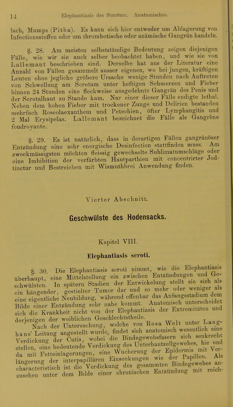 lach, Mumps (Pitha). Es kann sich hier entweder um Ablagerung von InfectionsstofFen oder um thrombotische oder anämische Gangrän handeln. §. 28. Am meisten selbstständige Bedeutung zeigen diejenigen Fälle, wie wir sie auch selber beobachtet haben, und wie sie von Lallemant beschrieben sind. Derselbe hat aus der Literatur eine Anzahl von Fällen gesammelt ausser eigenen, wo bei jungen, kräftigen Leuten ohne jegliche gröbere Ursache wenige Stunden nach Auftreten von Schwellung am Scrotum unter heftigen Schmerzen und Fieber binnen 24 Stunden eine fleckweise ausgedehnte Gangrän des Penis und der Scrotalhaut zu Stande kam. Nur einer dieser Fälle endigte lethal. Neben dem hohen Fieber mit trockener Zunge und Delirien bestanden mehrfach Roseolaexanthem und Petechien, öfter Lymphangitis und 2 Mal Erysipelas. Lallemant bezeichnet die Fälle als Gangräne foudroyante. §. 29. Es ist natürlich,, dass in derartigen Fällen gangränöser Entzündung eine sehr energische Desinfection stattfinden muss. Am zweckmässigsten möchten fleissig gewechselte Sublimatumschläge oder eine Imbibition der verfärbten Hautparthien mit concentrirter Jod- tinctur und Bestreichen mit Wismuthbrei Anwendung finden. Vierter Abschnitt. Geschwülste des Hodensacks. Kapitel VIII. Elephantiasis scroti. 8 30 Die Elephantiasis scroti nimmt, wie die Elephantiasis überhaupt, eine Mittelstellung ein zwischen Entzündungen und Ge- Lhwütsten In spätem Stadien der Entwickelung stellt sie sich a s ein hängender, gestielter Tumor dar und so mehr oder weniger als e ne eigSich; Neubildung, während offenbar das Anfangsstad.um dem BUde einer Entzündung sehr nahe kommt. Anatomisch unterscheidet sich die Krankheit nicht von der Elephantiasis der Extremitäten und derieni°-en der weiblichen Geschlechtstheile. . t ^ ^ Xh der Untersuchung, welche von Rosa Welt -ter Lang- hans' Leitung angestellt wurde, findet sich anatomisch wesentlich eine Verdickung der Cutis, wobei'die Bindegewebsfasern sich senkrecht s^e len ine bedeutend; Verdickung des Unterhautzellgewebes, h.e und da mit Fetteinlagerungen, eine Wucherung der EFdem.s n t V^i^ länfferung der interpapillären Einsenkungen wie der Papillen Als Sacterlstisch ist d^^ Verdickung des S«---*- ^'^^^^^^ zusehen unter dem Bilde einer chronischen Entzündung mit