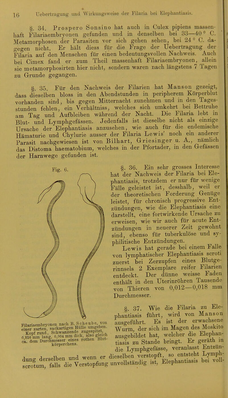 Ueberti-agung und Wirkungsweise der Filaria bei Elephantiasis. ^. 34. Prospero Sonsino hat auch in Culex pipiens massen- haft Filariaembryonen gefunden und in denselben bei 33—40 C. Metamorphosen der Parasiten vor sich gehen sehen, bei 24 C. da- gegen nicht. Er hält diess filr die Frage der Uebertragung der Filaria auf den Menschen für einen bedeutungsvollen Nachweis. Auch bei Cimex fand er zum Theil massenhaft Filariaembryonen, allein sie metamorphosirten hier nicht, sondern waren nach längstens 7 Tagen zu Grunde gegangen. §. 35. Für den Nachweis der Filarien hat Manson gezeigt, dass dieselben bloss in den Abendstunden in peripherem Körperblut vorhanden sind, bis gegen Mitternacht zunehmen und in den Tages- stunden fehlen, ein Verhältniss, welches sich umkehrt bei Bettruhe am Tag und Aufbleiben während der Nacht. Die Filaria lebt in Blut- nnd Lymphgefässen. Jedenfalls ist dieselbe nicht als einzige Ursache der Elephantiasis anzusehen, wie auch für die endemische Hämaturie und Chylurie ausser der Filaria Lewis' noch ein anderer Parasit nachgewiesen ist von Bilhart, Griesinger u. A., nämlich das Distoma haematobium, welches in der Pfortader, m den Gefässen der Harnwege gefunden ist. Fig. 6. TTilariaembrvonen nacli B. Sclieube von Sparten, sackartigen Hülle iimgeben. Kopf rund, Schwan^zende^^/.ugespit^^^^ 0.216 mm lariK, 0,004 mm dick also gleich (i,. dem Durchmesser eines rothen Blut körperchens. dung derselben und wenn er scrotum, falls die Verstopfung §. 36. Ein sehr grosses Interesse hat der Nachweis der Filaria bei Ele- phantiasis, trotzdem er nur für wenige Fälle geleistet ist, desshalb, weil er der theoretischen Forderung Genüge leistet, für chronisch progressive Ent- zündungen, wie die Elephantiasis eine darstellt, eine fortwirkende Ursache zu erweisen, wie wir auch für acute Ent- zündungen in neuerer Zeit gewohnt sind, ebenso für tuberkulöse imd sy- philitische Entzündungen. Lewis hat gerade bei einem Falle von lymphatischer Elephantiasis scroti zuerst bei Zerzupfen eines Blutge- rinnsels 2 Exemplare reifer Filarien entdeckt. Der dünne weisse Faden enthält in den Uterinröhren Tausende von Thieren von 0,012 — 0,018 mm Durchmesser. §, 37. Wie die Filaria zu Ele- phantiasis führt, wird von Manson ausgeführt. Es ist der erwachsene Wurm, der sich im Magen des Moskito ausgebildet hat, welcher die Elephan- tiasis zu Stande bringt. Er geräth m die Lymphgefässe, veranlasst Entzun- dieselben verstopft, so entsteht Lymph- unvollständig ist, Elephantiasis bei voll-