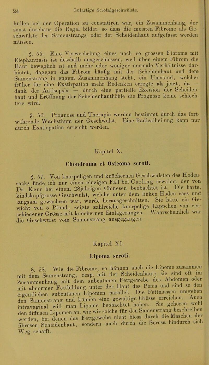 hüllen bei der Operation zu constatiren war, ein Zusammenhang, der sonst durchaus die Regel bildet, so dass die meisten Fibrome als Ge- schwülste des Samenstrangs oder der Scheidenhaut aufgefasst werden müssen. §. 55. Eine Verwechslung eines noch so grossen Fibroms mit Elephantiasis ist desshalb ausgeschlossen, weil über einem Fibrom die Haut beweglich ist und mehr oder weniger normale Verhältnisse dar- bietet, dagegen das Fibrom häufig mit der Scheidenhaut und dem Samenstrang in engem Zusammenhang steht, ein Umstand, welcher früher für eine Exstirpation mehr Bedenken erregte als jetzt, da — dank der Antisepsis — durch eine partielle Excision der Scheiden- haut und Eröffnung der Scheidenhauthöhle die Prognose keine schlech- tere wird. §. 56. Prognose und Therapie werden bestimmt durch das fort- währende Wachsthum der Geschwulst. Eine Radicalheilung kann nur durch Exstirpation erreicht werden. Kapitel X. Chondroma et Osteoma scroti. §. 57. Von knorpeligen und knöchernen Geschwülsten des Hoden- sacks finde ich nur einen einzigen Fall bei Curling erwähnt, der von Dr. Kerr bei einem 28jährigen Chinesen beobachtet ist. Die harte, kindskopfgrosse Geschwulst, welche unter dem linken Hoden sass und langsam gewachsen war, wurde herausgeschnitten. Sie hatte em Ge- wicht von 5 Pfund, zeigte zahlreiche knorpelige Läppchen von ver- schiedener Grösse mit knöchernen Einlagerungen. Wahrscheinhch war die Geschwulst vom Samenstrang ausgegangen. Kapitel Xr. Lipoma scroti. § 58 Wie die Fibrome, so hängen auch die Lipome zusammen mit dem Samenstrang, resp. mit der Scheidenhaut; sie sind oft im Zusammenhang mit dem subcutanen Fettgewebe des Abdomen oder mit abnormer Fettbildung unter der Haut des Penis und sind so den eigentlichen subcutanen Lipomen parallel. Die Fettmassen umgeben den Samenstrang und können eine gewaltige Grösse erreichen. Auch intravaginal will man Lipome beobachtet haben. Sie geboren wohl den diffusen Lipomen an, wie wir solche für den Samenstrang beschreiben werden, bei denen das Fettgewebe nicht bloss durch die Maschen der fibrösen Scheidenhaut, sondern auch durch die Serosa hindurch sich Weg schafft.