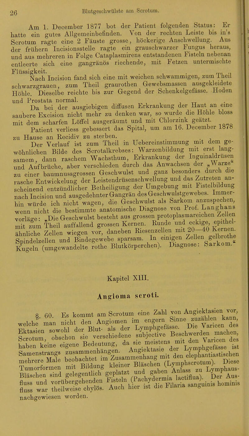 Am 1. December 1877 bot der Patient folgenden Status: Er hatte ein gutes Allgemeinbefinden. Von der rechten Leiste bis in's Scrotum ragte eine 2 Fcäuste grosse, höckerige Anschwellung. Aus der frühern Incisionsstelle ragte ein grauschwarzer Fungus heraus, und aus mehreren in Folge Cataplasmirens entstandenen Fisteln nebenan entleerte sich eine gangränös riechende, mit Fetzen untermischte Flüssigkeit. . . , , • rp. •, Nach Incision fand sich eine mit weichen schwammigen, zum iheil schwarzgrauen, zum Theil graurothen Gewebsmassen ausgekleidete Höhle. Dieselbe reichte bis zur Gegend der Schenkelgefässe, Hoden und Prostata normal. , -, tt Da bei der ausgiebigen diffusen Erkrankung der Haut an eine saubere Excision nicht mehr zu denken war, so wurde die Höhle bloss mit dem scharfen Löffel ausgeräumt und mit Chlorzmk geätzt. Patient verliess gebessert das Spital, um am 16. December 1«/H zu Hause an Recidiv zu sterben. Der Verlauf ist zum Theil in Uebereinstimmung mit dem ge- wöhnlichen Bilde des Scrotalkrebses: Warzenbildung mit erst lang- samem, dann raschem Wachsthum, Erkrankung der Ingumaldrüsen und Aufbrüche, aber verschieden durch das Anwachsen der „Warze zu einer baumnussgrossen Geschwulst und ganz besonders durch die rasche Entwickelung der Leistendrüsenschwellung und das Zutreten an- scheinend entzündlicher Betheiligung der Umgebung mit Fistelbildung nach Incision und ausgedehnter Gangrän des Geschwulstgewebes. Immer- hin würde ich nicht wagen, die Geschwulst als Sarkom anzuspechen, wenn nicht die bestimmte anatomische Diagnose von Prof. Langhans vorläge: „Die Geschwulst besteht aus grossen protoplasmareichen Zellen mit zum Theil auffallend grossen Kernen. Runde ^?^^'f^ ^^^^^^ ähnliche Zellen wiegen vor, daneben Riesenzellen «^^%20-40 Ker^^^^^^ Spindelzellen und Bindegewebe sparsam. In einigen Zellen gelbiothe Kugeln (umgewandelte rothe Blutkörperchen). Diagnose: Sarkom. Kapitel Xm. Angioma scroti. ^r:k;in? eigene Bedeat^g -^^^^.^'S^^^SZ t nachgewiesen worden.