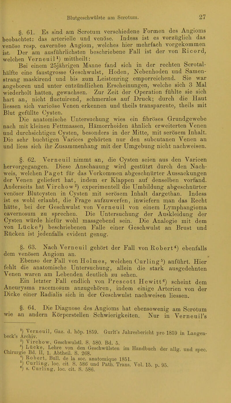 §. 61. Es sind am Scrotum verschiedene Formen des Angioms beobachtet: das arterielle und venöse. Indess ist es vorzüglich das venöse resp. cavernöse Angiom, ,welches hier mehrfach vorgekommen ist. Der am ausführlichsten beschriebene Fall ist der von Ricord, welchen VerneuiP) mittheilt: Bei einem 25jcährigen Manne fand sich in der rechten Scrotal- hälfte eine faustgrosse Geschwulst, Hoden, Nebenhoden und Samen- Btrang maskirend und bis zum Leistenring emporreichend. Sie war angeboren und unter entzündlichen Erscheinungen, welche sich 3 Mal wiederholt hatten, gewachsen. Zur Zeit der Operation fühlte sie sich hart an, nicht fluctuirend, schmerzlos auf Druck; durch die Haut Hessen sich varicöse Venen erkennen und theils transparente, theils mit Blut gefüllte Cysten. Die anatomische Untersuchung wies ein fibröses Grrundgewebe nach mit kleinen Fettmassen, Hämorrhoiden ähnlich erweiterten Venen und durchsichtigen Cysten, besonders in der Mitte, mit serösem Inhalt. Die sehr buchtigen Varices gehörten nur den subcutanen Venen an und Hess sich ihr Zusammenhang mit der Umgebung nicht nachweisen. §. 62. Verneuil nimmt an, die Cysten seien aus den Varicen hervorgegangen. Diese Anschauung wird gestützt durch den Nach- weis, welchen Paget für das Vorkommen abgeschnürter Aussackungen der Venen geliefert hat, indem er Klappen auf denselben vorfand. Anderseits hatVirchow^) experimentell die Umbildung abgeschnürter venöser Blutcysten in Cysten mit serösem Inhalt dargethan. Indess ist es wohl erlaubt, die Frage aufzuwerfen, inwiefern man das Recht hätte, bei der Geschwulst von Verneuil von einem Lymphangioma cavernosum zu sprechen. Die Untersuchung der Auskleidung der Cysten würde hiefür wohl massgebend sein. Die Analogie mit dem von Lücke^) beschriebenen Falle einer Geschwulst an Brust und Rücken ist jedenfalls evident genug. §. 63. Nach Verneuil gehört der Fall von Robert*) ebenfalls dem venösen Angiom an. Ebenso der FaH von Holmes, welchen Curling5) anführt. Hier fehlt die anatomische Untersuchung, allein die stark ausgedehnten Venen waren am Lebenden deutlich zu sehen. Ein letzter FaU endlich von Prescott Hewitt^) scheint dem Aneurysma racemoäum anzugehören, indem einige Arterien von der Dicke einer Radialis sich in der Geschwulst nachweisen Hessen. §. 64. Die Diagnose des Angioms hat ebensowenig am Scrotum wie an andern Körperstellen Schwierigkeiten. Nur in Verneuil's ') Verneuil, Gaz. d. höp. 1859. Gurlt's Jahresbericht pro 1859 in Lan^en- beck s Archiv. ° Virchow, Geschwulstl. S. .580. Bd. 5. ) I^ehre von den Geschwülsten im Handbuch der allsr und swec Chirm-gie Bd. II, 1. Abtheil. S. 268. ^ ^ ••) Robert, Bull, de la soc. anatomique 1851. II Curling, loc. cit S. 586 und Path. Trans. Vol. 15. p. 95. ') 8. Curling, loc. cit. S. 586.