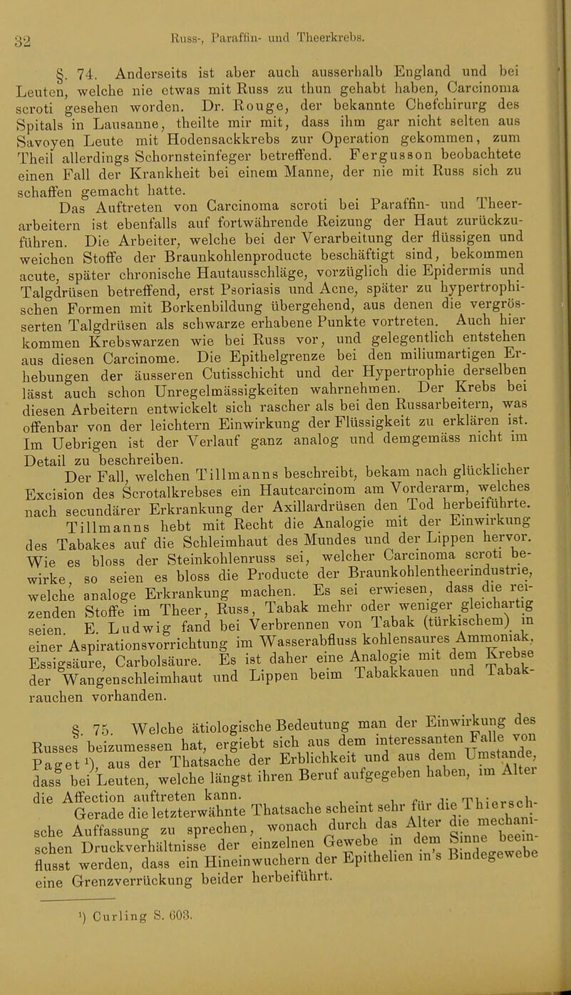 <j2 Russ-, Paraffin- und Theerkrebs. §. 74. Anderseits ist aber auch ausserhalb England und bei Leuten, welche nie etwas mit Russ zu thun gehabt haben, Carcinoma scroti gesehen worden. Dr. Rouge, der bekannte Chefchirurg des Spitals in Lausanne, theilte mir mit, dass ihm gar nicht selten aus Savoyen Leute mit Hodensackkrebs zur Operation gekommen, zum Theil allerdings Schornsteinfeger betreffend. Fergusson beobachtete einen Fall der Krankheit bei einem Manne, der nie mit Russ sich zu schaffen gemacht hatte. Das Auftreten von Carcinoma scroti bei Paraffin- und Theer- arbeitern ist ebenfalls auf fortwcährende Reizung der Haut zurückzu- führen. Die Arbeiter, welche bei der Verarbeitung der flüssigen und weichen Stoffe der Braunkohlenproducte beschäftigt sind, bekommen acute, später chronische Hautausschläge, vorzüglich die Epidermis und Talgdrüsen betreffend, erst Psoriasis und Acne, später zu hypertrophi- schen Formen mit Borkenbildung übergehend, aus denen die vergrös- serten Talgdrüsen als schwarze erhabene Punkte vortreten. Auch hier kommen Krebswarzen wie bei Russ vor, und gelegentlich entstehen aus diesen Carcinome. Die Epithelgrenze bei den miliumartigen Er- hebungen der äusseren Cutisschicht und der Plypertrophie derselben lässt auch schon Unregelmässigkeiten wahrnehmen. Der Krebs bei diesen Arbeitern entwickelt sich rascher als bei den Russarbeitern, was offenbar von der leichtern Einwirkung der Flüssigkeit zu erklären ist. Im Uebrigen ist der Verlauf ganz analog und demgemäss nicht im Detail zu beschreiben. i i.. i r i. Der Fall, welchen Tillmanns beschreibt, bekam nach glücklicher Excision des Scrotalkrebses ein Hautcarcinom am Vorderarm welches nach secundärer Erkrankung der Axillardrüsen den Tod herbeiführte. Tillmanns hebt mit Recht die Analogie mit der Einwirkung des Tabakes auf die Schleimhaut des Mundes und der Lippen hervor. Wie es bloss der Steinkohlenruss sei, welcher Carcinoma scroti be- wirke so seien es bloss die Producte der Braunkohlentheermdustrie, welche analoge Erkrankung machen. Es sei erwiesen, dass die rei- zenden Stoflfe im Theer, Russ, Tabak mehr oder weniger gleichartig seien E Ludwig fand bei Verbrennen von labak (türkischem)^ m einer Aspirationsvorrichtung im Wasserabfluss kohlensaures Ammoniak Essigsäure, Carbolsäure. Es ist daher eme Analogie mit dem Kxebse der Wangenschleimhaut und Lippen beim Tabakkauen und Tabak- rauchen vorhanden. S 75 Welche ätiologische Bedeutung man der Einwirkung des Russes'beizumessen hat, ergiebt sich aus dem Paffet 1) aus der Thatsache der Erblichkeit und aus dem Umstände, dasf bei^Leuten, welche längst ihren Beruf aufgegeben haben, im Alter die Affection auftreten kann. , • x i TUl^raolv Gerade die letzterwähnte Thatsache scheint sehr für die Th e sc sehe Auffassung zu sprechen, wonach durch das Alter di« mechan - sehen Druckve?hältnisse der einzelnen Gewebe in dem S nne beein flusst werden, dass ein Hineinwuchern der Epithehen in s Bindegewebe eine Grenzverrückung beider herbeiführt. •) Curling S. 00.3.