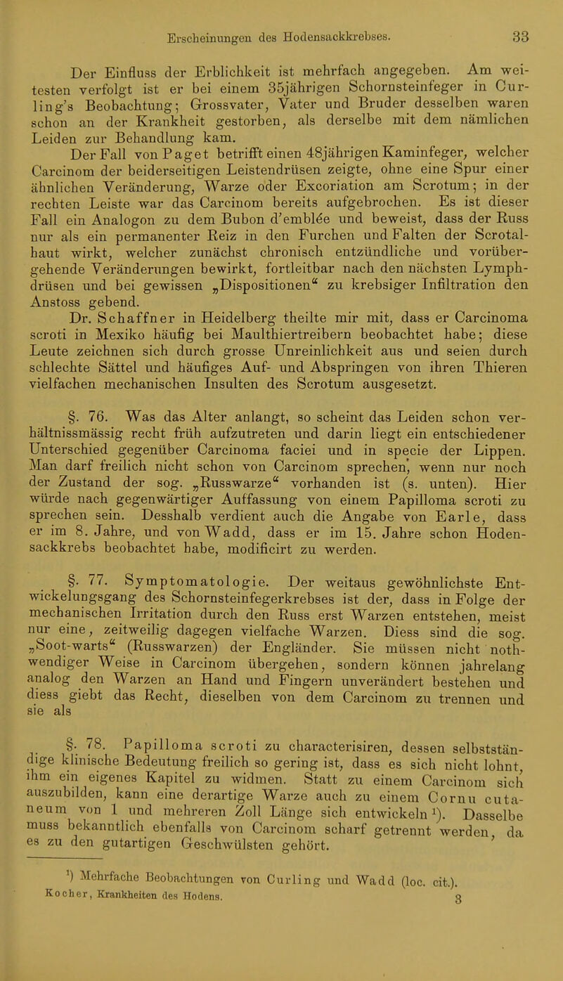 Der Einfluss der Erblichkeit ist mehrfach angegeben. Am wei- testen verfolgt ist er bei einem 35jährigen Schornsteinfeger in Cur- ling's Beobachtung; Grossvater, Vater und Bruder desselben waren schon an der Krankheit gestorben, als derselbe mit dem nämlichen Leiden zur Behandlung kam. Der Fall von Paget betrifft einen 48jährigen Kaminfeger, welcher Carcinom der beidei-seitigen Leistendrüsen zeigte, ohne eine Spur einer ähnlichen Veränderung, Warze oder Excoriation am Scrotum; in der rechten Leiste war das Carcinom bereits aufgebrochen. Es ist dieser Fall ein Analogon zu dem Bubon d'emblde und beweist, dass der Euss nur als ein permanenter Reiz in den Furchen und Falten der Scrotal- haut wirkt, welcher zunächst chronisch entzündliche und vorüber- gehende Veränderungen bewirkt, fortleitbar nach den nächsten Lymph- drüsen und bei gewissen „Dispositionen zu krebsiger Infiltration den Anstoss gebend. Dr. Schaffner in Heidelberg theilte mir mit, dass er Carcinoma scroti in Mexiko häufig bei Maulthiertreibern beobachtet habe; diese Leute zeichnen sich durch grosse Unreinlichkeit aus und seien durch schlechte Sättel und häufiges Auf- und Abspringen von ihren Thieren vielfachen mechanischen Insulten des Scrotum ausgesetzt. §. 76. Was das Alter anlangt, so scheint das Leiden schon ver- hältnissmässig recht früh aufzutreten und darin liegt ein entschiedener Unterschied gegenüber Carcinoma faciei und in specie der Lippen, Man darf freilich nicht schon von Carcinom sprechen', wenn nur noch der Zustand der sog. „Russwarze vorhanden ist (s. unten). Hier würde nach gegenwärtiger Auffassung von einem Papilloma scroti zu sprechen sein. Desshalb verdient auch die Angabe von Earle, dass er im S.Jahre, und vonWadd, dass er im 15. Jahre schon Hoden- sackkrebs beobachtet habe, modificirt zu werden. §. 77. Symptomatologie. Der weitaus gewöhnlichste Ent- wickelungsgang des Schornsteinfegerkrebses ist der, dass in Folge der mechanischen Irritation durch den Russ erst Warzen entstehen, meist nur eine, zeitweilig dagegen vielfache Warzen. Diess sind die sog. „Soot-warts (Russwarzen) der Engländer. Sie müssen nicht noth- wendiger Weise in Carcinom übergehen, sondern können jahrelang analog den Warzen an Hand und Fingern unverändert bestehen und diess giebt das Recht, dieselben von dem Carcinom zu trennen und sie als §. 78. Papilloma scroti zu characterisiren, dessen selbststän- dige klinische Bedeutung freilich so gering ist, dass es sich nicht lohnt, ihm ein eigenes Kapitel zu widmen. Statt zu einem Carcinom sich auszubilden, kann eine derartige Warze auch zu einem Cornu cuta- neum von 1 und mehreren Zoll Länge sich entwickeln i). Dasselbe muss bekanntlich ebenfalls von Carcinom scharf getrennt werden da es zu den gutartigen Geschwülsten gehört. ' ') Mehrfache Beobachtungen von Curling und Wadd (loc. cit.). Kocher, Krankheiten des Hodens. c
