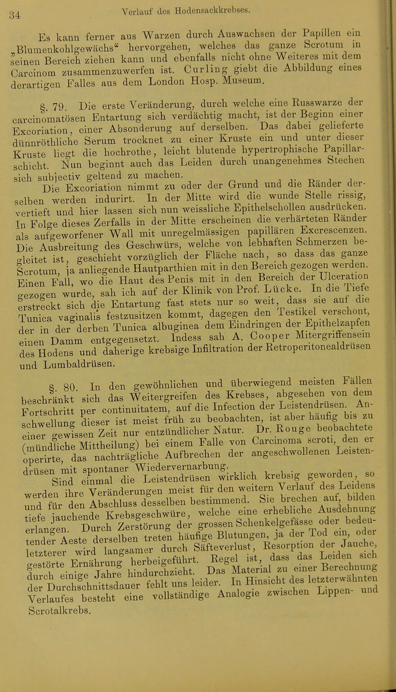 Verlauf des Hodensackkrebses. ' Es kann ferner ans Warzen durch Auawachsen der Papillen ein Blumenkohlgewächs hervorgehen, welches das ganze Scrotum in seinen Bereich ziehen kann und ebenfalls nicht ohne Weiteres mit dem Carcinom zusammenzuwerfen ist. Curling giebt die Abbildung eines derartigen Falles aus dem London Hoap. Museum. S 79 Die erste Veränderung, durch welche eine Rusawarze der carcinomatösen Entartung sich verdächtig macht, ist der Beginn einer Excoriation, einer Absonderung auf derselben. Das dabei gelieferte dünnröthliche Serum trocknet zu einer Kruste ein und unter dieser Kruste liegt die hochrothe, leicht blutende hypertrophische Papillar- schicht. Nun beginnt auch das Leiden durch unangenehmes Stechen sich subjectiv geltend zu machen. j j- -d- j a Die Excoriation nimmt zu oder der Grund und die Rander der- selben werden indurirt. In der Mitte wird die wunde Stelle rissig, vertieft und hier lassen sich nun weissliche Epithelschollen ausdrücken. In Folge dieses Zerfalls in der Mitte erscheinen die verhärteten Rander als aufgeworfener Wall mit unregelmässigen papdlären Excrescenzen. Die Ausbreitung des Geschwürs, welche von lebhatten Schmerzen be- gleitet ist, geschieht vorzüglich der Fläche nach, so dass das ganze Scrotum a anliegende Hautparthien mit in den Bereich gezogen werden. E ^en Fall, wo die Haut des Penis mit in den Bereich der Ulceration gezogen w^rde, sah ich auf der Klinik von Prof. Lücke. In die Tiefe erstreckt sich die Entartung fast stets nur so weit dass sie auf die Tunica vaginalis festzusitzen kommt, dagegen den lestikel verschont, der in der derben Tunica albuginea dem Eindringen der Epithelzapfen einen Damm entgegensetzt. Indess sah A. Cooper Mitergriffensem des Hodens und daherige krebsige Infiltration der Retroperitonealdrusen und Lumbaidrüsen. S 80 In den gewöhnlichen und überwiegend meisten Fällen beschränkt'sich das Weitergreifen des Krebses, abgesehen von dem Fortschritt per continuitatem, auf die Infection der Leistendrüsen^ An- fchwetng 'dieser ist meist früh zu ^-^^^ -^^t^'Äachtet: einer -ewissen Zeit nur entzündlicher Natur. Dr. Rouge beobachtete (mündliche Mittheilung) bei einem Falle von Carcinoma scroti den er ^^erZ, das nachträgliche Aufbrechen der angeschwollenen Leisten- drüsen mit spontaner Wiedervernarbung. , ^ , . , Sind einmal die Leistendrüsen wirklich krebsig geworden so -q.n Xp Veränderungen meist für den weitern Verlaut des Leidens A \Z Abschlusa desselben bestimmend. Sie brechen auf, bilden ^^ ip.t KiXSw^ welche eine erhebliche Ausdehnung Itnir' Stcf Ä^^^^^ grossen Schenkelgefäase oder bedeu- Wef Aeste derselben treten häufige Blutungen, ja der Tod ein, odei el^^terer wkd a^^^ drch Säfteverlust, Resorption der Jauche ^r^^^^^^^^- ^^^1;^-al r i::r bIIiuS KÄ^^JXÄ^ä ei^ ^^-tÄÄ Verlaufes besteht eine vollständige Analogie zwischen Lippen Scrotalkrebs,