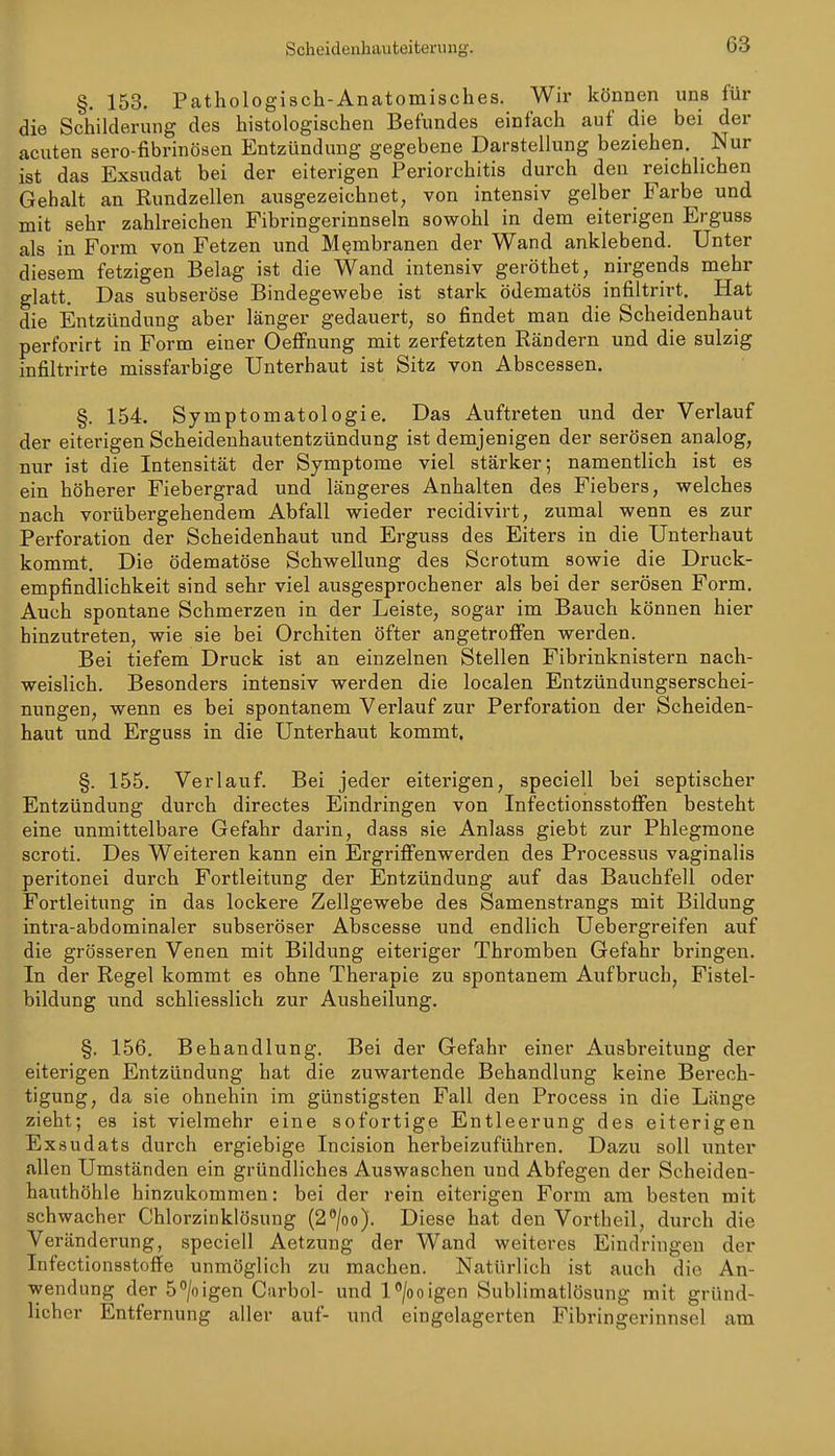 §. 153. Pathologisch-Anatomisches. Wir können uns für die Schilderung des histologischen Befundes einfach auf die bei der acuten sero-fibrinösen Entzündung gegebene Darstellung beziehen. Nur ist das Exsudat bei der eiterigen Periorchitis durch den reichlichen Gehalt an Rundzellen ausgezeichnet, von intensiv gelber Farbe und mit sehr zahlreichen Fibringerinnseln sowohl in dem eiterigen Erguss als in Form von Fetzen und Membranen der Wand anklebend. Unter diesem fetzigen Belag ist die Wand intensiv geröthet, nirgends mehr glatt. Das subseröse Bindegewebe ist stark ödematös infiltrirt. Hat die Entzündung aber länger gedauert, so findet man die Scheidenhaut perforirt in Form einer Oeflfnung mit zerfetzten Rändern und die sulzig infiltrirte missfarbige Unterhaut ist Sitz von Abscessen. §. 154. Symptomatologie. Das Auftreten und der Verlauf der eiterigen Scheideuhautentzündung ist demjenigen der serösen analog, nur ist die Intensität der Symptome viel stärker; namentlich ist es ein höherer Fiebergrad und längeres Anhalten des Fiebers, welches nach vorübergehendem Abfall wieder recidivirt, zumal wenn es zur Perforation der Scheidenhaut und Erguss des Eiters in die Unterhaut kommt. Die ödematöse Schwellung des Scrotum sowie die Druck- empfindlichkeit sind sehr viel ausgesprochener als bei der serösen Form. Auch spontane Schmerzen in der Leiste, sogar im Bauch können hier hinzutreten, wie sie bei Orchiten öfter angetroffen werden. Bei tiefem Druck ist an einzelnen Stellen Fibrinknistern nach- weislich. Besonders intensiv werden die localen Entzündungserschei- nungen, wenn es bei spontanem Verlauf zur Perforation der Scheiden- haut und Erguss in die Unterhaut kommt. §. 155. Verlauf. Bei jeder eiterigen, speciell bei septischer Entzündung durch directes Eindringen von Infectionsstoffen besteht eine unmittelbare Gefahr darin, dass sie Anlass giebt zur Phlegmone scroti. Des Weiteren kann ein ErgriflFenwerden des Processus vaginalis peritonei durch Fortleitung der Entzündung auf das Bauchfell oder Fortleitung in das lockere Zellgewebe des Samenstrangs mit Bildung intra-abdominaler subseröser Abscesse und endlich Uebergreifen auf die grösseren Venen mit Bildung eiteriger Thromben Gefahr bringen. In der Regel kommt es ohne Therapie zu spontanem Aufbruch, Fistel- bildung und schliesslich zur Ausheilung. §. 156. Behandlung. Bei der Gefahr einer Ausbreitung der eiterigen Entzündung hat die zuwartende Behandlung keine Berech- tigung, da sie ohnehin im günstigsten Fall den Process in die Länge zieht; es ist vielmehr eine sofortige Entleerung des eiterigen Exsudats durch ergiebige Incision herbeizuführen. Dazu soll unter allen Umständen ein gründliches Auswaschen und Abfegen der Scheiden- hauthöhle hinzukommen: bei der rein eiterigen Form am besten mit schwacher Chlorzinklösung (2^/oo). Diese hat den Vortheil, durch die Veränderung, speciell Aetzung der Wand weiteres Eindringen der Infectionsstoffe unmöglich zu machen. Natürlich ist auch die An- wendung der 5/oigen Curbol- und l^/ooigen Sublimatlösung mit gründ- licher Entfernung aller auf- und eingelagerten Fibringerinnsel am