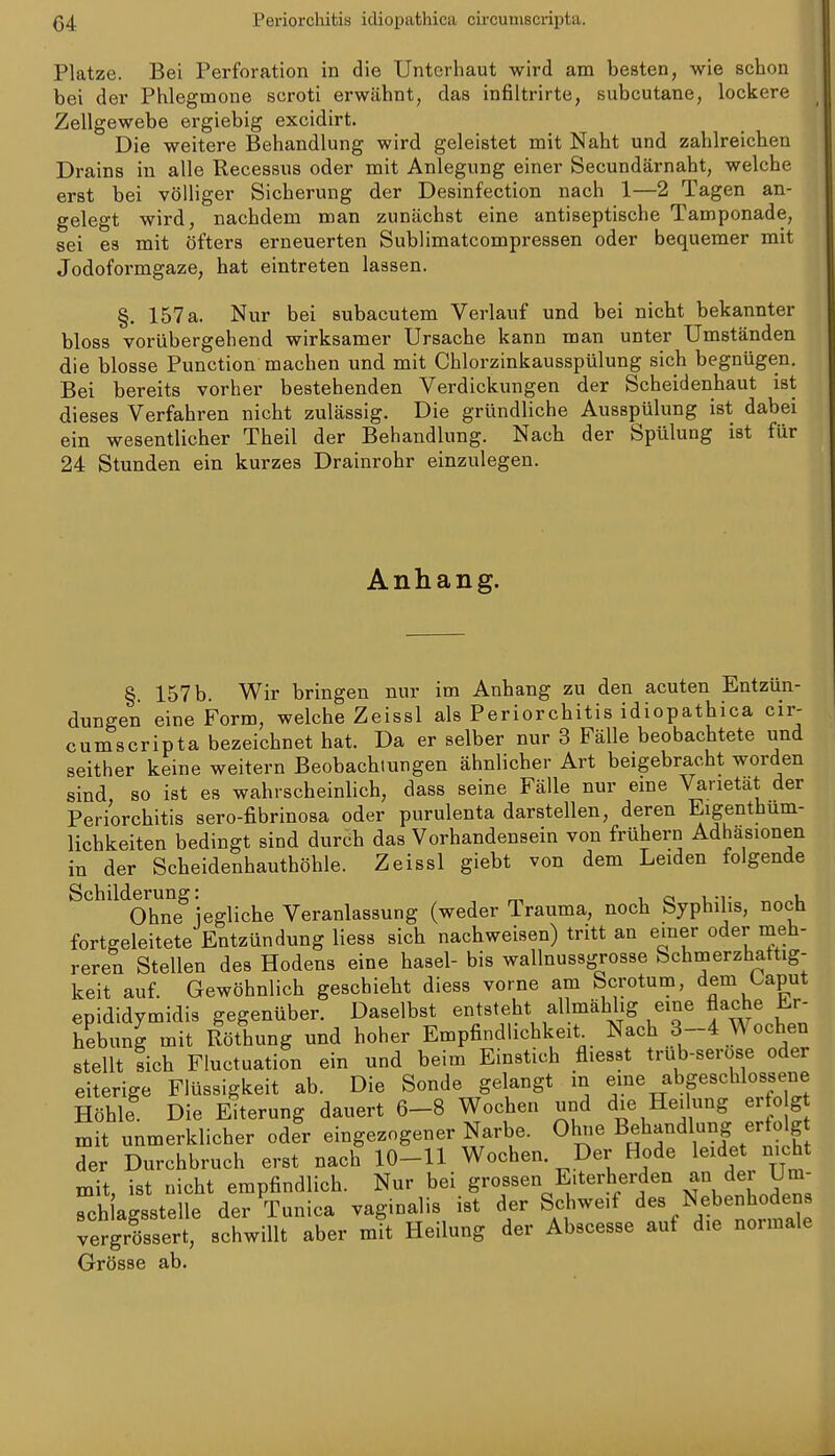 Platze. Bei Perforation in die Unterliaut wird am besten, wie schon bei der Phlegmone scroti erwähnt, das infiltrirte, subcutane, lockere Zellgewebe ergiebig excidirt. Die weitere Behandlung wird geleistet mit Naht und zahlreichen Drains in alle Recessus oder mit Anlegung einer Secundärnabt, welche erst bei völliger Sicherung der Desinfection nach 1—2 Tagen an- gelegt wird, nachdem man zunächst eine antiseptische Tamponade, sei es mit öfters erneuerten Sublimatcompressen oder bequemer mit Jodofoi-mgaze, hat eintreten lassen. §. 157 a. Nur bei subacutem Verlauf und bei nicht bekannter bloss vorübergehend wirksamer Ursache kann man unter Umständen die blosse Punction machen und mit Chlorzinkausspülung sich begnügen. Bei bereits vorher bestehenden Verdickungen der Scheidenhaut ist dieses Verfahren nicht zulässig. Die gründliche Ausspülung ist dabei ein wesentlicher Theil der Behandlung. Nach der Spülung ist für 24 Stunden ein kurzes Drainrohr einzulegen. Anhang. §. 157 b. Wir bringen nur im Anhang zu den acuten Entzün- dungen eine Form, welche Zeissl als Periorchitis idiopathica cir- cumscripta bezeichnet hat. Da er selber nur 3 Fälle beobachtete und seither keine weitern Beobachtungen ähnlicher Art beigebracht worden sind, so ist es wahrscheinUch, dass seine Fälle nur eine Varietät der Periorchitis sero-fibrinosa oder purulenta darstellen, deren Eigenthum- lichkeiten bedingt sind durch das Vorhandensein von frühern Adhäsionen in der Scheidenhauthöhle. Zeissl giebt von dem Leiden folgende ^^^'^^Ohne^ jegliche Veranlassung (weder Trauma, noch Syphilis, noch fortgeleitete Entzündung liess sich nachweisen) tritt an einer oder meh- reren Stellen des Hodens eine hasel- bis wallnussgrosse Schmerzhattig- keit auf. Gewöhnlich geschieht diess vorne am Scrotum, dem Caput epididymidis gegenüber. Daselbst entsteht allmählig eine flache Er- hebung mit Röthung und hoher Empfindlichkeit^ Nach 3-4 Wochen stellt sich Fluctuation ein und beim Einstich fliesst trub-serose oder eiterige Flüssigkeit ab. Die Sonde gelangt m eme abgeschlossene Höhle Die Eiterung dauert 6-8 Wochen und die Heilung erto g mit unmerklicher oder eingezogener Narbe. Ohne Behandlung ertolg der Durchbruch erst nach 10-11 Wochen Der Kode leidet nicht mit ist nicht empfindlich. Nur bei grossen Eiterherden an der Um- rchlagsstelle der Tunica vaginalis ist der Schweif des Nebenhodens vergrössert, schwillt aber mit Heilung der Abscesse auf die normale Grösse ab.