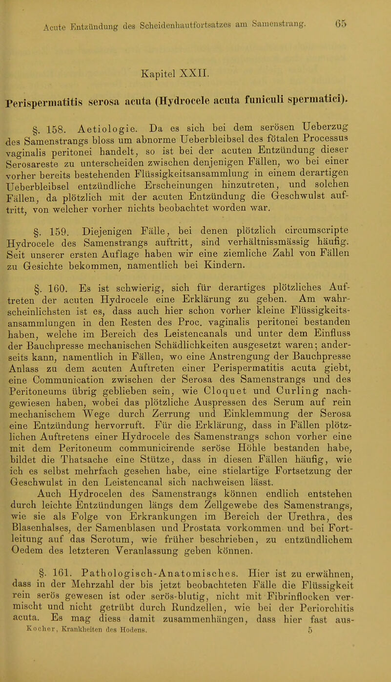 Acute Entzündung des Scheidenhautfbrtsatzes am Samenstrang. 05 Kapitel XXII. Perisperinatitis serosa acuta (Hydrocele acuta funiculi spermatici). §. 158. Aetiologie. Da es sich bei dem serösen Ueberzug des Samenstrangs bloss um abnorme Ueberbleibsel des fötalen Processus vaginalis peritonei handelt, so ist bei der acuten Entzündung dieser Serosareste zu unterscheiden zwischen denjenigen Fällen, wo bei einer vorher bereits bestehenden Flüssigkeitsansammlung in einem derartigen Ueberbleibsel entzündliche Erscheinungen hinzutreten, und solchen Fällen, da plötzlich mit der acuten Entzündung die Geschwulst auf- tritt, von welcher vorher nichts beobachtet worden war. §. 159. Diejenigen Fälle, bei denen plötzlich circumscripte Hydrocele des Samenstrangs auftritt, sind verhältnissmässig häufig. Seit unserer ersten Auflage haben wir eine ziemliche Zahl von Fällen zu Gesichte bekommen, namentlich bei Kindern. §. 160. Es ist schwierig, sich für derartiges plötzliches Auf- treten der acuten Hydrocele eine Erklärung zu geben. Am wahr- scheinlichsten ist es, dass auch hier schon vorher kleine Flüssigkeits- ansammlungen in den Resten des Proc. vaginalis peritonei bestanden haben, welche im Bereich des Leistencanals und unter dem Einfluss der Bauchpresse mechanischen Schädlichkeiten ausgesetzt waren; ander- seits kann, namentlich in Fällen, wo eine Anstrengung der Bauchpresse Anlass zu dem acuten Auftreten einer Perispermatitis acuta giebt, eine Communication zwischen der Serosa des Samenstrangs und des Peritoneums übrig geblieben sein, wie Cloquet und Curling nach- gewiesen haben, wobei das plötzliche Auspressen des Serum auf rein mechanischem Wege durch Zerrung und Einklemmung der Serosa eine Entzündung hervorruft. Für die Erklärung, dass in Fällen plötz- lichen Auftretens einer Hydrocele des Samenstrangs schon vorher eine mit dem Peritoneum communicirende seröse Höhle bestanden habe, bildet die Thatsache eine Stütze, dass in diesen Fällen häufig, wie ich es selbst mehrfach gesehen habe, eine stielartige Fortsetzung der Geschwulst in den Leistencanal sich nachweisen lässt. Auch Hydrocelen des Samenstrangs können endlich entstehen durch leichte Entzündungen längs dem Zellgewebe des Samenstrangs, wie sie als Folge von Erkrankungen im Bereich der Urethra, des Blasenhalses, der Samenblasen und Prostata vorkommen und bei Fort- leitung auf das Scrotum, wie früher beschrieben, zu entzündlichem Oedem des letzteren Veranlassung geben können. §. 161. Pathologisch-Anatomisches. Hier ist zu erwähnen, dass in der Mehrzahl der bis jetzt beobachteten Fälle die Flüssigkeit rein serös gewesen ist oder serös-blutig, nicht mit Fibrinflocken ver- mischt und nicht getrübt durch Rundzellen, wie bei der Periorchitis acuta. Es mag diess damit zusammenhängen, dass hier fast aus- Koehor, KranWieiten des Hodens. 5