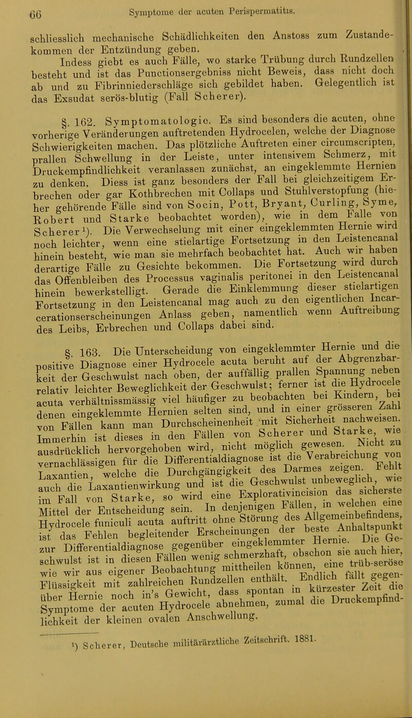 schliesslich mechanische Schädlichkeiten den Anstoss zum Zustande- kommen dei' Entzündung geben. Indess giebt es auch Fälle, wo starke Trübung durch Kundzellen besteht und ist das Punctionsergebniss nicht Beweis, dass nicht doch ab und zu Fibrinniederschläge sich gebildet haben. Gelegentlich ist das Exsudat serös-blutig (Fall Scher er). §. 162. Symptomatologie. Es sind besonders die acuten, ohne vorherige Veränderungen auftretenden Hydrocelen, welche der Diagnose Schwierigkeiten machen. Das plötzliche Auftreten einer circumscripten, prallen Schwellung in der Leiste, unter intensivem Schmerz, mit Druckempfindlichkeit veranlassen zunächst, an emgeklemmte Hernien zu denken. Diess ist ganz besonders der Fall bei gleichzeitigem Er- brechen oder gar Kothbrechen mit Collaps und Stuhlverstopfung (hie- her gehörende Fälle sind von Socin, Pott, Bryant, Curling, byme, Robert und Starke beobachtet worden), wie m dem talle von Scherer M Die Verwechselung mit einer eingeklemmten Hernie wird noch leichter, wenn eine stielartige Fortsetzung in den Leistencanal hinein besteht, wie man sie mehrfach beobachtet hat. Auch wir haben derartige Fälle zu Gesichte bekommen. Die Fortsetzung wird durch das Offenbleiben des Processus vaginalis peritonei m den Leistencanal hinein bewerkstelligt. Gerade die Einklemmung dieser stielartigen Fortsetzung m den Leistencanal mag auch zu den eigentlichen Incar- cerationserscheinungen Anlass geben, namentlich wenn Auftreibung des Leibs, Erbrechen und Collaps dabei sind. 8 163 Die Unterscheidung von eingeklemmter Hernie und die nositive Diagnose einer Hydrocele acuta beruht auf der Abgrenzbar- ke der Geschwulst nach oben, der auffällig prallen Spannung neben relativ leichter Beweglichkeit der Geschwulst; ferner ist die Hydrocele acuta verhältnissmässig viel häufiger zu beobachten bei Kmdern, bej denen eingeklemmte Hernien selten sind, und in einer grosseren Zahl von Fällen kann man Durchscheinenheit . mit Sicherheit nachweisen. Immerhin ist dieses in den Fällen von Scherer und Starke wie ausdrSch hervorgehoben wird, nicht möglich gewesen. Nicht zu verfach^^^^^^^^ Differentialdiagnose ist die Verabreichung von Laxantien ^^ W^^^ die Durchgängigkeit des Darmes zeigen. FehU h d e Laxantienwirkung und ist die Geschwulst unbeweglich w e ^ F.l von Starke so wird eine Explorativincision das sicherste Flüssiskei. J zahlreichen .K™^- - in'^M t  ZeÄ lichkeit der kleinen ovalen Anschwellung. ' ^T^erer, Deutsche militärärztliche Zeitschrift. 1881.