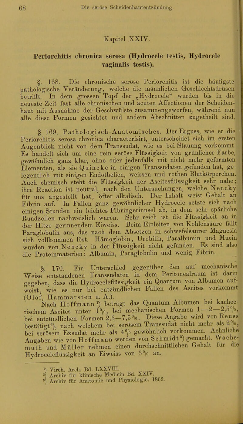 Kapitel XXIV. Periorchitis chronica serosa (Hydrocele testis, Hydrocele vaginalis testis). §. 168. Die chronische seröse Periorchitis ist die häufigste pathologische Veränderung, welche die männlichen Geschlechtsdrüsen betrifft. In dem grossen Topf der „Hydrocele wurden bis in die neueste Zeit fast alle chronischen und acuten Affectionen der Scheiden- haut mit Ausnahme der Geschwülste zusammengeworfen, während nun alle diese Formen gesichtet und andern Abschnitten zugetheilt sind. §.169. Pathologisch-Anatomisches. Der Erguss, wie er die Periorchitis serosa chronica characterisirt, unterscheidet sich im ersten Augenblick nicht von dem Transsudat, wie es bei Stauung vorkommt. Es handelt sich um eine rein seröse Flüssigkeit von grünlicher Farbe, gewöhnlich ganz klar, ohne oder jedenfalls mit nicht mehr geformten Elementen, als sie Quincke in einigen Transsudaten gefunden hat, ge- legentlich mit einigen Endothelien, weissen und rothen Blutkörperchen. Auch chemisch steht die Flüssigkeit der Ascitesflüssigkeit sehr nahe; ihre Reaction ist neutral, nach den Untersuchungen, welche Nencky für uns angestellt hat, öfter alkalisch. Der Inhalt weist Gehalt an Fibrin auf. In Fällen ganz gewöhnlicher Hydrocele setzte sich nach einigen Stunden ein leichtes Fibringerinnsel ab, in dem sehr spärliche Rundzellen nachweislich waren. Sehr reich ist die Flüssigkeit an in der Hitze gerinnendem Eiweiss. Beim Einleiten von Kohlensäure fällt Paraglobulin aus, das nacb dem Absetzen in schwefelsaurer Magnesia sich vollkommen löst. Hämoglobin, Urobilin, Paralbumin und Mucin wurden von Nencky in der Flüssigkeit nicht gefunden. Es sind also die Proteinmaterien: Albumin, Paraglobulin und wenig Fibrin. §. 170. Ein Unterschied gegenüber den auf mechanische Weise entstandenen Transsudaten in dem Peritonealraum ist darin gegeben, dass die Hydroceleflüssigkeit ein Quantum von Albumen auf- weist, wie es nur bei entzündlichen Fällen des Ascites vorkommt (Olof, Hammarsten u. A.). ,.11 Nach Ho ff mann 1) beträgt das Quantum Albumen bei kachec- tischem Ascites unter Vjo, bei mechanischen Formen 1—2 — 2,5°/o, bei entzündlichen Formen 2,5-7,5«/o. Diese Angabe wird von Reuss bestätigt^), nach welchem bei serösem Transsudat nicht mehr als 2 jo, bei serösem Exsudat mehr als 40/o gewöhnlich vorkommen Aehnliche Angaben wie von Hoffmann werden von Schmidt^) gemacht. Wachs- muth und Müller nehmen einen durchschnittlichen Gehalt für die Hydroceleflüssigkeit an Eiweiss von S^/o an. >) Virch. Arch. Bd. LXXVIH. 2) Archiv für klinische Medicm Bd. XXIV. ») Archiv für Anatomie und Physiologie. 1862.