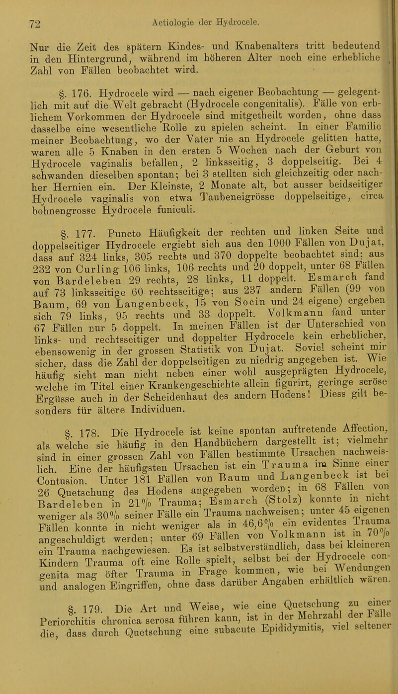 Nur die Zeit des spätem Kindes- und Knabenalters tritt bedeutend in den Hintergrund, während im höheren Alter noch eine erhebliche Zahl von Fällen beobachtet wird. §. 176. Hydrocele wird — nach eigener Beobachtung — gelegent- lich mit auf die Welt gebracht (Hydrocele congenitalis). Fälle von erb- lichem Vorkommen der Hydrocele sind mitgetheilt worden, ohne dass dasselbe eine wesentliche Rolle zu spielen scheint. In einer Familie meiner Beobachtung, wo der Vater nie an Hydrocele gelitten hatte, waren alle 5 Knaben in den ersten 5 Wochen nach der Geburt von Hydrocele vaginalis befallen, 2 linksseitig, 3 doppelseitig. Bei 4 schwanden dieselben spontan; bei 3 stellten sich gleichzeitig oder nach- her Hernien ein. Der Kleinste, 2 Monate alt, bot ausser beidseitiger Hydrocele vaginalis von etwa Taubeneigrösse doppelseitige, circa bohnengrosse Hydrocele funiculi. §. 177. Puncto Häufigkeit der rechten und linken Seite und doppelseitiger Hydrocele ergiebt sich aus den 1000 Fällen von Dujat, dass auf 324 links, 305 rechts und 370 doppelte beobachtet sind; aus 232 von Curling 106 links, 106 rechts und 20 doppelt, unter 68 Fällen von Bardeleben 29 rechts, 28 links, 11 doppelt. Esmarch fand auf 73 linksseitige 60 rechtsseitige; aus 237 andern Fällen (99 von Baum, 69 von Langenbeck, 15 von Socin und 24 eigene) ergeben sich 79 links, 95 rechts und 33 doppelt. Volkmann fand unter 67 Fällen nur 5 doppelt. In meinen Fällen ist der Unterschied von links- und rechtsseitiger und doppelter Hydrocele kern erheblicher, ebensowenig in der grossen Statistik von Dujat. Soviel schemt mn- sicher, dass die Zahl der doppelseitigen zu niedrig angegeben ist. Wie häufig sieht man nicht neben einer wohl ausgeprägten Hydrocele, welche im Titel einer Krankengeschichte allein figurirt, germge seröse Ergüsse auch in der Scheidenhaut des andern Hodens! Diess gilt be- sonders für ältere Individuen. 8 178 Die Hydrocele ist keine spontan auftretende Afiection, als weiche sie häufig in den Handbüchern dargestellt ist; vielmehr sind in einer grossen Zahl von Fällen bestimmte Ursachen nachweis- lich. Eine der häufigsten Ursachen ist ein Trauma im Sinne einer Contusion. Unter 181 Fällen von Baum und Langenbeck ist bei 26 Quetschung des Hodens angegeben worden; in 68 Fallen von Bardeleben in 2P/0 Trauma; Esmarch (Stolz) konnte m nicht weniger als 30 0/0 seiner Fälle ein Trauma nachweisen; »^ter ^5 eigenen Fällen konnte in nicht weniger als in 46,6> em evidentes Trauma angeschuldigt werden; unter 69 Fällen von V«lkinann ist in 70/o ein Trauma nachgewiesen. Es ist selbstverständlich dass bei k emei en Kindern Trauma oft eine Rolle spielt selbst bei ^er Hydrocele con- genita mag öfter Trauma in Frage kommen, wie bei Wendungen und analogen Eingrilfen, ohne dass darüber Angaben erhalthch wa.en. §. 179. Die Art und Weise, wie eine Quetschung zu einer Periorchitis chronica serosa führen kann, die, dass durch Quetschung eine subacute Epididymit.s, viel seltener