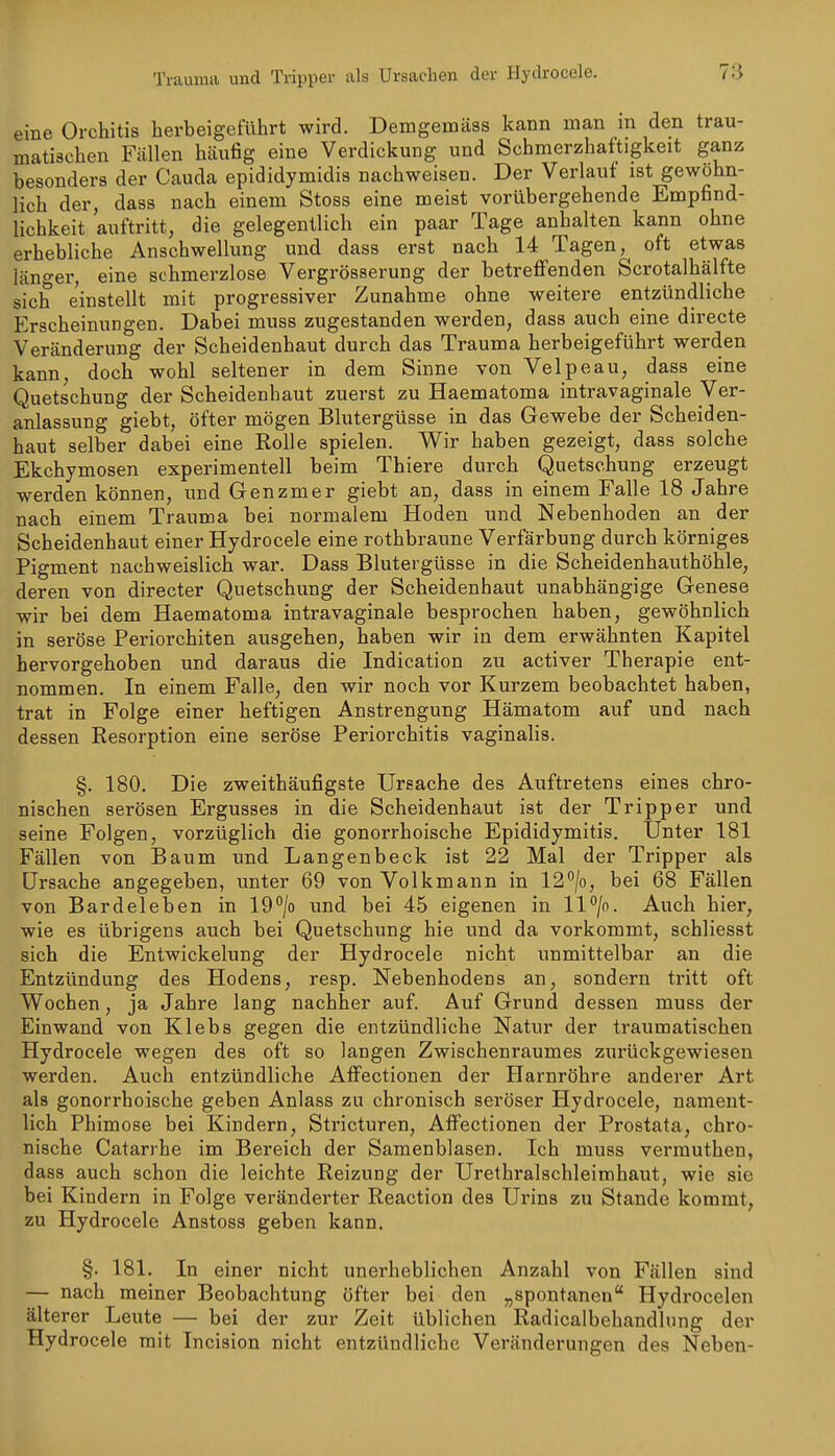 Trauma und Tripper als Ursachen der Hydrocele. eine Orchitis herbeigeführt wird. Demgemäss kann man m den trau- matischen Fällen häufig eine Verdickung und Schmerzhaftigkeit ganz besonders der Cauda epididymidis nachweisen. Der Verlauf ist gewohn- lich der, dass nach einem Stoss eine meist vorübergehende Empfind- lichkeit auftritt, die gelegentlich ein paar Tage anhalten kann ohne erhebliche Anschwellung und dass erst nach 14 Tagen, oft etwas läno-er, eine schmerzlose Vergrösserung der betreflfenden Scrotalhälfte sich einstellt mit progressiver Zunahme ohne weitere entzündliche Erscheinungen. Dabei muss zugestanden werden, dass auch eine directe Veränderung der Scheidenhaut durch das Trauma herbeigeführt werden kann, doch wohl seltener in dem Sinne von Velpeau, dass eine Quetschung der Scheidenhaut zuerst zu Haematoma intravaginale Ver- anlassung giebt, öfter mögen Blutergüsse in das Gewebe der Scheiden- haut selber dabei eine Rolle spielen. Wir haben gezeigt, dass solche Ekchymosen experimentell beim Thiere durch Quetschung erzeugt werden können, und Genzmer giebt an, dass in einem Falle 18 Jahre nach einem Trauma bei normalem Hoden und Nebenhoden an der Scheidenhaut einer Hydrocele eine rothbraune Verfärbung durch körniges Pigment nachweislich war. Dass Blutergüsse in die Scheidenhauthöhle, deren von directer Quetschung der Scheidenhaut unabhängige Genese wir bei dem Haematoma intravaginale besprochen haben, gewöhnlich in seröse Pei'iorchiten ausgehen, haben wir in dem erwähnten Kapitel hervorgehoben und daraus die Indication zu activer Therapie ent- nommen. In einem Falle, den wir noch vor Kurzem beobachtet haben, trat in Folge einer heftigen Anstrengung Hämatom auf und nach dessen Resorption eine seröse Periorchitis vaginalis. §. 180. Die zweithäufigste Ursache des Auftretens eines chro- nischen serösen Ergusses in die Scheidenhaut ist der Tripper und seine Folgen, vorzüglich die gonorrhoische Epididymitis. Unter 181 Fällen von Baum und Langenbeck ist 22 Mal der Tripper als Ursache angegeben, unter 69 von Volkmann in 12^/0, bei 68 Fällen von Bardeleben in lO^/o imd bei 45 eigenen in ll^/o. Auch hier, wie es übrigens auch bei Quetschung hie und da vorkommt, schliesst sich die Entwickelung der Hydrocele nicht unmittelbar an die Entzündung des Hodens, resp. Nebenhodens an, sondern tritt oft Wochen, ja Jahre lang nachher auf. Auf Grund dessen muss der Einwand von Klebs gegen die entzündliche Natur der traumatischen Hydrocele wegen des oft so langen Zwischenraumes zui'ückgewiesen werden. Auch entzündliche Affectionen der Harnröhre anderer Art als gonorrhoische geben Anlass zu chronisch seröser Hydrocele, nament- lich Phimose bei Kindern, Stricturen, Affectionen der Prostata, chro- nische Catarrhe im Bereich der Samenblasen. Ich muss verrauthen, dass auch schon die leichte Reizung der Urethralschleimhaut, wie sie bei Kindern in Folge veränderter Reaction des Urins zu Stande kommt, zu Hydrocele Anstoss geben kann. §. 181. In einer nicht unerheblichen Anzahl von Fällen sind — nach meiner Beobachtung öfter bei den „spontanen Hydrocelen älterer Leute — bei der zur Zeit üblichen Radicalbehandlnng der Hydrocele mit Incision nicht entzündliche Veränderungen des Neben-