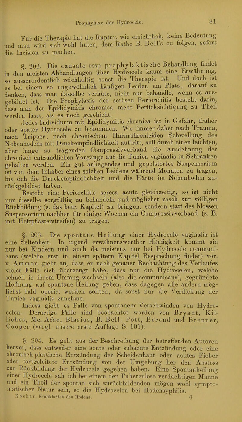 Für die Therapie hat die Ruptur, wie ersichtlich, keine Bedeutung und man wird sich wohl hüten, dem Rathe B. Bell's zu folgen, sofort die Incision zu machen. §. 202. Die causale resp. prophylaktische Behandlung findet in den meisten Abhandlungen über Hydrocele kaum eine Erwähnung, so ausserordentlich reichhaltig sonst die Therapie ist. Und doch ist es bei einem so ungewöhnHch häufigen Leiden am Platz, darauf zu denken, dass man dasselbe verhüte, nicht nur behandle, wenn es aus- gebildet ist. Die Prophylaxis der serösen Periorchitis besteht darin, dass man der Epididymitis chronica mehr Berücksichtigung zu Theil werden lässt, als es noch geschieht. Jedes Individuum mit Epididymitis chronica ist in Gefahr, früher oder später Hydrocele zu bekommen. Wo immer daher nach Trauma, nach Tripper, nach chronischem Harnröhrenleiden Schwellung des Nebenhodens mit Druckempfindlichkeit auftritt, soll durch einen leichten, aber lange zu tragenden Compressivverband die Ausdehnung der chronisch entzündlichen Vorgänge auf die Tunica vaginalis in Schranken gehalten werden. Ein gut anliegendes und gepolstertes Suspensorium ist von dem Inhaber eines solchen Leidens während Monaten zu tragen, bis sich die Druckempfindlichkeit und die Härte im Nebenhoden zu- rückgebildet haben. Besteht eine Periorchitis serosa acuta gleichzeitig, so ist nicht nur dieselbe sorgfältig zu behandeln und möglichst rasch zur völligen Rückbildung (s. das betr. Kapitel) zu bringen, sondern statt des blossen Suspensorium nachher für einige Wochen ein Compressivverband (z. B. mit Heftpflasterstreifen) zu tragen. §. 203. Die spontane Heilung einer Hydrocele vaginalis ist eine Seltenheit. In irgend erwähnenswerther Häufigkeit kommt sie nur bei Kindern und auch da meistens nur bei Hydrocele communi- cans (welche erst in einem spätem Kapitel Besprechung findet) vor. V. Ammon giebt an, dass er nach genauer Beobachtung des Verlaufes vieler Fälle sich überzeugt habe, dass nur die Hydrocelen, welche schnell in ihrem Umfang wechseln (also die communicans), gegründete Hoffnung auf spontane Heilung geben, dass dagegen alle andern mög- lichst bald operirt werden sollten, da sonst nur die Verdickung der Tunica vaginalis zunehme. Indess giebt es Fälle von spontanem Verschwinden von Hydro- celen. Derartige Fälle sind beobachtet worden von Bryant, Kil- liches, Mc. Afee, Blasius, B. Bell, Pott, Berend und Brenner, Cooper (vergl. unsere erste Auflage S. 101). §. 204. Es geht aus der Beschreibung der betreiSfenden Autoren hervor, dass entweder eine acute oder subacute Entzündung oder eine chronisch-plastische Entzündung der Scheidenhaut oder acutes Fieber oder fortgeleitete Entzündung von der Umgebung her den Anstoss zur Rückbildung der Hydrocele gegeben haben. Eine Spontanheilung einer Hydrocele sah ich bei einem der Tuberculose verdächtigen Manne und ein Theil der spontan sich zurückbildenden mögen wohl sympto- matischer Natur sein, so die Hydrocelen bei Hodensyphilis. Kocher, Kranklieiten des Hodens. G