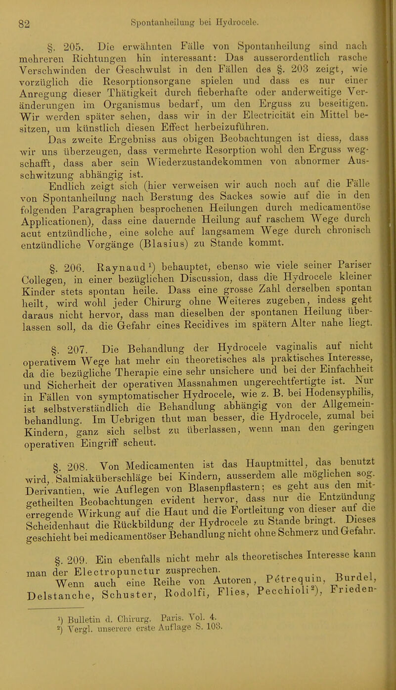 §. 205. Die erwähnten Fälle von Spontanheilung sind nach mehreren Richtungen hin interessant: Das ausserordentlich rasche Verschwinden der Geschwulst in den Fällen des §. 203 zeigt, wie vorzüglich die Resorptionsorgane spielen und dass es nur einer Anregung dieser Thätigkeit durch fieberhafte oder anderweitige Ver- änderungen im Organismus bedarf, um den Erguss zu beseitigen. Wir werden später sehen, dass wir in der Electricität ein Mittel be- sitzen, um künstlich diesen Effect herbeizuführen. Das zweite Ergebniss aus obigen Beobachtungen ist diess, dass wir uns überzeugen, dass vermehrte Resorption wohl den Erguss weg- schafft, dass aber sein Wiederzustandekommen von abnormer Aus- schwitzung abhängig ist. Endlich zeigt sich (hier verweisen wir auch noch auf die Fälle von Spontanheilung nach Berstung des Sackes sowie auf die in den folgenden Paragraphen besprochenen Heilungen durch medicamentöse Applicationen), dass eine dauernde Heilung auf raschem Wege durch acut entzündliche, eine solche auf langsamem Wege durch chronisch entzündliche Vorgänge (Blasius) zu Stande kommt. §. 206. Raynaud 1) behauptet, ebenso wie viele seiner Pariser CoUegen, in einer bezüglichen Discussion, dass die Hydrocele kleiner Kinder stets spontan heile. Dass eine grosse Zahl derselben spontan heilt, wird wohl jeder Chirurg ohne Weiteres zugeben, indess geht daraus nicht hervor, dass man dieselben der spontanen Heilung über- lassen soll, da die Gefahr eines Recidives im spätem Alter nahe liegt. §. 207. Die Behandlung der Hydrocele vaginalis auf nicht operativem Wege hat mehr ein theoretisches als praktisches Interesse, da die bezügliche Therapie eine sehr unsichere und bei der Einfachheit und Sicherheit der operativen Massnahmen ungerechtfertigte ist. iSur in Fällen von symptomatischer Hydrocele, wie z. B. bei Hodensyphilis, ist selbstverständlich die Behandlung abhängig von der AUgeniem- behandlung. Im üebrigen thut man besser, die Hydrocele, zumal bei Kindern, ganz sich selbst zu überlassen, wenn man den genügen operativen Eingriff scheut. 8 208 Von Medicamenten ist das Hauptmittel, das benutzt wird, Salmiaküberschläge bei Kindern, ausserdem alle möglichen sog. Derivantien, wie Auflegen von Blasenpflastern; es geht aus den mit- getheilten Beobachtungen evident hervor, dass nur die^ Entzündung erregende Wirkung auf die Haut und die Fortleitung von dieser auf die Scheidenhaut die Rückbildung der Hydrocele zu Stande brmgt^ Dieses geschieht bei medicamentöser Behandlung mcht ohne Schmerz und Gefahi. §. 209. Ein ebenfalls nicht mehr als theoretisches Interesse kann man der Electropunctur zusprechen . -«„^j^i Wenn auch eine Reihe von Autoren, P^trequin, Burdel, Delstanche, Schuster, Rodolfi, Flies, Pecchioli«), Frieden- 1) Bulletin d. Chirurg. Paris. A'ol. 4. 2) Yergl. unserere erste Auflage S. 103.