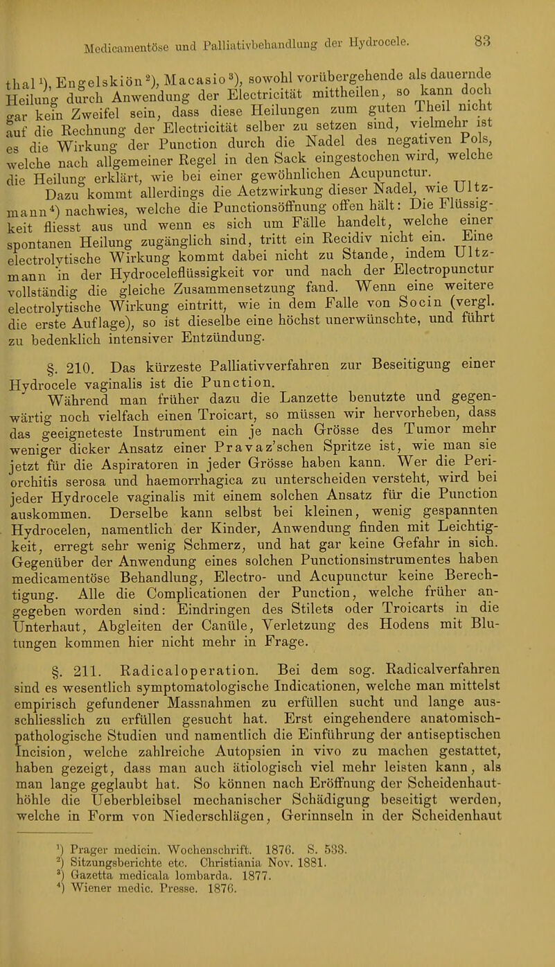 thain, Engelskiön^ Macasio»), sowohl vorübergehende als dauernde Heilung difrch Anwendung der Electricität mittheilen so kann doch ear kein Zweifel sein, dass diese Heilungen zum guten 1 heil nicht auf die Rechnung der Electricität selber zu setzen smd, vielmehr ist es die Wirkung der Function durch die Nadel des negativen Pols, welche nach allgemeiner Regel in den Sack eingestochen wird, welche die Heilung erkhärt, wie bei einer gewöhnlichen Acupunctur. _ Dazu kommt allerdings die Aetzwirkung dieser Nadel, wie Ultz- mann*) nachwies, welche die PunctionsöflFnung offen hcält: Die Flüssig- keit fliegst aus und wenn es sich um Fälle handelt, welche einer spontanen Heilung zugänglich sind, tritt ein Recidiv nicht em. Eine electrolytische Wirkung kommt dabei nicht zu Stande, indem Ultz- mann 'in der Hydroceleflüssigkeit vor und nach der Electropunctur vollständig die gleiche Zusammensetzung fand. Wenn eine weitere electrolytische Wirkung eintritt, wie in dem Falle von Socm (vergl. die erste Auflage), so ist dieselbe eine höchst unerwünschte, und fuhrt zu bedenklich intensiver Entzündung. §. 210. Das kürzeste Palliativverfahren zur Beseitigung einer Hydrocele vaginalis ist die Function. Während man früher dazu die Lanzette benutzte und gegen- wärtig noch vielfach einen Troicart, so müssen wir hervorheben, dass das geeigneteste Instrument ein je nach Grösse des Tumor mehr weniger dicker Ansatz einer Fravaz'schen Spritze ist, wie man sie jetzt für die Aspiratoren in jeder Grösse haben kann. Wer die Feri- orchitis serosa und haemorrhagica zu unterscheiden versteht, wird bei jeder Hydrocele vaginalis mit einem solchen Ansatz für die Function auskommen. Derselbe kann selbst bei kleinen, wenig gespannten Hydrocelen, namentlich der Kinder, Anwendung finden mit Leichtig- keit, erregt sehr wenig Schmerz, und hat gar keine Gefahr in sich. Gegenüber der Anwendung eines solchen Functionsiustrumentes haben medicamentöse Behandlung, Electro- und Acupunctur keine Berech- tigung. Alle die Complicationen der Function, welche früher an- gegeben worden sind: Eindringen des Stilets oder Troicarts in die fjnterhaut. Abgleiten der Canüle, Verletzung des Hodens mit Blu- tungen kommen hier nicht mehr in Frage. §. 211. Radicaloperation. Bei dem sog. Radicalverfahren sind es wesentlich symptomatologische Indicationen, welche man mittelst empirisch gefundener Massnahmen zu erfüllen sucht und lange aus- schliesslich zu erfüllen gesucht hat. Erst eingehendere anatomisch- pathologische Studien und namentlich die Einführung der antiseptischen Incision, welche zahlreiche Autopsien in vivo zu machen gestattet, haben gezeigt, dass man auch ätiologisch viel mehr leisten kann, als man lange geglaubt hat. So können nach Eröffnung der Scheidenhaut- höhle die Ueberbleibsel mechanischer Schädigung beseitigt werden, welche in Form von Niederschlägen, Gerinnseln in der Scheidenhaut 'I Prager medicin. Wochenschrift. 1876. S. 533. Sitzungsberichte etc. Christiania Nov. 1881. ') Gazetta medicala lombarda. 1877. '') Wiener medic. Presse. 1876.