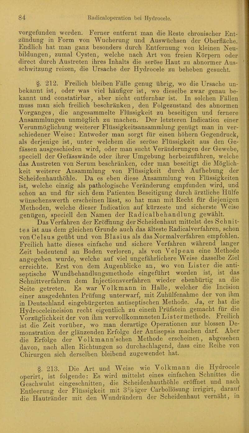 vorgefunden werden. Ferner entfernt man die Reste chronischer Ent- zündung in Form von Wucherung und Auswüchsen der Oberfläche. Endlich hat man ganz besonders durch Entfernung von kleinen Neu- bildungen, zumal Cysten, welche nach Art von fi-eien Körpern oder direct durch Austreten ihres Inhalts die seröse Haut zu abnormer Aus- schwitzvmg reizen, die Ursache der Hydrocele zu beheben gesucht. §. 212. Freilich bleiben Fälle genug übrig, wo die Ursache un- bekannt ist, oder was viel häufiger ist, wo dieselbe zwar genau be- kannt und constatirbar, aber nicht entfernbar ist. In solchen Fällen muss man sich freilich beschränken, den Folgezustand des abnormen Vorganges, die angesammelte Flüssigkeit zu beseitigen und fernere Ansammlungen unmöglich zu machen. Der letzteren Indication einer Verunmöglichung weiterer Flüssigkeitsansammlung genügt man in ver- schiedener Weise: Entweder man sorgt für einen hohem Gegendruck, als derjenige ist, unter welchem die seröse Flüssigkeit aus den Ge- fässen ausgeschieden wird, oder man sucht Veränderungen der Gewebe, speciell der Gefässwände oder ihrer Umgebung herbeizuführen, welche das Austreten von Serum beschränken, oder man beseitigt die Möglich- keit weiterer Ansammlung von Flüssigkeit durch Aufhebung der Scheidenhauthöhle. Da es eben diese Ansammlung von Flüssigkeiten ist, welche einzig als pathologische Veränderung empfunden wird, und schon an und für sich dem Patienten Beseitigung durch ärztliche Hülfe wünschenswerth erscheinen lässt, so hat man mit Recht für diejenigen Methoden, welche dieser Indication auf kürzeste und sicherste Weise genügen, speciell den Namen der Radicalbehandlung gewählt. Das Verfahren der Eröffnung der Scheidenhaut mittelst des Schnit- tes ist aus dem gleichen Grunde auch das älteste Radicalverfahren, schon vonCelsus geübt und von Blasius als das Normalverfahren empfohlen. Freilich hatte dieses einfache und sichere Verfahren während langer Zeit bedeutend an Boden verloren, als von Velpeau eine Methode angegeben wurde, welche auf viel ungefährlichere Weise dasselbe Ziel erreichte. Erst von dem Augenblicke an, wo von List er die anti- septische Wundbehandlungsmethode eingeführt worden ist, ist das Schnittverfahren dem Injectionsverfahren wieder ebenbürtig an die Seite getreten. Es war Volkmann in Halle, welcher die Incision einer ausgedehnten Prüfung unterwarf, mit Zuhülfenahme der von ihm in Deutschland eingebürgerten antiseptischen Methode. Ja, er hat die Hydroceleincision recht eigentlich zu einem Prüfstein gemacht für die Vorzüglichkeit der von ihm vervollkommneten L i s t e r methode. Freilich ist die Zeit vorüber, wo man derartige Operationen zur blossen De- monstration der glänzenden Erfolge der Antisepsis machen darf Aber die Erfolge der Volkmann'schen Methode erscheinen, abgesehen davon, nach allen Richtungen so durchschlagend, dass eine Reihe von Chirurgen sich derselben bleibend zugewendet hat. §. 213. Die Art und Weise wie Volkmann die Hydrocele operirt, ist folgende: Es wird mittelst eines einfachen Schnittes die Geschwulst eingeschnitten, die Scheidenhauthöhle eröffnet und nach Entleerung der Flüssigkeit mit S'^/oiger Carbollösung irrigirt, darauf die Hautränder mit den Wimdrändern der Scheidenhaut vernäht, in