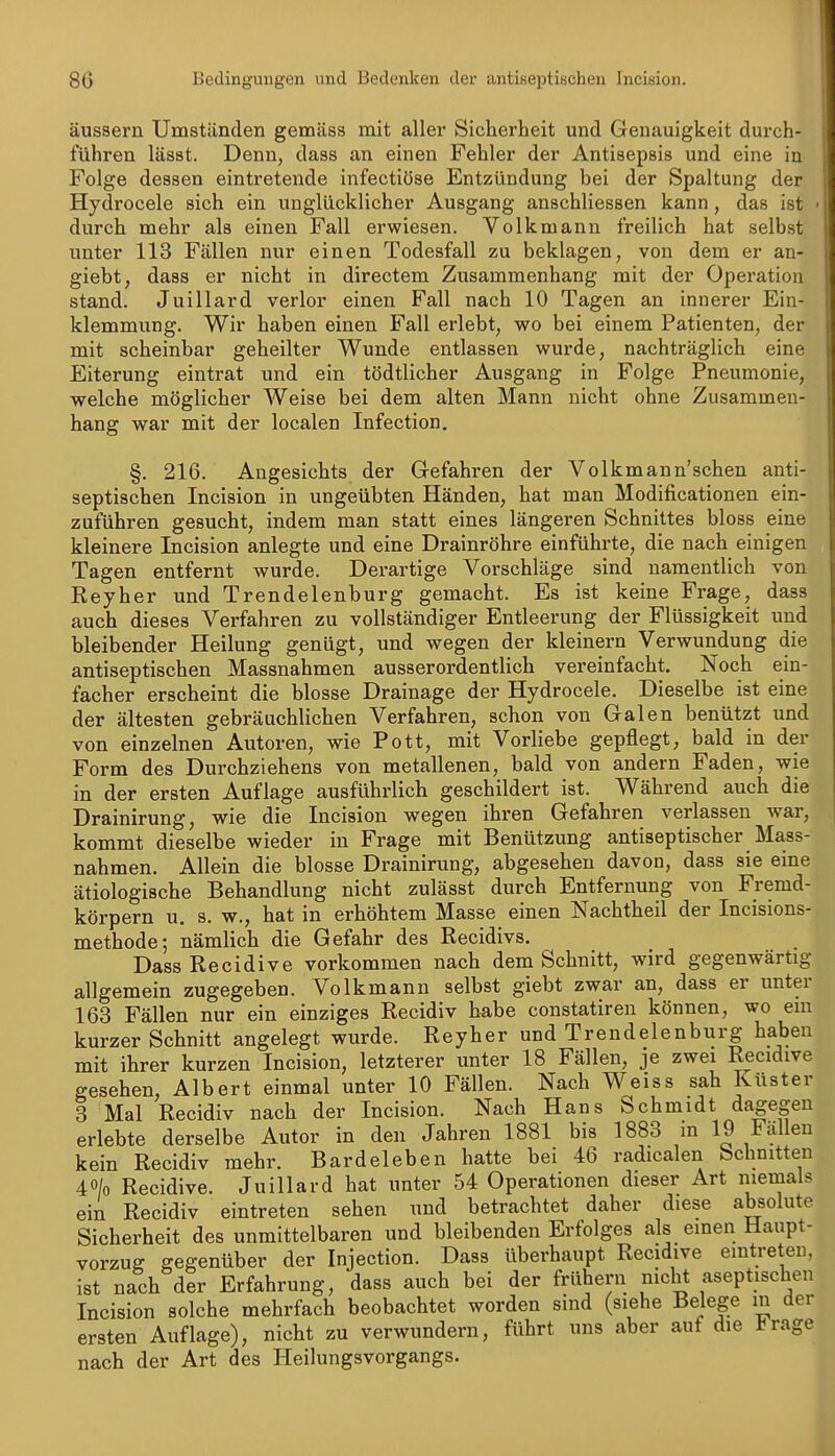 äussern Umständen gemäss mit aller Sicherheit und Genauigkeit durch- führen lässt. Denn, dass an einen Fehler der Antisepsis und eine in Folge dessen eintretende infectiöse Entzündung bei der Spaltung der Hydrocele sich ein unglücklicher Ausgang anschliessen kann, das ist ■ durch mehr als einen Fall erwiesen. Volkmann freilich hat selbst unter 113 Fällen nur einen Todesfall zu beklagen, von dem er an- giebt, dass er nicht in directem Zusammenhang mit der Operation stand. Juillard verlor einen Fall nach 10 Tagen an innerer Ein- klemmung. Wir haben einen Fall erlebt, wo bei einem Patienten, der mit scheinbar geheilter Wunde entlassen wurde, nachträglich eine Eiterung eintrat und ein tödtlicher Ausgang in Folge Pneumonie, welche möglicher Weise bei dem alten Mann nicht ohne Zusammen- hang war mit der localen Infection, §. 216. Angesichts der Gefahren der Volkmann'schen anti- septischen Incision in ungeübten Händen, hat man Modificationen ein- zuführen gesucht, indem man statt eines längeren Schnittes bloss eine kleinere Incision anlegte und eine Drainröhre einführte, die nach einigen Tagen entfernt wurde. Derartige Vorschläge sind namentlich von Reyher und Trendelenburg gemacht. Es ist keine Frage, dass auch dieses Verfahren zu vollständiger Entleerung der Flüssigkeit und bleibender Heilung genügt, und wegen der kleinern Verwundung die antiseptischen Massnahmen ausserordentlich vereinfacht. Noch ein- facher erscheint die blosse Drainage der Hydrocele. Dieselbe ist eine der ältesten gebräuchlichen Verfahren, schon von Galen benützt und von einzelnen Autoren, wie Pott, mit Vorliebe gepflegt, bald in der Form des Durchziehens von metallenen, bald von andern Faden, wie in der ersten Auflage ausführlich geschildert ist. Während auch die Drainirung, wie die Incision wegen ihren Gefahren verlassen war, kommt dieselbe wieder in Frage mit Benützung antiseptischer Mass- nahmen. Allein die blosse Drainirung, abgesehen davon, dass sie eine ätiologische Behandlung nicht zulässt durch Entfernung von Fremd- körpern u. s, w., hat in erhöhtem Masse einen Nachtheil der Incisions- methode; nämlich die Gefahr des Recidivs. DassRecidive vorkommen nach dem Schnitt, wird gegenwärtig allgemein zugegeben. Volkmann selbst giebt zwar an, dass er unter 163 Fällen nur ein einziges Recidiv habe constatiren können, wo em kurzer Schnitt angelegt wurde. Reyher und Trendelenburg haben mit ihrer kurzen Incision, letzterer unter 18 Fällen, je zwei Recidive gesehen, Albert einmal unter 10 Fällen. Nach Weiss sah Küster 3 Mal Recidiv nach der Incision. Nach Hans Schmidt dagegen erlebte derselbe Autor in den Jahren 1881 bis 1883 in 19 Fällen kein Recidiv mehr. Bardeleben hatte bei 46 radicalen Schnitten 40/0 Recidive. Juillard hat unter 54 Operationen dieser Art niemals ein Recidiv eintreten sehen und betrachtet daher diese absolute Sicherheit des unmittelbaren und bleibenden Erfolges als einen Haupt- vorzug gegenüber der Injection. Dass überhaupt Recidive eintreten, ist nach der Erfahrung, dass auch bei der frühern nicht aseptischen Incision solche mehrfach beobachtet worden sind (siehe Belege m der ersten Auflage), nicht zu verwundern, führt uns aber auf die l^rage nach der Art des Heilungsvorgangs.