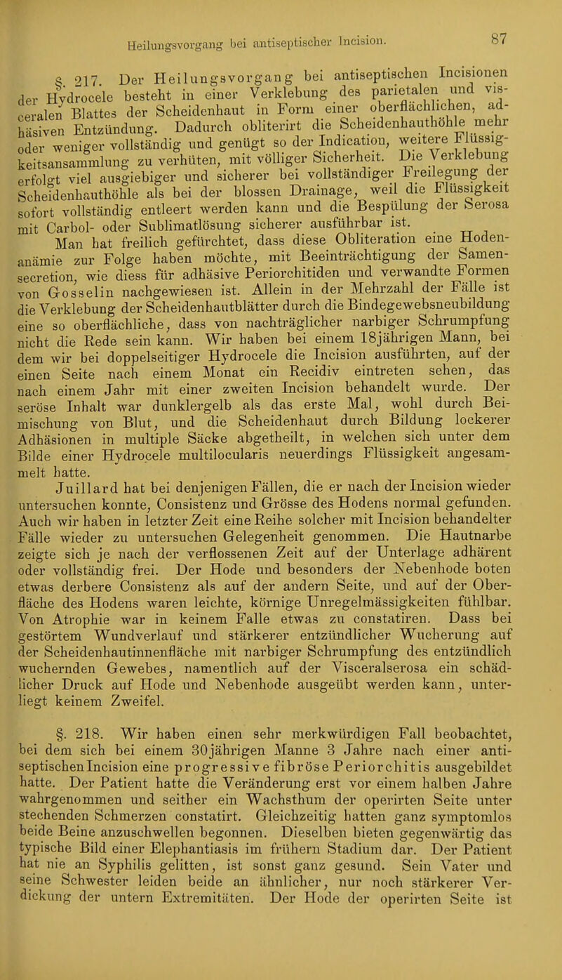 Heilungsvovgang bei antiseptischer Incision. 917 Der HeilungsVorgang bei antiseptischen Incisionen der Hydrocele besteht in einer Verklebung des parietalen und vis- ceralen Blattes der Scheidenhaut in Form einer «berflächluihen, ad- Sen Entzündung. Dadurch obliterirt die Scheidenhauthöh^ mehr oder weniger vollständig und genügt so der Indication, weitere Flussig- keitsansammlung zu verhüten, mit völliger Sicherheit. Die Verklebung erfolgt viel ausgiebiger und sicherer bei vollständiger Freilegung der Scheidenhauthöhle als bei der blossen Drainage, weil die Flüssigkeit sofort vollständig entleert werden kann und die Bespülung der berosa mit Carbol- oder Sublimatlösung sicherer ausführbar ist. Man hat freilich gefürchtet, dass diese Obliteration eine Hoden- anämie zur Folge haben möchte, mit Beeinträchtigung der Samen- secretion, wie diess für adhäsive Periorchitiden und verwandte Formen von Gosselin nachgewiesen ist. Allein in der Mehrzahl der Fälle ist die Verklebung der Scheidenhautblätter durch die Bindegewebsneubildung eine so oberflächliche, dass von nachträglicher narbiger Schrumpfung nicht die Rede sein kann. Wir haben bei einem 18jährigen Mann, bei dem wir bei doppelseitiger Hydrocele die Incision ausführten, auf der einen Seite nach einem Monat ein Recidiv eintreten sehen, das nach einem Jahr mit einer zweiten Incision behandelt wurde. Der seröse Inhalt war dunklergelb als das erste Mal, wohl durch Bei- mischung von Blut, und die Scheidenhaut durch Bildung lockerer Adhäsionen in multiple Säcke abgetheilt, in welchen sich unter dem Bilde einer Hydrocele multilocularis neuerdings Flüssigkeit angesam- melt hatte. Juillard hat bei denjenigen Fällen, die er nach der Incision wieder untersuchen konnte, Consistenz und Grösse des Hodens normal gefunden. Auch wir haben in letzter Zeit eine Reihe solcher mit Incision behandelter Fälle wieder zu untersuchen Gelegenheit genommen. Die Hautnarbe zeigte sich je nach der verflossenen Zeit auf der Unterlage adhärent oder vollständig frei. Der Hode und besonders der Nebenhode boten etwas derbere Consistenz als auf der andern Seite, und auf der Ober- fläche des Hodens waren leichte, körnige Unregelmässigkeiten fühlbar. Von Atrophie war in keinem Falle etwas zu constatiren. Dass bei gestörtem Wundverlauf und stärkerer entzündlicher Wucherung auf der Scheidenhautinnenfläche mit narbiger Schrumpfung des entzündlich wuchernden Gewebes, namentlich auf der Visceralserosa ein schäd- licher Druck auf Hode und Nebenhode ausgeübt werden kann, unter- liegt keinem Zweifel. §. 218. Wir haben einen sehr merkwürdigen Fall beobachtet, bei dem sich bei einem 30jährigen Manne 3 Jahre nach einer anti- septischenlncision eine progressive fibröse Periorchitis ausgebildet hatte. Der Patient hatte die Veränderung erst vor einem halben Jahre wahrgenommen und seither ein Wachsthum der operirten Seite unter stechenden Schmerzen constatirt. Gleichzeitig hatten ganz symptomlos beide Beine anzuschwellen begonnen. Dieselben bieten gegenwärtig das typische Bild einer Elephantiasis im frühern Stadium dar. Der Patient hat nie an Syphilis gelitten, ist sonst ganz gesund. Sein Vater und seine Schwester leiden beide an ähnlicher, nur noch stärkerer Ver- dickung der untern Extremitäten. Der Hode der operirten Seite ist