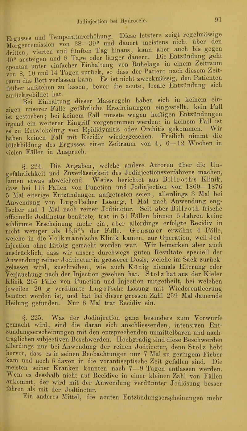 Freusses und Temperaturerhöhung. Diese letztere zeigt regelmässige Morffenremission von 38-39« und dauert meistens nicht über den dritten vierten und fünften Tag hinaus, kann aber auch bis gegen 40« aDsteigen und 8 Tage oder länger dauern. Die Entzündung geht spontan unter einfacher Einhaltung von Ruhelage in einem Zeiti^um von 8 10 und 14 Tagen zurück, so dass der Patient nach diesem Zeit- raum das Bett verlassen kann. Es ist nicht zweckmässig, den Patienten früher aufstehen zu lassen, bevor die acute, locale Entzündung sich zurückgebildet hat. , . , • Bei Einhaltung dieser Massregeln haben sich in keinem ein- zigen unserer Fälle gefährliche Erscheinungen eingestellt, kein Fall ist gestorben; bei keinem Fall musste wegen heftigen Entzündungen irgend ein weiterer Eingriff vorgenommen werden; in keinem Fall ist es zu Entwickelung von Epididymitis oder Orchitis gekommen. Wir haben keinen Fall mit Recidiv wiedergesehen. Freilich nimmt die Rückbildung des Ergusses einen Zeitraum von 4, 6—12 Wochen in vielen Fällen in Anspruch. §. 224. Die Angaben, welche andere Autoren über die Un- gefährlichkeit und Zuverlässigkeit des Jodinjectionsverfahrens machen, lauten etwas abweichend. Weiss berichtet aus Billroth's Klinik, dass bei 115 Fällen von Function und Jodinjection von 1860—1876 5 Mal eiterige Entzündungen aufgetreten seien, allerdings 3 Mal bei Anwendung von Lugol'scher Lösung, 1 Mal nach Anwendung eng- lischer und 1 Mal nach reiner Jodtinctur. Seit aber Billroth frische officinelle Jodtinctur benützte, trat in 51 Fällen binnen 6 Jahren keine schlimme Erscheinung mehr ein, aber allerdings erfolgte Recidiv in nicht weniger als 15,5«/o der Fälle. Genzmer erwähnt 4 Fälle, welche in die Volkmann'sche Klinik kamen, zur Operation, weil Jod- injection ohne Erfolg gemacht worden war. Wir bemerken aber auch ausdrücklich, dass wir unsere durchwegs guten Resultate speciell der Anwendung reiner Jodtinctur in grösserer Dosis, welche im Sack zurück- gelassen wird, zuschreiben, wie auch König niemals Eiterung oder Verjauchung nach der Injection gesehen hat. Stolz hat aus der Kieler Klinik 265 Fälle von Punction und Injection mitgetheilt, bei welchen jeweilen 20 g verdünnte Lugol'sche Lösung mit Wiederentleerung benützt worden ist, und hat bei dieser grossen Zahl 259 Mal dauernde Heilung gefunden. Nur 6 Mal trat Recidiv ein. §. 225. Was der Jodinjection ganz besonders zum Vorwurfe gemacht wii-d, sind die daran sich anschliessenden, intensiven Ent- zündungserscheinungen mit den entsprechenden unmittelbaren und nach- träglichen subjectiven Beschwerden. Hochgradig sind diese Beschwerden allerdings nur bei Anwendung der reinen Jodtinctur, denn Stolz hebt hervor, dass es in seinen Beobachtungen nur 7 Mal zu geringem Fieber kam und noch 6 davon in die vorantiseptische Zeit gefallen sind. Die meisten seiner Kranken konnten nach 7—9 Tagen entlassen werden. Wem es desshalb nicht auf Recidive in einer kleinen Zahl von Fällen ankommt, der wird mit der Anwendung verdünnte;' Jodlösung besser fahren als mit der Jodtinctur. Ein anderes Mittel, die acuten Entzündungserspheinungen mehr