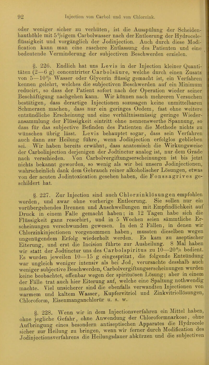 oder weniger sicher zu verhüten, ist die Ausspülung der Scheiden- hauthöhle mit 5*'/oigem Carbolwasser nach der Entleerung der Hydrocele- flüssigkeit und vorgänglich der Jodinjection. Auch durch diese Modi- fication kann man eine raschere Entlassung des Patienten und eine bedeutende Verminderung der subjectiven Beschwerden erzielen. §. 226. Endlich bat uns Levis in der Injection kleiner Quanti- täten (2—6 g) concentrirter Carbolsäure, welche durch einen Zusatz von 5^—10/o Wasser oder Glycerin flüssig gemacht ist, ein Vei'fahren kennen gelehrt, welches die subjectiven Beschwerden auf ein Minimum reducirt, so dass der Patient sofort nach der Operation wieder seiner Beschäftigung nachgehen kann. Wir können nach mehreren Versuchen bestätigen, dass derartige Injectionen sozusagen keine unmittelbaren Schmerzen machen, dass nur ein geringes Oedem, fast ohne weitere entzündliche Erscheinung und eine verhältnissmässig geringe Wieder- ansammlung der Flüssigkeit eintritt ohne nennenswerthe Spannung, so dass für das subjective Befinden des Patienten die Methode nichts zu wünschen übrig lässt. Levis behauptet sogar, dass sein Verfahi'en auch dann zur Heilung führe, wenn Jodinjection erfolglos geblieben sei. W^ir haben bereits erwähnt, dass anatomisch die Wirkungsweise der Carbolinjection derjenigen der Jodtinctur analog ist, nur dem Grade nach verschieden. Von Carbolvergiftungserscheinungen ist bis jetzt nichts bekannt geworden, so wenig als wir bei unsern Jodinjectionen, wahrscheinlich dank dem Gebrauch reiner alkoholischer Lösungen, etwas von der acuten Jodintoxication gesehen haben, die Fonssagrives ge- schildert hat. §. 227. Zur Injection sind auch Chlorzinklösungen empfohlen worden, und zwar ohne vorherige Entleerung. Sie sollen nur ein vorübergehendes Brennen und Anschwellungen mit Empfindhchkeit auf Druck in einem Falle gemacht haben; in 12 Tagen habe sich die Flüssigkeit ganz resorbirt, und in 5 Wochen seien sämmtliche Er- scheinungen verschwunden gewesen. In den 2 Fällen, in denen wir Chlorzinkinjectionen vorgenommen haben, mussten dieselben wegen ungenügendem Erfolg wiederholt werden. Es kam zu aseptischer Eiterung, und erst die Incision führte zur Ausheilung. 8 Mal haben wir statt der Jodtinctur uns des Carbolspiritus zu 10—20> bedient. Es wurden jeweilen 10—15 g eingespritzt, die folgende Entzündung war ungleich weniger intensiv als bei Jod, verursachte desshalb auch weniger subjective Beschwerden, Carbolvergiftungserscheinungen wurden keine beobachtet, offenbar wegen der Spirituosen Lösung; aber in einem der Fälle trat auch hier Eiterung auf, welche eine Spaltung nothwendig machte. Viel unsicherer sind die ebenfalls verwandten Injectionen von warmem und kaltem Wasser, Kupfervitriol und Zinkvitriollösungen, Chloroform, Eisenmanganchlorür u. s. w. §. 228. Wenn wir in dem Injectionsverfahren ein Mittel haben, ohne jegliche Gefahr, ohne Anwendung der Chloroformnarkose, ohne Aufbringung eines besondern antiseptischen Apparates die Hydrocele sicher zur Heilung zu bringen, wenn wir ferner durch Modification des Jodinjectionsvcrfahrens die Heilungsdauer abkürzen und die subjectiven