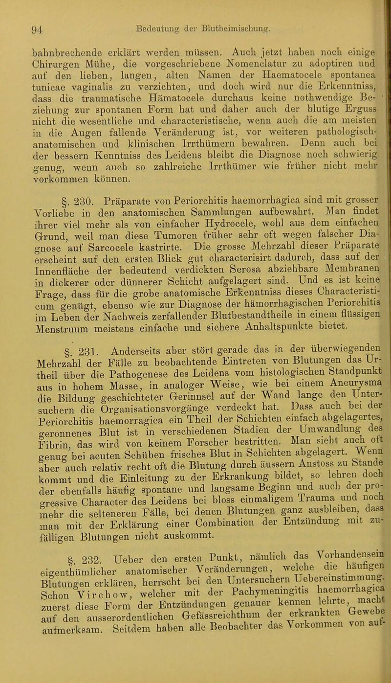 bahnbrechende erklärt werden müssen. Auch jetzt haben noch einige Chirurgen Mühe, die vorgeschriebene Nomenclatur zu adoptiren und auf den lieben, langen, alten Namen der Haematocele spontanea tunicae vaginalis zu verzichten, und doch wird nur die Erkenntniss, dass die traumatische Hämatocele durchaus keine nothwendige Be- ziehung zur spontanen Form hat und daher auch der blutige Erguss nicht die wesentliche und characteristische, wenn auch die am meisten in die Augen fallende Veränderung ist, vor weiteren pathologisch- anatomischen und klinischen Irrthümern bewahren. Denn auch bei der bessern Kenntniss des Leidens bleibt die Diagnose noch schwierig genug, wenn auch so zahlreiche Irrthümer wie früher nicht mehr vorkommen können. §. 230. Präparate von Periorchitis haemorrhagica sind mit grosser Vorliebe in den anatomischen Sammlungen aufbewahrt. Man findet ihrer viel mehr als von einfacher Hydrocele, wohl aus dem einfachen Grund, weil man diese Tumoren früher sehr oft wegen falscher Dia- gnose auf Sarcocele kastrirte. Die grosse Mehrzahl dieser Präparate erscheint auf den ersten Blick gut characterisirt dadurch, dass auf der Innenfläche der bedeutend verdickten Serosa abziehbare Membranen in dickerer oder dünnerer Schicht aufgelagert sind. Und es ist keine Frage, dass für die grobe anatomische Erkenntniss dieses Characteristi- cum genügt, ebenso wie zur Diagnose der hämorrhagischen Periorchitis im Leben der Nachweis zerfallender Blutbestandtheile in einem flüssigen Menstruum meistens einfache und sichere Anhaltspunkte bietet. §. 231. Anderseits aber stört gerade das in der überwiegenden Mehrzahl der Fälle zu beobachtende Eintreten von Blutungen das Ur- theil über die Pathogenese des Leidens vom histologischen Standpunkt aus in hohem Masse, in analoger Weise, wie bei einem Aneurysma die Bildung geschichteter Gerinnsel auf der Wand lange den Unter- suchern die Organisationsvorgänge verdeckt hat. Dass auch bei der Periorchitis haemorragica ein Theil der Schichten einfach abgelagertes, geronnenes Blut ist in verschiedenen Stadien der Umwandlung des Fibrin das wird von keinem Forscher bestritten. Man sieht auch ott genug'bei acuten Schüben frisches Blut in Schichten abgelagert. Wenn aber auch relativ recht oft die Blutung durch äussern Anstoss zu Stande kommt und die Einleitung zu der Erkrankung bildet, so lehren doch der ebenfalls häufig spontane und langsame Beginn imd auch der pro- gressive Character des Leidens bei bloss einmaligem Trauma und noch mehr die selteneren Fälle, bei denen Blutungen ganz ausbleiben, dass man mit der Erklärung einer Combination der Entzündung mit zu- fälligen Blutungen nicht auskommt. 8 232. Ueber den ersten Punkt, nämlich das Vorhandensein eigenthümlicher anatomischer Veränderungen welche d^e häufigen Blutungen erklären, herrscht bei den Untersuchern Uebereinstimmung^ Schon Virchow, welcher mit der Pachymeningitis ^^enaorrhagica zuerst diese Form der Entzündungen genauer kennen lehrte macht auf den ausserordentlichen Gefässreichthum der erkrankten Gewebe aufmerksam. Seitdem haben alle Beobachter das Vorkommen von auf-