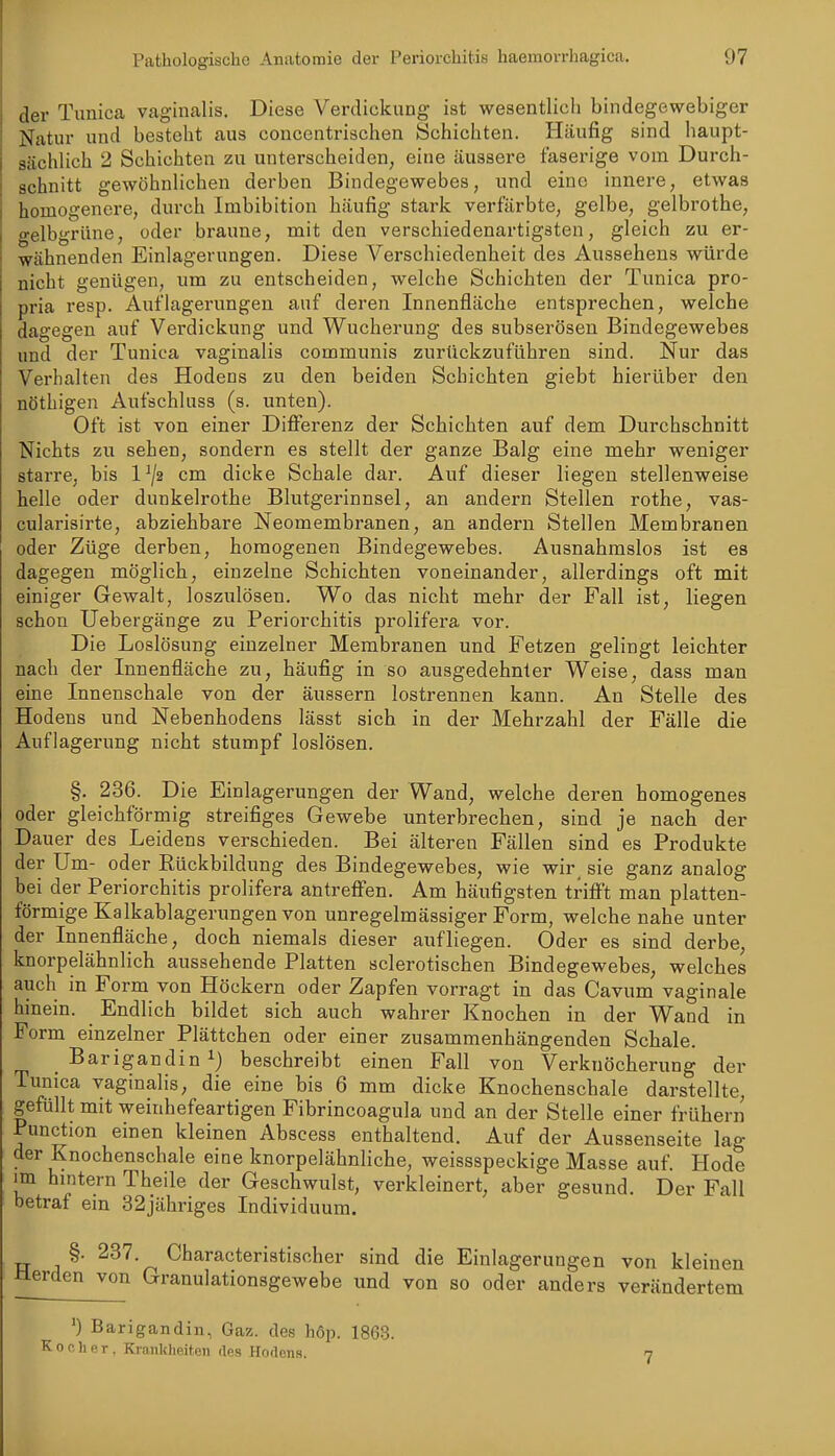 ,1er Tunica vaginalis. Diese Verdickung ist wesentlich bindegewebiger Natur und besteht aus conccntrischen Schichten. Häufig sind haupt- sächlich 2 Schichten zu unterscheiden, eine äussere faserige vom Durch- schnitt gewöhnlichen derben Bindegewebes, und eine innere, etwas homogenere, durch Imbibition häufig stark verfärbte, gelbe, gelbrothe, gelbgrüne, oder braune, mit den verschiedenartigsten, gleich zu er- wähnenden Einlagerungen. Diese Verschiedenheit des Aussehens würde nicht genügen, um zu entscheiden, welche Schichten der Tunica pro- pria resp. Auflagerungen auf deren Innenfläche entsprechen, welche dagegen auf Verdickung und Wucherung des subserösen Bindegewebes und der Tunica vaginalis communis zurückzuführen sind. Nur das Verhalten des Hodens zu den beiden Schichten giebt hierüber den nöthigen Aufschluss (s. unten). Oft ist von einer Differenz der Schichten auf dem Durchschnitt Nichts zu sehen, sondern es stellt der ganze Balg eine mehr weniger starre, bis 1 cm dicke Schale dar. Auf dieser liegen stellenweise helle oder dunkelrothe Blutgerinnsel, an andern Stellen rothe, vas- cularisirte, abziehbare Neomembranen, an andern Stellen Membranen oder Züge derben, homogenen Bindegewebes. Ausnahmslos ist es dagegen möglich, einzelne Schichten voneinander, allerdings oft mit einiger Gewalt, loszulösen. Wo das nicht mehr der Fall ist, liegen schon Uebergänge zu Periorchitis prolifera vor. Die Loslösung einzelner Membranen und Fetzen gelingt leichter nach der Innenfläche zu, häufig in so ausgedehnter Weise, dass man eine Innenschale von der äussern lostrennen kann. An Stelle des Hodens und Nebenhodens lässt sich in der Mehrzahl der Fälle die Auflagerung nicht stumpf loslösen. §. 236. Die Einlagerungen der Wand, welche deren homogenes oder gleichförmig streifiges Gewebe unterbrechen, sind je nach der Dauer des Leidens verschieden. Bei älteren Fällen sind es Produkte der Um- oder Rückbildung des Bindegewebes, wie wir_ sie ganz analog bei der Periorchitis prolifera antreffen. Am häufigsten trifft man platten- förmige Kalkablagenmgenvon unregelmässiger Form, welche nahe unter der Innenfläche, doch niemals dieser aufliegen. Oder es sind derbe, knorpelähnlich aussehende Platten sclerotischen Bindegewebes, welches auch in Form von Höckern oder Zapfen vorragt in das Cavum vaginale hinein. Endlich bildet sich auch wahrer Knochen in der Wand in Form einzelner Plättchen oder einer zusammenhängenden Schale. Barigandin^) beschreibt einen Fall von Verknöcherung der Tunica vaginalis, die eine bis 6 mm dicke Knochenschale darstellte, gefüllt mit weinhefeartigen Fibrincoagula und an der Stelle einer frübern Pun^ion einen kleinen Abscess enthaltend. Auf der Aussenseite lag der Knochenschale eine knorpelähnliche, weissspeckige Masse auf. Hode im hintern Theile der Geschwulst, verkleinert, aber gesund. Der Fall betraf ein 32jähriges Individuum. §. 237. Characteristischer sind die Einlagerungen von kleinen Herden von Granulationsgewebe und von so oder anders verändertem ■) Barigandin, Gaz. des höp. 1863. K 0 c )i e r . Ki-ankheiten des Hodens. 7