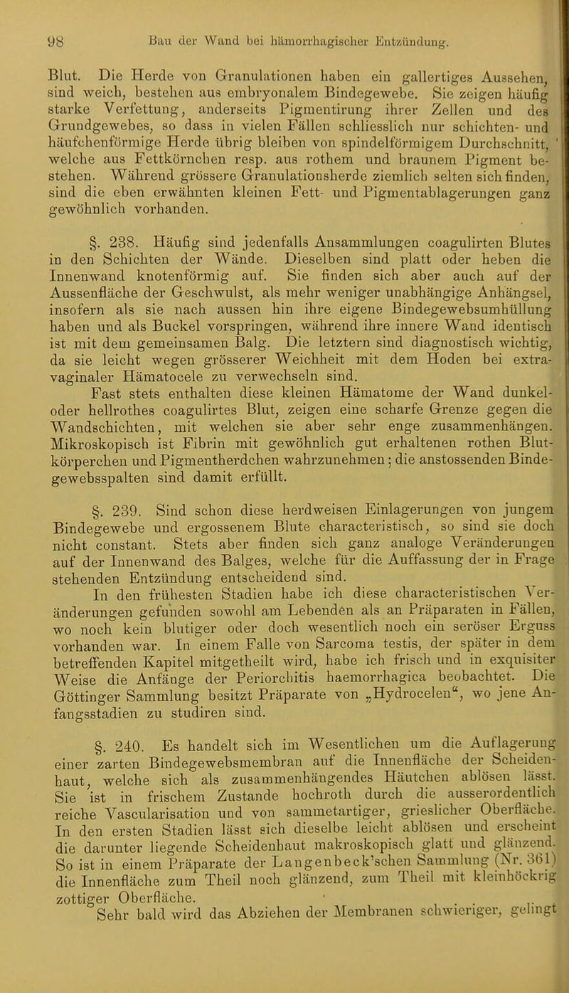 Bhit. Die Herde von Granulationen haben ein gallertiges Aussehen, sind weich, bestehen aus embryonalem Bindegewebe, Sie zeigen häufig starke Verfettung, anderseits Pigmentirung ihrer Zellen und des Grundgewebes, so dass in vielen Fällen schliesslich nur schichten- und häufchenförmige Herde übrig bleiben von spindelförmigem Durchschnitt, ' welche aus Fettkörnchen resp. aus rothem und braunem Pigment be- stehen. Während grössere Granulationsherde ziemlich selten sich finden, sind die eben erwähnten kleinen Fett- und Pigmentablagerungen ganz gewöhnlich vorhanden. §. 238. Häufig sind jedenfalls Ansammlungen coagulirten Blutes in den Schichten der Wände. Dieselben sind platt oder heben die Innenwand knotenförmig auf. Sie finden sich aber auch auf der Aussenfläche der Geschwulst, als mehr weniger unabhängige Anhängsel, insofern als sie nach aussen hin ihre eigene Bindegewebsumhüllung haben und als Buckel vorspringen, während ihre innere Wand identisch ist mit dem gemeinsamen Balg. Die letztern sind diagnostisch wichtig, da sie leicht wegen grösserer Weichheit mit dem Hoden bei extra- vaginaler Hämatocele zu verwechseln sind. Fast stets enthalten diese kleinen Hämatome der Wand dunkel- oder hellrothes coagulirtes Blut, zeigen eine scharfe Grenze gegen die Wandschichten, mit welchen sie aber sehr enge zusammenhängen. Mikroskopisch ist Fibrin mit gewöhnlich gut erhaltenen rothen Blut- körperchen und Pigmentherdchen wahrzunehmen; die anstossenden Binde- gewebsspalten sind damit erfüllt. §. 239. Sind schon diese herdweisen Einlagerungen von jungem Bindegewebe und ergossenem Blute characteristisch, so sind sie doch nicht constant. Stets aber finden sich ganz analoge Veränderungen auf der Innenwand des Balges, welche für die Auffiissuug der in Frage stehenden Entzündung entscheidend sind. In den frühesten Stadien habe ich diese characteristischen Ver- änderungen gefunden sowohl am Lebenden als an Präparaten in Fällen, wo noch kein blutiger oder doch wesentlich noch ein seröser Erguss vorhanden war. In einem Falle von Sarcoma testis, der später in dem betreffenden Kapitel mitgetheilt wird, habe ich frisch und in exquisiter Weise die Anfänge der Periorchitis haemorrhagica beobachtet. Die Göttinger Sammlung besitzt Präparate von „Hydrocelen, wo jene An- fangsstadien zu studiren sind. §. 240. Es handelt sich im Wesentlichen um die Auflagerung einer zarten Bindegewebsmembran auf die Innenfläche der Scheiden- haut, welche sich als zusammenhängendes Häutchen ablösen lässt. Sie ist in frischem Zustande hochroth durch die ausserordentlich reiche Vascularisation und von sammetartiger, grieslicher Oberfläche. In den ersten Stadien lässt sich dieselbe leicht ablösen und erscheint die darunter liegende Scheidenhaut makroskopisch glatt und glänzend. So ist in einem Präparate der Langenbeck'schen Sammlung (Nr. 361) die Innenfläche zum Theil noch glänzend, zum Theil mit kleinhöckng zottiger Oberfläche. ' Sehr bald wird das Abziehen der Membranen schwieriger, gelingt