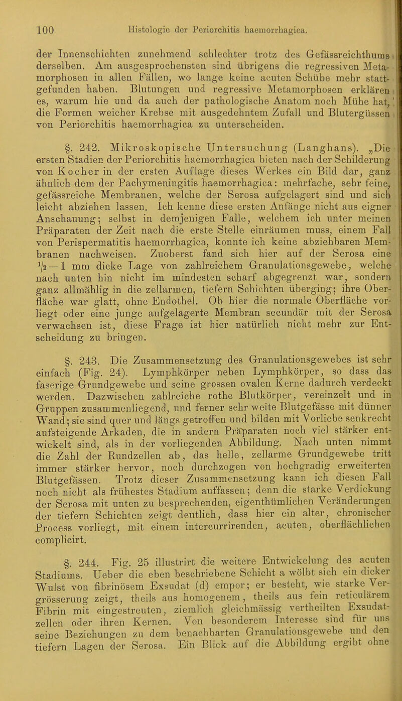 der Innenschichten zunehmend schlechter trotz des Gefässreichthums derselben. Am ausgesprochensten sind übrigens die regressiven Meta- morphosen in allen Fällen, wo lange keine acuten Schübe mehr statt- gefunden haben. Blutungen und regressive Metamorphosen erklären es, warum hie und da auch der pathologische Anatom noch Mühe hat, die Formen weicher Krebse mit ausgedehntem Zufall und Blutergüssen von Periorchitis haemorrhagica zu unterscheiden. §. 242. Mikroskopische Untersuchung (Langhans). „Die ersten Stadien der Periorchitis haemorrhagica bieten nach der Schilderung von Kocher in der ersten Auflage dieses Werkes ein Bild dar, ganz ähnlich dem der Pachymeningitis haemorrhagica: mehrfache, sehr feine, gefässreiche Membranen, welche der Serosa aufgelagert sind und sich leicht abziehen lassen. Ich kenne diese ersten Anfänge nicht aus eigner Anschauung; selbst in demjenigen Falle, welchem ich unter meiner Präparaten der Zeit nach die erste Stelle einräumen muss, einem Fall von Perispermatitis haemorrhagica, konnte ich keine abziehbaren Mem brauen nachweisen. Zuoberst fand sich hier auf der Serosa eine ^/s — 1 mm dicke Lage von zahlreichem Granulationsgewebe, welche nach unten hin nicht im mindesten scharf abgegrenzt war, sondern ganz allmählig in die zellarmen, tiefern Schichten überging; ihre Ober- fläche war glatt, ohne Endothel. Ob hier die normale Oberfläche vor- liegt oder eine junge aufgelagerte Membran secundär mit der Serosa verwachsen ist, diese Frage ist hier natürlich nicht mehr zur Ent- scheidung zu bringen. §. 243. Die Zusammensetzung des Granulationsgewebes ist sehr einfach (Fig. 24). Lymphkörper neben Lymphkörper, so dass das faserige Grundgewebe und seine grossen ovalen Kerne dadurch verdeckt werden. Dazwischen zahlreiche rothe Blutkörper, vereinzelt und in Gruppen zusammenliegend, und ferner sehr weite Blutgefässe mit dünner Wand; sie sind quer und längs getroff'en und bilden mit Vorliebe senkrecht aufsteigende Arkaden, die in andern Präparaten noch viel stärker ent- wickelt sind, als in der vorliegenden Abbildung. Nach unten nimmt die Zahl der Rundzellen ab, das helle, zellarme Grundgewebe tritt immer stärker hervor, noch durchzogen von hochgradig erweiterten Blutgefässen. Trotz dieser Zusammensetzung kann ich diesen Fall noch nicht als frühestes Stadium auffassen; denn die starke Verdickung der Serosa mit unten zu besprechenden, eigenthümlichen Veränderungen der tiefern Schichten zeigt deutlich, dass hier ein alter, chronischer Process vorliegt, mit einem intercurrirenden, acuten, oberflächlichen complicirt. §. 244. Fig. 25 illustrirt die weitere Entwickelung des acuten Stadiums. Üeber die eben beschriebene Schicht a wölbt sich ein dicker Wulst von fibrinösem Exsudat (d) empor; er besteht, wie starke Ver- grösserung zeigt, theils aus homogenem, theils aus fein reticulärem Fibrin mit eingestreuten, ziemlich gleichmässig vertheilten Exsudat- zellen oder ihren Kernen. Von besonderem Interesse sind für uns seine Beziehungen zu dem benachbarten Granulationsgewebe und den tiefern Lagen der Serosa. Ein Blick auf die Abbildung ergibt ohue